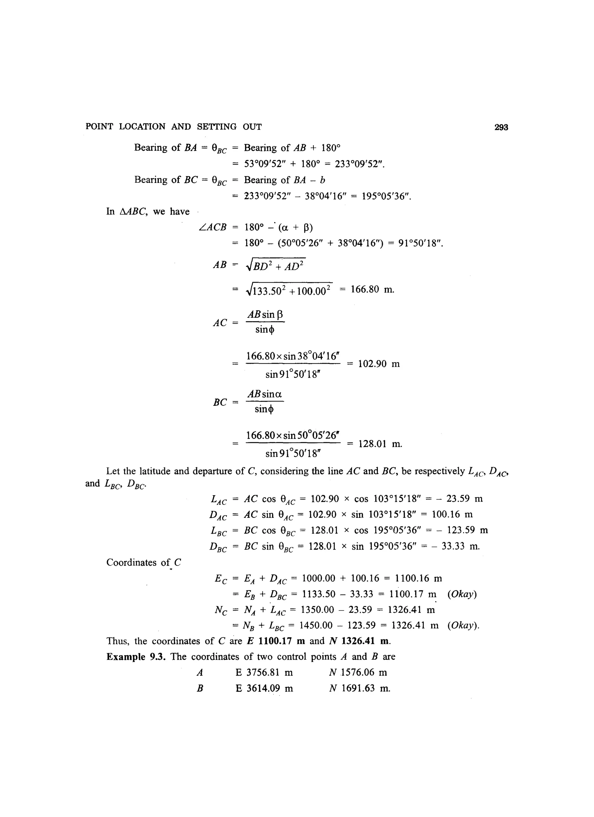 POINT LOCATION AND SETTING OUT
Bearing of BA = eBC = Bearing of AB + 180°
= 53°09'52 + 180° = 233°09'52.
Bearing of BC = eBC = Bearing of BA - b
In MBC, we have
233°09'52 - 38°04'16 = 195°05'36.
L.ACB = 180° _. (a + ~)
180° - (50°05'26 + 38°04'16) = 91°50'18.
AB ~ .JBD2 +AD2
.J133.S02
+100.002
= 166.80 m.
ABsin 13
AC =
sin
BC =
166.80 x sin 38°04'16
ABsina
sin
166.80x sinSOoOS'26w
sin91°S0'18
= 102.90 m
= 128.01 m.
293
Let the latitude and departure of C, considering the line AC and BC, be respectively LAC DAc
and LBC DBC·
Coordinates of C
LAC = AC cos 8AC = 102.90 x cos 103°15'18 = - 23.59 m
DAC = AC sin e AC = 102.90 x sin 103°15'18 = 100.16 m
LBC = BC cos eBC = 128.01 x cos 195°05'36 = - 123.59 m
DBC = BC sin eBC = 128.01 x sin 195°05'36 = - 33.33 m.
EC = EA + DAC = 1000.00 + 100.16 = 1100.16 m
= EB + DBC = 1133.50 - 33.33 = 1100.17 m (Okay)
Nc = NA + LAC = 1350.00 - 23.59 = 1326.41 m
= NB + LBC = 1450.00 - 123.59 = 1326.41 m (Okay).
Thus, the coordinates of Care E 1100.17 m and N 1326.41 m.
Example 9.3. The coordinates of two control points A and B are
A E 3756.81 m N 1576.06 m
B E 3614.09 m N 1691.63 m.
 