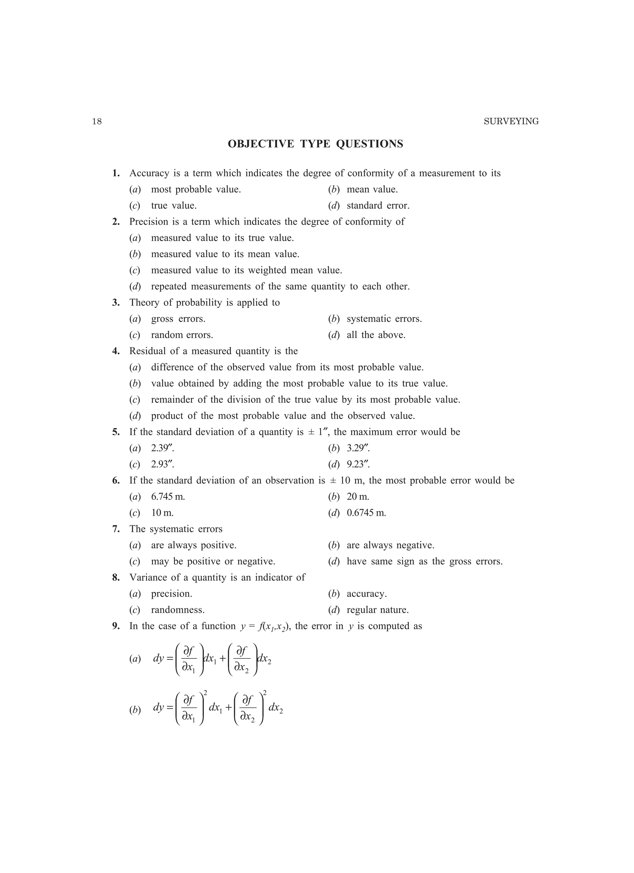 18 SURVEYING
OBJECTIVE TYPE QUESTIONS
1. Accuracy is a term which indicates the degree of conformity of a measurement to its
(a) most probable value. (b) mean value.
(c) true value. (d) standard error.
2. Precision is a term which indicates the degree of conformity of
(a) measured value to its true value.
(b) measured value to its mean value.
(c) measured value to its weighted mean value.
(d) repeated measurements of the same quantity to each other.
3. Theory of probability is applied to
(a) gross errors. (b) systematic errors.
(c) random errors. (d) all the above.
4. Residual of a measured quantity is the
(a) difference of the observed value from its most probable value.
(b) value obtained by adding the most probable value to its true value.
(c) remainder of the division of the true value by its most probable value.
(d) product of the most probable value and the observed value.
5. If the standard deviation of a quantity is ± 1″, the maximum error would be
(a) 2.39″. (b) 3.29″.
(c) 2.93″. (d) 9.23″.
6. If the standard deviation of an observation is ± 10 m, the most probable error would be
(a) 6.745 m. (b) 20 m.
(c) 10 m. (d) 0.6745 m.
7. The systematic errors
(a) are always positive. (b) are always negative.
(c) may be positive or negative. (d) have same sign as the gross errors.
8. Variance of a quantity is an indicator of
(a) precision. (b) accuracy.
(c) randomness. (d) regular nature.
9. In the case of a function y = f(x1,x2), the error in y is computed as
(a) 2
2
1
1
dx
x
f
dx
x
f
dy 





∂
∂
+





∂
∂
=
(b) 2
2
2
1
2
1
dx
x
f
dx
x
f
dy 





∂
∂
+





∂
∂
=
 