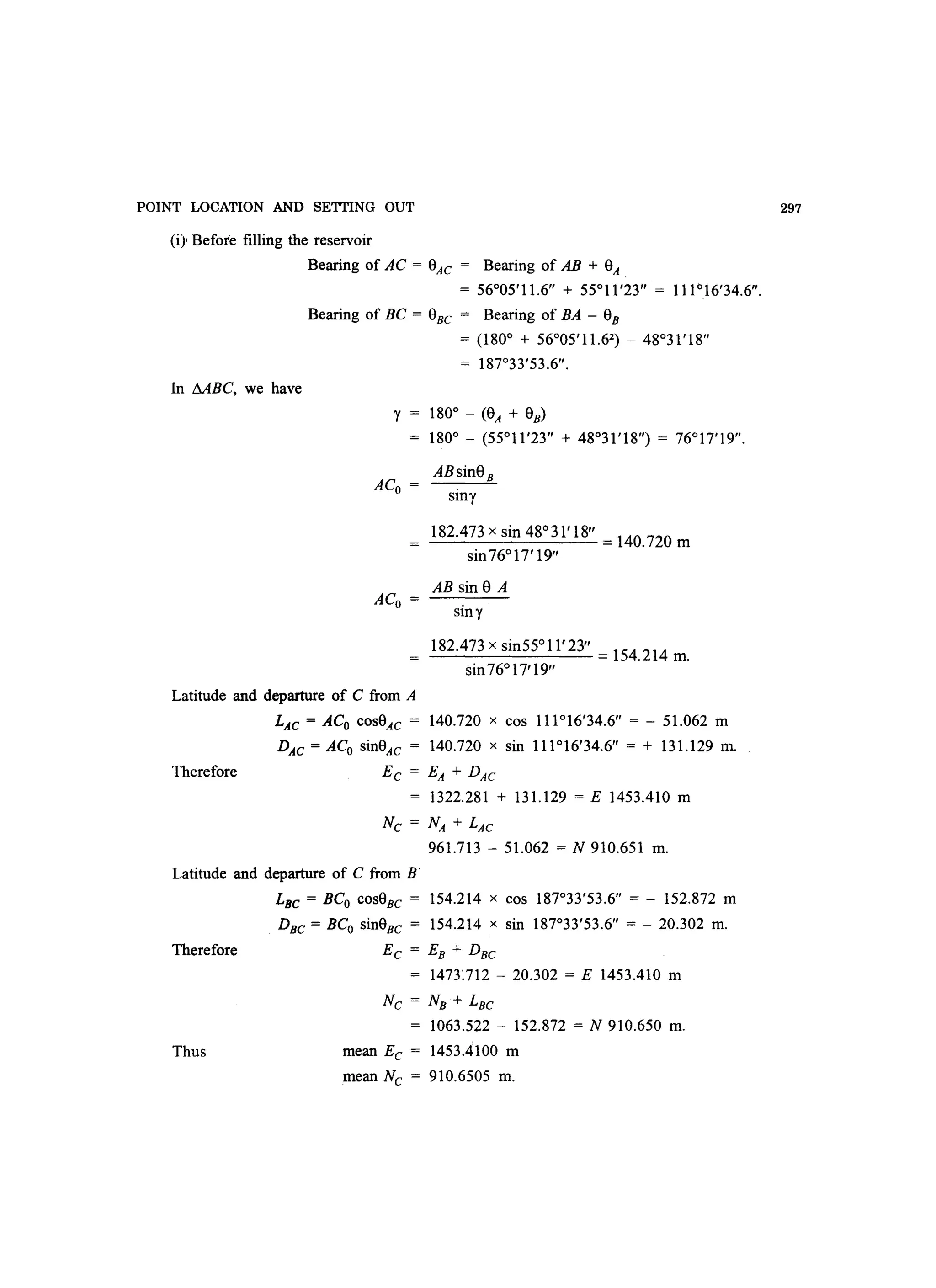 POINT LOCATION AND SETTING OUT
(i) Before filling the reservoir
Bearing of AC = 0AC = Bearing of AB + OA
= 56°05'11.6 + 55°11 '23 = 111°16'34.6.
Bearing of BC = 0BC = Bearing of BA - 0B
= (180° + 56°05'11.62
) - 48°31'18
= 187°33'53.6.
In MBC, we have
'Y = 180° - (OA + 0B)
ACo =
ACo =
180° - (55°11'23 + 48°31'18) = 76°17'19.
ABsin8B
Stn'Y
182.473 x sin 48°31'18 =140.720 m
sin76° 17' 19
AB sin 8 A
sin 'Y
182.473 x sin55° 11' 23 =154.214 m.
sin76° 17'19
Latitude and departure of C from A
Therefore
LAC = ACo cosOAc = 140.720 x cos 111°16'34.6 = - 51.062 m
DAC=ACo sinOAC = 140.720 x sin 111°16'34.6 = + 131.129 m.
EC = EA + DAC
= 1322.281 + 131.129 = E 1453.410 m
Nc = NA + LAC
961.713 - 51.062 = N 910.651 m.
Latitude and departure of C from B
Therefore
Thus
LBc = BCo cosOBC = 154.214 x cos 187°33'53.6 = - 152.872 m
DBC = BCo sinOBc = 154.214 x sin 187°33'53.6 = - 20.302 m.
EC = EB + DBC
= 1473~712 - 20.302 = E 1453.410 m
Nc = NB + LBC
1063.522 - 152.872 = N 910.650 m.
mean Ec = 1453.4100 m
mean Nc = 910.6505 m.
297
 