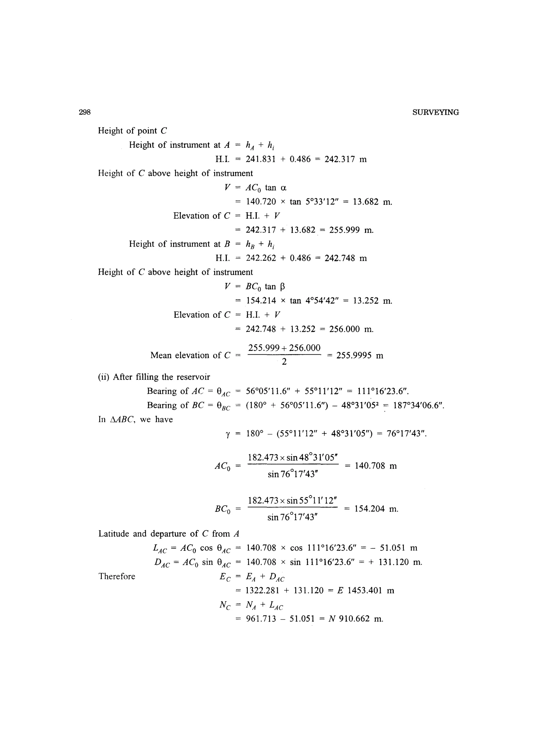 298
Height of point C
Height of instrument at A = hA + hi
H.I. = 241.831 + 0.486 = 242.317 m
Height of C above height of instrument
V = ACo tan ex
= 140.720 x tan 5°33'12 = 13.682 m.
Elevation of C = H.I. + V
242.317 + 13.682 = 255.999 m.
Height of instrument at B = hE + hi
H.I. = 242.262 + 0.486 = 242.748 m
Height of C above height of instrument
V = BCo tan ~
= 154.214 x tan 4°54'42 = 13.252 m.
Elevation of C = H.I. + V
Mean elevation of C =
(ii) After filling the reservoir
242.748 + 13.252 = 256.000 m.
255.999 + 256.000
2
= 255.9995 m
Bearing of AC = 8AC = 56°05'11.6 + 55°11'12 = 111°16'23.6.
SURVEYING
Bearing of BC = 8BC = (180° + 56°05'11.6) - 48°31'052
= 187°34'06.6.
In MBC, we have
ACo =
BCo =
182.473 x sin 48°31'05
sin 76°17'43
182.473 x sin 55°11' 12
sin 76°17'43
= 140.708 m
154.204 m.
Latitude and departure of C from A
Therefore
LAC = ACo cos 8AC = 140.708 x cos 111°16'23.6 = - 51.051 m
DAC = ACo sin 8AC = 140.708 x sin 111°16'23.6 = + 131.120 m.
Ec = EA + DAC
= 1322.281 + 131.120 = E 1453.401 m
NC = NA + LAC
= 961.713 - 51.051 = N 910.662 m.
 