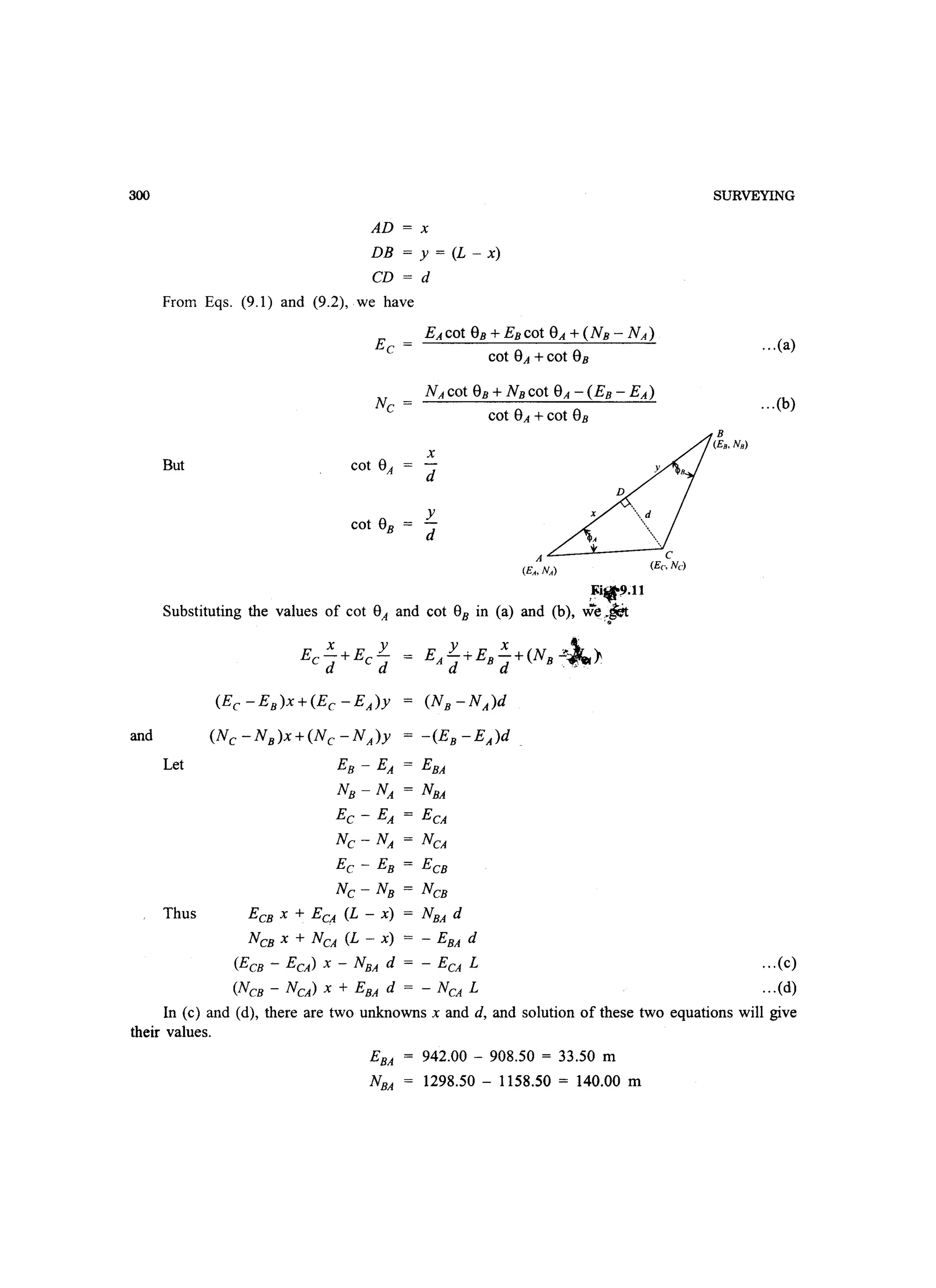 300
AD = x
DB = y = (L - x)
CD = d
From Eqs. (9.1) and (9.2), we have
cot SA +cot SB
cot SA +cot SB
x
But cot 8A
d
cot 8B
Y
d
A
(EA, NA )
,~i9.11
Substituting the values of cot 8A and cot 8B in (a) and (b), we~~
'.
x YEe-+Ec-
d d
(Ee -EB)X+(Ec -EA)Y = (NB -NA)d
and (Nc -NB)X+(Nc -NA)y = -(EB -EA)d
Let EB - EA = EBA
NB - NA = NBA
Ec - EA = ECA
Nc - NA = NCA
Ee - EB = ECB
Nc - NB = NCB
Thus ECB x + ECA (L - x) = NBA d
NCB X + NCA (L - x) = - EBA d
(ECB - ECA) x - NBA d = - ECA L
(NCB - NCA) x + EBA d = - NCA L
SURVEYING
...(a)
...(b)
... (c)
...(d)
In (c) and (d), there are two unknowns x and d, and solution of these two equations will give
their values.
EBA 942.00 - 908.50 = 33.50 m
NBA 1298.50 - 1158.50 = 140.00 m
 