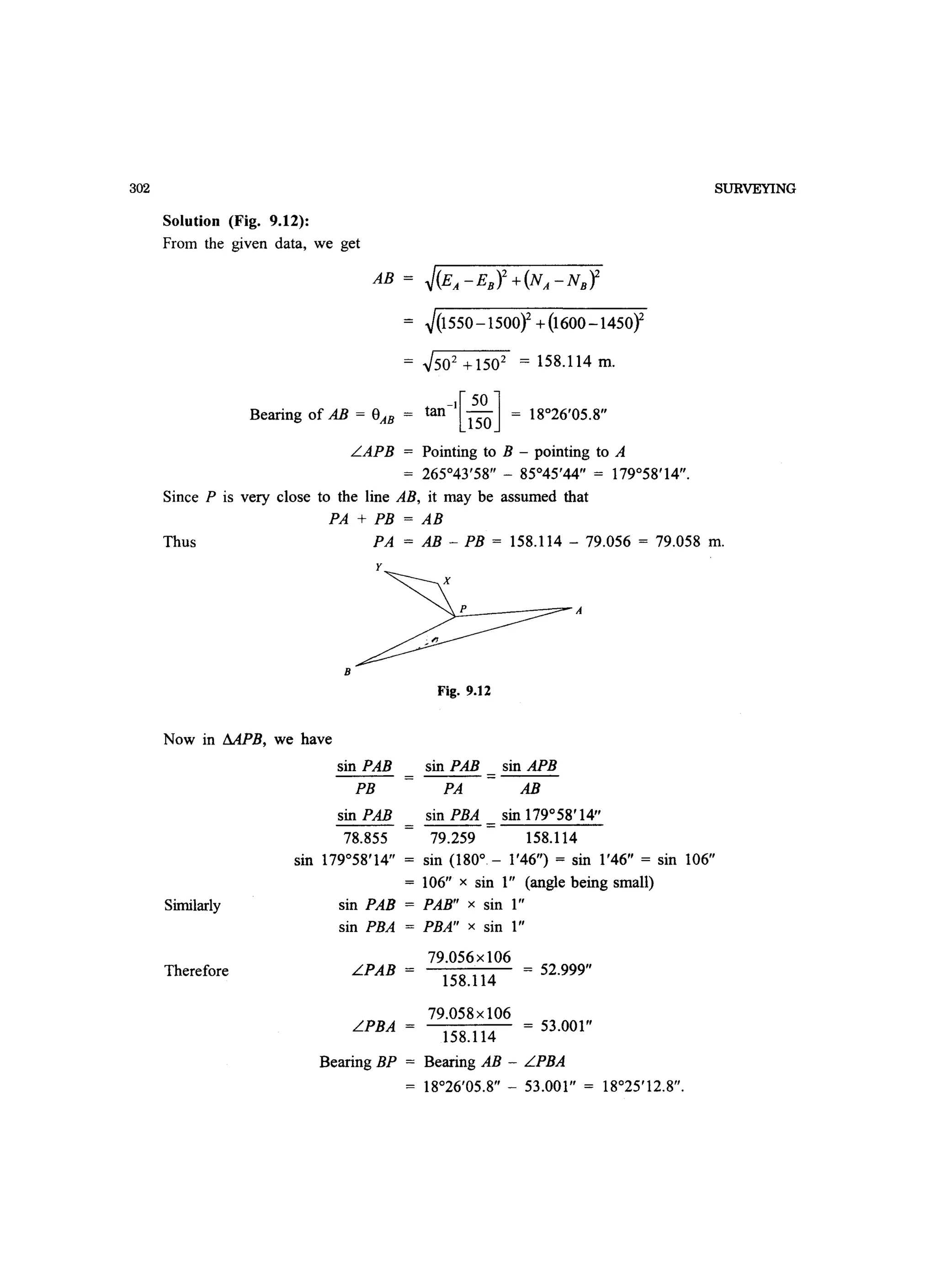302
Solution (Fig. 9.12):
From the given data, we get
AB = ~(EA -EB)2 +(NA-NBY
~(1550-1500Y+(1600 -1450Y
= ~502 +1502 = 158.114 m.
-I[50 ]Bearing of AB = e = tan - = 18°26'05 8AB 150 .
LAPB = Pointing to B - pointing to A
= 265°43'58 - 85°45'44 = 179°58'14.
Since P is very close to the line AB, it may be assumed that
PA + PB = AB
SURVEYING
Thus PA = AB - PB = 158.114 - 79.056 = 79.058 m.
y
~P_ _--:::::?- A
B
Fig. 9.12
Now in MPB, we have
Similarly
Therefore
sin PAB
PB
sin PAB
78.855
sin PAB sin APB
=
PA AB
sin PBA sin 179°58'14
=
79.259 158.114
sin 179°58'14 = sin (180° - 1'46) = sin 1'46 = sin 106
= 106 x sin 1 (angle being small)
sin PAB = PAB x sin 1
sin PBA = PBA x sin 1
LPAB =
LPBA =
79.056x106
158.114
79.058xl06
158.114
= 52.999
= 53.001
Bearing BP = Bearing AB - LPBA
= 18°26'05.8 - 53.001 = 18°25'12.8.
 