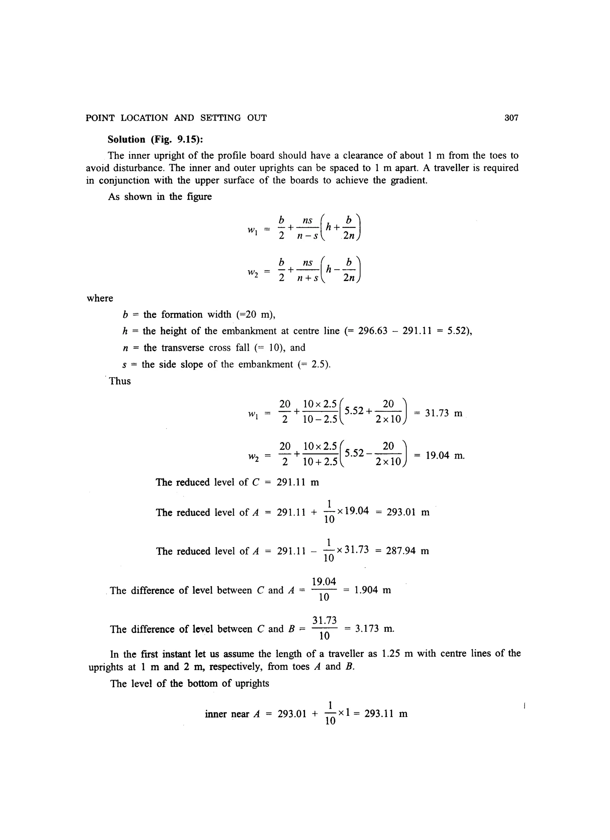 POINT LOCATION AND SETTING OUT 307
Solution (Fig. 9.15):
The inner upright of the profile board should have a clearance of about 1 m from the toes to
avoid disturbance. The inner and outer uprights can be spaced to 1 m apart. A traveller is required
in conjunction with the upper surface of the boards to achieve the gradient.
As shown in the figure
b ns ( b)-+-- h+-
2 n -s 2n
W2
where
b = the formation width (=20 m),
h = the height of the embankment at centre line (= 296.63 - 291.11 = 5.52),
n = the transverse cross fall (= 10), and
s = the side slope of the embankment (= 2.5).
'Thus
20 + 10X2.5(S.52+~) = 3l.73 m
2 10 - 2.S 2 x 10
W2 =
20 + 10 x 2.S (S.52 _~)
2 10 + 2.S 2 x 10
19.04 m.
The reduced level of C = 291.11 m
1
The reduced level of A = 29l.l1 + 10 x 19.04 = 293.01 m
The reduced level of A
1
29l.l1 - 10x 31.73 = 287.94 m
The difference of level between C and A =
The difference of level between C and B ~
19.04
10
31.73
10
l.904 m
=3.173m.
In the first instant let us assume the length of a traveller as 1.25 m with centre lines of the
uprights at 1 m and 2 m, respectively, from toes A and B.
The level of the bottom of uprights
1
inner near A = 293.01 + 10 xl = 293.11 m
 