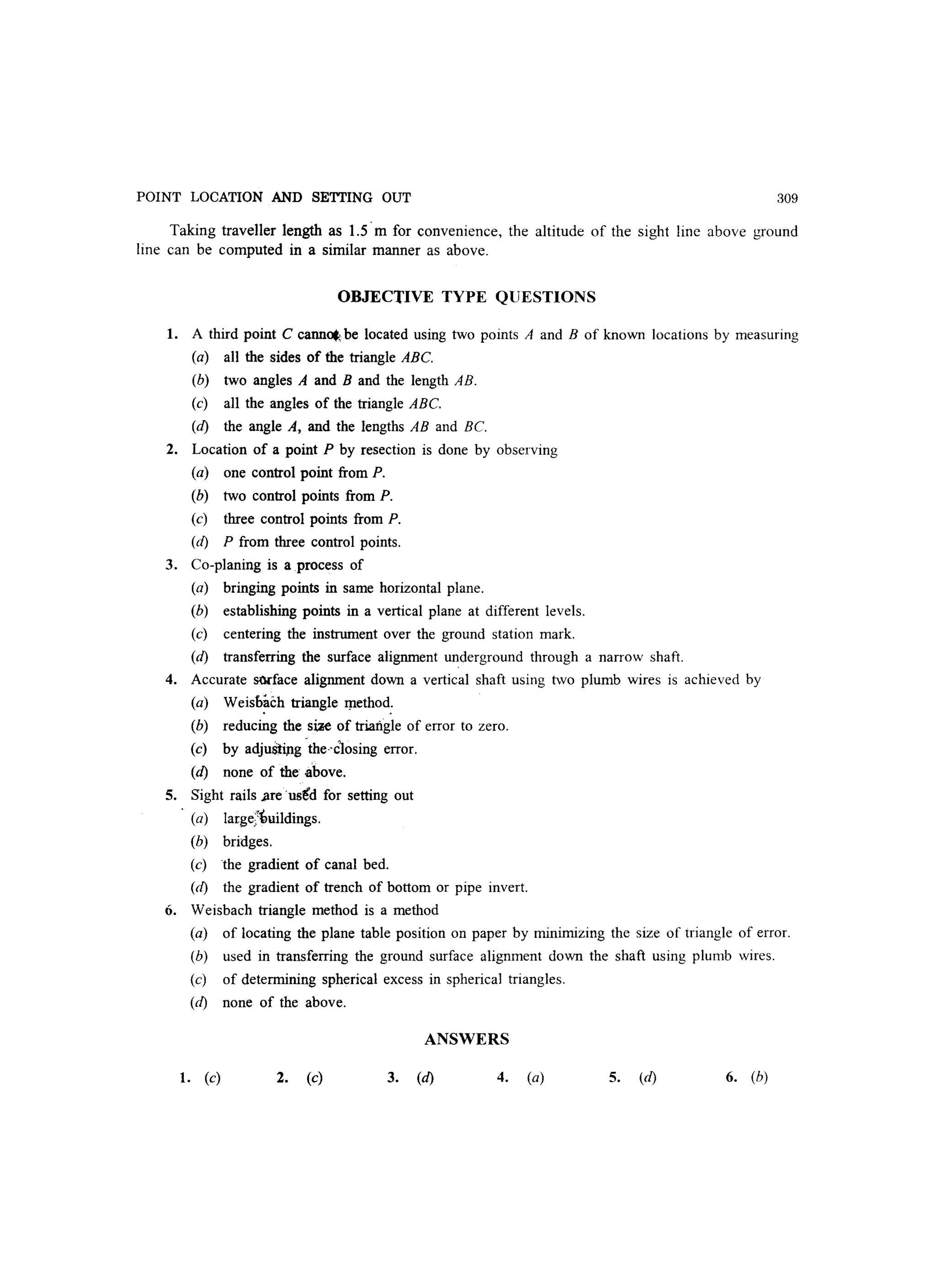 POINT LOCATION AND SETTING OUT 309
Taking traveller length as 1.5' m for convenience, the altitude of the sight line above ground
line can be computed in a similar manner as above.
OBJECTIVE TYPE QUESTIONS
1. A third point C cann~~ be located using two points A and B of known locations by measuring
(a) all the sides of the triangle ABe.
(b) two angles A and B and the length AB.
(c) all the angles of the triangle ABe.
(d) the angle A, and the lengths AB and Be.
2. Location of a point P by resection is done by observing
(a) one control point from P.
(b) two control points from P.
(c) three control points from P.
(d) P from three control points.
3. Co-planing is a process of
(a) bringing points in same horizontal plane.
(b) establishing points in a vertical plane at different levels.
(c) centering the instrument over the ground station mark.
(d) transferring the surface alignment underground through a narrow shaft.
4. Accurate sm-face alignment down a vertical shaft using two plumb wires is achieved by
(a) Weisb~ch triangle qlethod:
(b) reducing the s~ of triangle of error to zero.
(c) by adjuStip.g 'theclosing error.
(d) none of the above.
5. Sight rails ..are 'usid for setting out
(a) large;'imildings.
(b) bridges.
(c) the gradient of canal bed.
(d) the gradient of trench of bottom or pipe invert.
6. Weisbach triangle method is a method
(a) of locating the plane table position on paper by minimizing the size of triangle of error.
(b) used in transferring the ground surface alignment down the shaft using plumb wires.
(c) of determining spherical excess in spherical triangles.
(d) none of the above.
ANSWERS
1. (c) 2. (c) 3. (d) 4. (a) 5. Cd) 6. (b)
 
