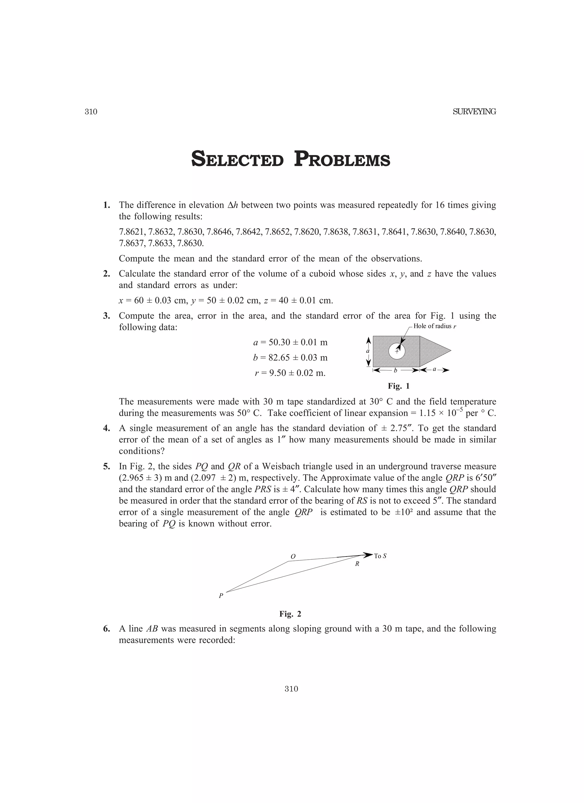 310 SURVEYING
SELECTED PROBLEMS
1. The difference in elevation ∆h between two points was measured repeatedly for 16 times giving
the following results:
7.8621, 7.8632, 7.8630, 7.8646, 7.8642, 7.8652, 7.8620, 7.8638, 7.8631, 7.8641, 7.8630, 7.8640, 7.8630,
7.8637, 7.8633, 7.8630.
Compute the mean and the standard error of the mean of the observations.
2. Calculate the standard error of the volume of a cuboid whose sides x, y, and z have the values
and standard errors as under:
x = 60 ± 0.03 cm, y = 50 ± 0.02 cm, z = 40 ± 0.01 cm.
3. Compute the area, error in the area, and the standard error of the area for Fig. 1 using the
following data:
a = 50.30 ± 0.01 m
b = 82.65 ± 0.03 m
r = 9.50 ± 0.02 m.
The measurements were made with 30 m tape standardized at 30° C and the field temperature
during the measurements was 50° C. Take coefficient of linear expansion = 1.15 × 10–5
per ° C.
4. A single measurement of an angle has the standard deviation of ± 2.75″. To get the standard
error of the mean of a set of angles as 1″ how many measurements should be made in similar
conditions?
5. In Fig. 2, the sides PQ and QR of a Weisbach triangle used in an underground traverse measure
(2.965 ± 3) m and (2.097 ± 2) m, respectively. The Approximate value of the angle QRP is 6′50″
and the standard error of the angle PRS is ± 4″. Calculate how many times this angle QRP should
be measured in order that the standard error of the bearing of RS is not to exceed 5″. The standard
error of a single measurement of the angle QRP is estimated to be ±10² and assume that the
bearing of PQ is known without error.
R
P
Q To S
Fig. 2
6. A line AB was measured in segments along sloping ground with a 30 m tape, and the following
measurements were recorded:
Fig. 1
Hole of radius r
a
b a
310
 