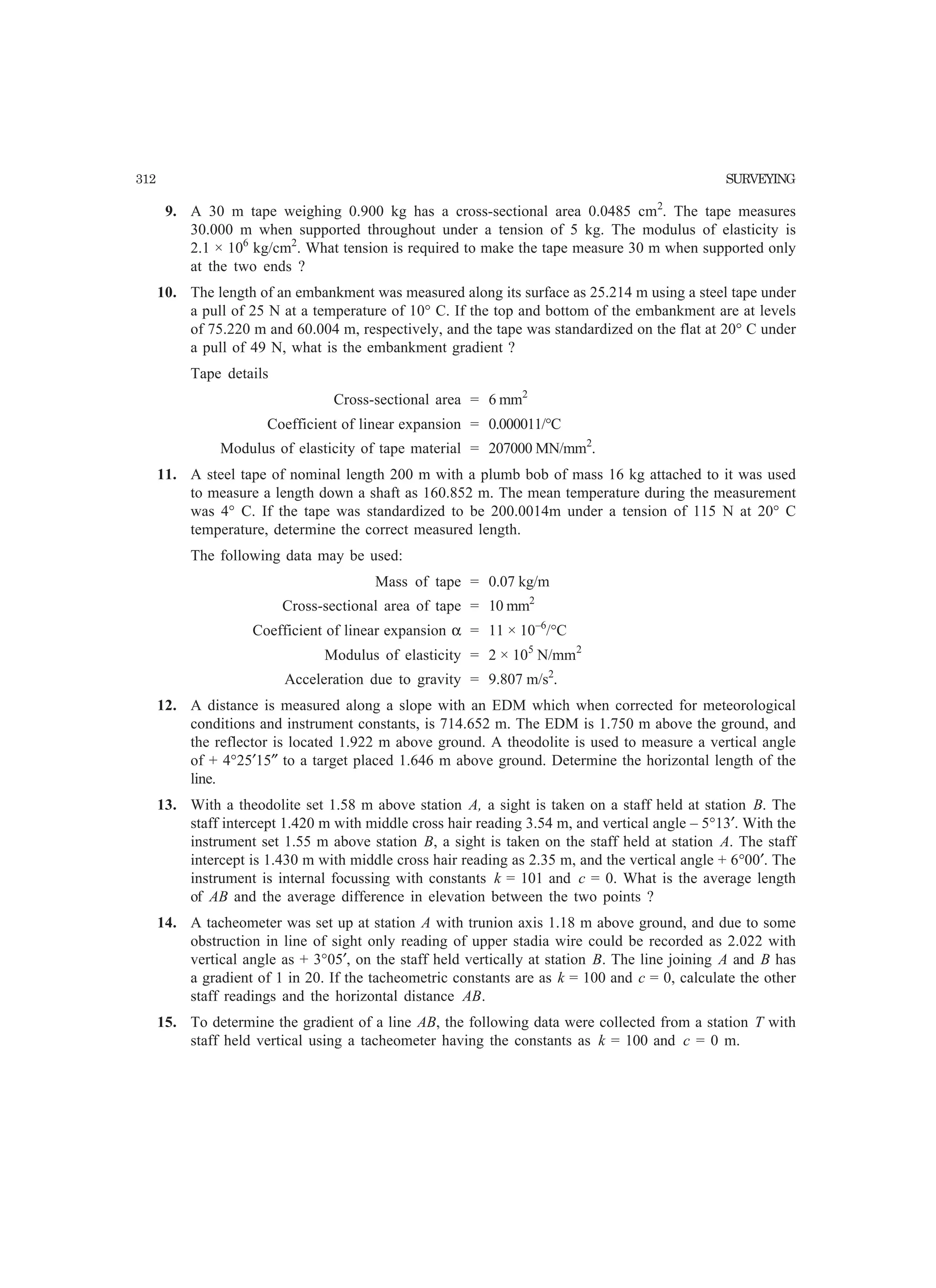 312 SURVEYING
9. A 30 m tape weighing 0.900 kg has a cross-sectional area 0.0485 cm2
. The tape measures
30.000 m when supported throughout under a tension of 5 kg. The modulus of elasticity is
2.1 × 106
kg/cm2
. What tension is required to make the tape measure 30 m when supported only
at the two ends ?
10. The length of an embankment was measured along its surface as 25.214 m using a steel tape under
a pull of 25 N at a temperature of 10° C. If the top and bottom of the embankment are at levels
of 75.220 m and 60.004 m, respectively, and the tape was standardized on the flat at 20° C under
a pull of 49 N, what is the embankment gradient ?
Tape details
Cross-sectional area = 6 mm2
Coefficient of linear expansion = 0.000011/°C
Modulus of elasticity of tape material = 207000 MN/mm2
.
11. A steel tape of nominal length 200 m with a plumb bob of mass 16 kg attached to it was used
to measure a length down a shaft as 160.852 m. The mean temperature during the measurement
was 4° C. If the tape was standardized to be 200.0014m under a tension of 115 N at 20° C
temperature, determine the correct measured length.
The following data may be used:
Mass of tape = 0.07 kg/m
Cross-sectional area of tape = 10 mm2
Coefficient of linear expansion α = 11 × 10–6
/°C
Modulus of elasticity = 2 × 105
N/mm2
Acceleration due to gravity = 9.807 m/s2
.
12. A distance is measured along a slope with an EDM which when corrected for meteorological
conditions and instrument constants, is 714.652 m. The EDM is 1.750 m above the ground, and
the reflector is located 1.922 m above ground. A theodolite is used to measure a vertical angle
of + 4°25′15″ to a target placed 1.646 m above ground. Determine the horizontal length of the
line.
13. With a theodolite set 1.58 m above station A, a sight is taken on a staff held at station B. The
staff intercept 1.420 m with middle cross hair reading 3.54 m, and vertical angle – 5°13′. With the
instrument set 1.55 m above station B, a sight is taken on the staff held at station A. The staff
intercept is 1.430 m with middle cross hair reading as 2.35 m, and the vertical angle + 6°00′. The
instrument is internal focussing with constants k = 101 and c = 0. What is the average length
of AB and the average difference in elevation between the two points ?
14. A tacheometer was set up at station A with trunion axis 1.18 m above ground, and due to some
obstruction in line of sight only reading of upper stadia wire could be recorded as 2.022 with
vertical angle as + 3°05′, on the staff held vertically at station B. The line joining A and B has
a gradient of 1 in 20. If the tacheometric constants are as k = 100 and c = 0, calculate the other
staff readings and the horizontal distance AB.
15. To determine the gradient of a line AB, the following data were collected from a station T with
staff held vertical using a tacheometer having the constants as k = 100 and c = 0 m.
 