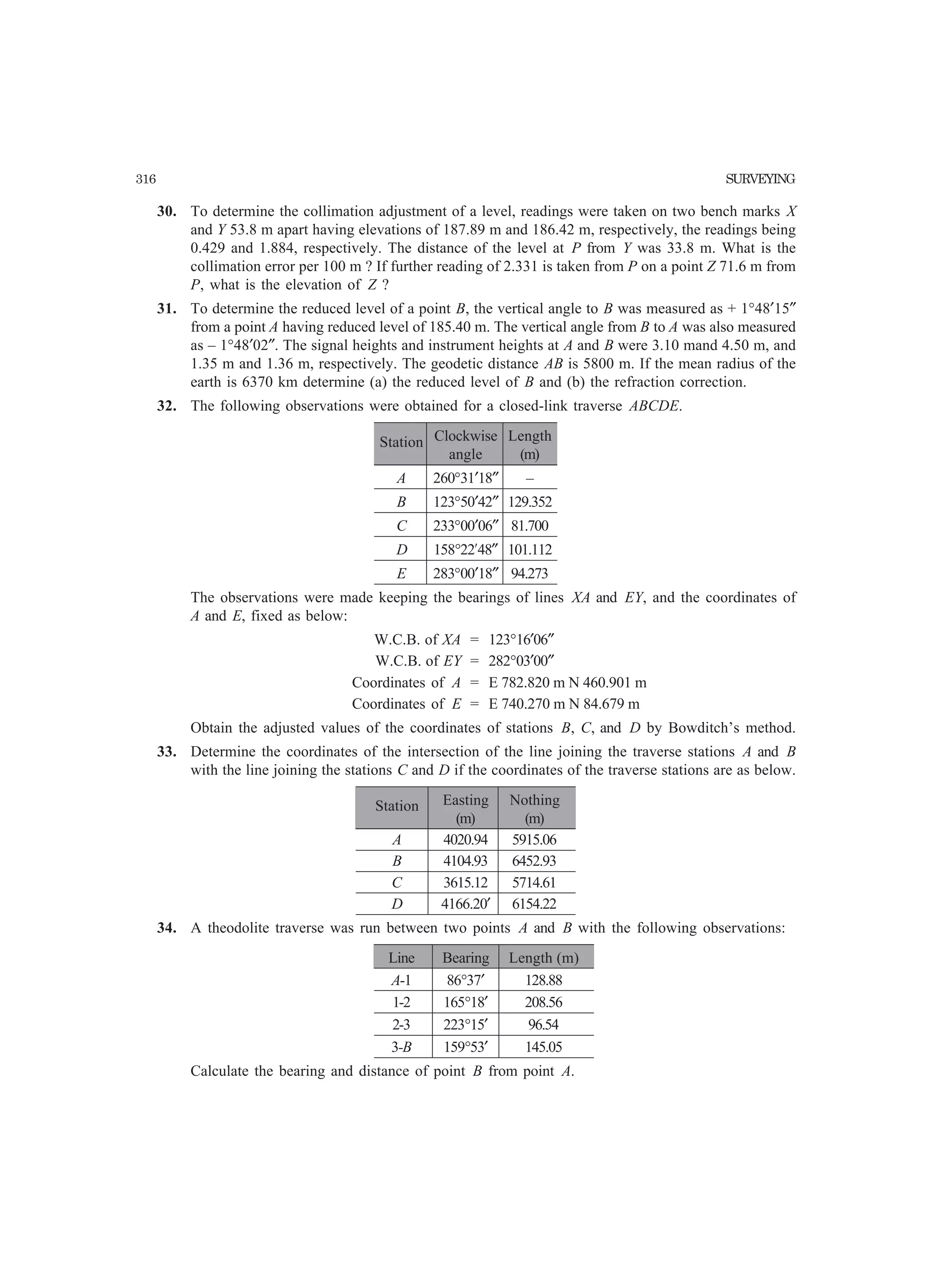 316 SURVEYING
30. To determine the collimation adjustment of a level, readings were taken on two bench marks X
and Y 53.8 m apart having elevations of 187.89 m and 186.42 m, respectively, the readings being
0.429 and 1.884, respectively. The distance of the level at P from Y was 33.8 m. What is the
collimation error per 100 m ? If further reading of 2.331 is taken from P on a point Z 71.6 m from
P, what is the elevation of Z ?
31. To determine the reduced level of a point B, the vertical angle to B was measured as + 1°48′15″
from a point A having reduced level of 185.40 m. The vertical angle from B to A was also measured
as – 1°48′02″. The signal heights and instrument heights at A and B were 3.10 mand 4.50 m, and
1.35 m and 1.36 m, respectively. The geodetic distance AB is 5800 m. If the mean radius of the
earth is 6370 km determine (a) the reduced level of B and (b) the refraction correction.
32. The following observations were obtained for a closed-link traverse ABCDE.
Station Clockwise Length
angle (m)
A 260°31′18″ –
B 123°50′42″ 129.352
C 233°00′06″ 81.700
D 158°22¢48″ 101.112
E 283°00′18″ 94.273
The observations were made keeping the bearings of lines XA and EY, and the coordinates of
A and E, fixed as below:
W.C.B. of XA = 123°16′06″
W.C.B. of EY = 282°03′00″
Coordinates of A = E 782.820 m N 460.901 m
Coordinates of E = E 740.270 m N 84.679 m
Obtain the adjusted values of the coordinates of stations B, C, and D by Bowditch’s method.
33. Determine the coordinates of the intersection of the line joining the traverse stations A and B
with the line joining the stations C and D if the coordinates of the traverse stations are as below.
Station Easting Nothing
(m) (m)
A 4020.94 5915.06
B 4104.93 6452.93
C 3615.12 5714.61
D 4166.20′ 6154.22
34. A theodolite traverse was run between two points A and B with the following observations:
Line Bearing Length (m)
A-1 86°37′ 128.88
1-2 165°18′ 208.56
2-3 223°15′ 96.54
3-B 159°53′ 145.05
Calculate the bearing and distance of point B from point A.
 
