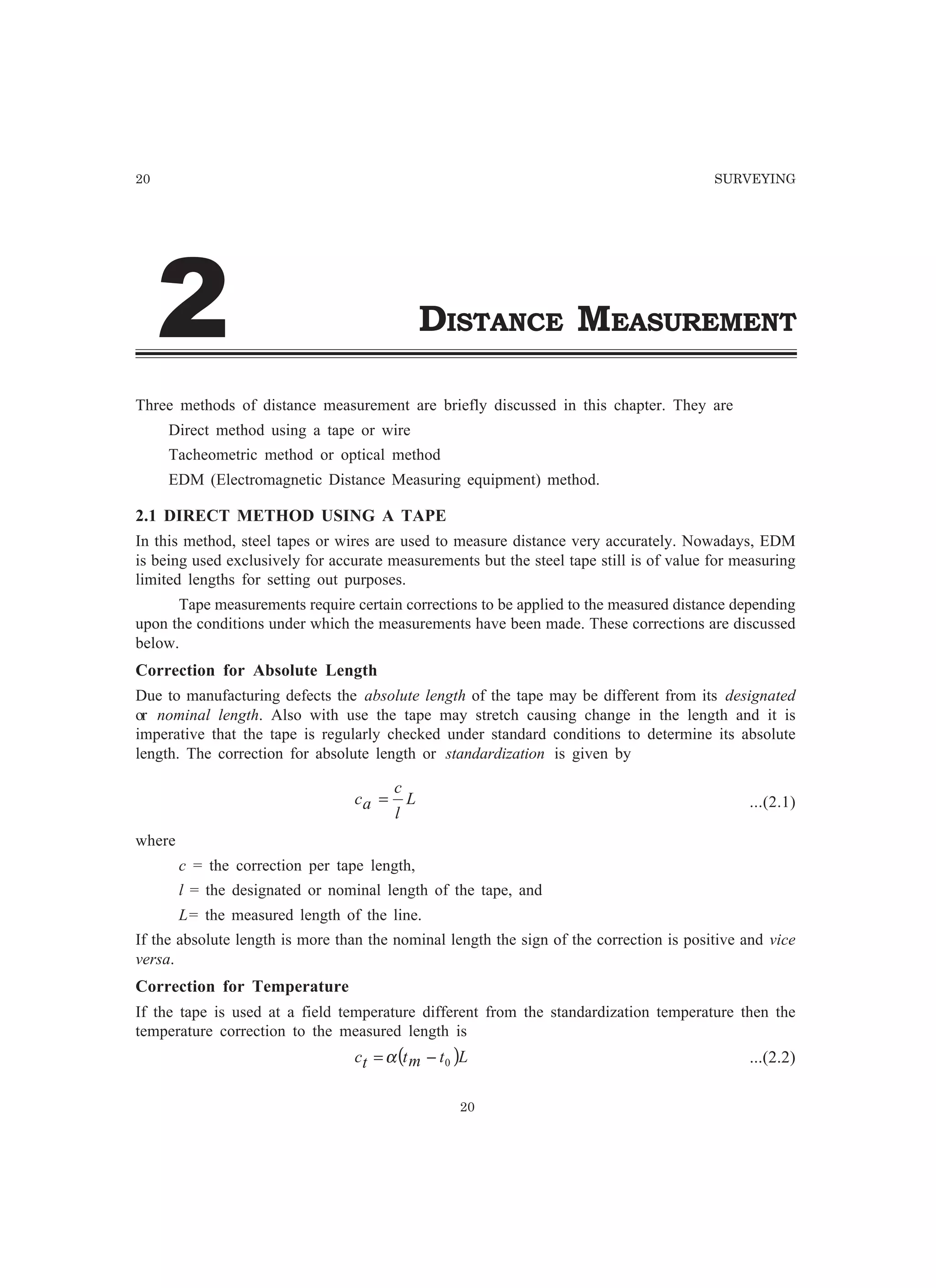 20 SURVEYING
DISTANCE MEASUREMENT
Three methods of distance measurement are briefly discussed in this chapter. They are
Direct method using a tape or wire
Tacheometric method or optical method
EDM (Electromagnetic Distance Measuring equipment) method.
2.1 DIRECT METHOD USING A TAPE
In this method, steel tapes or wires are used to measure distance very accurately. Nowadays, EDM
is being used exclusively for accurate measurements but the steel tape still is of value for measuring
limited lengths for setting out purposes.
Tape measurements require certain corrections to be applied to the measured distance depending
upon the conditions under which the measurements have been made. These corrections are discussed
below.
Correction for Absolute Length
Due to manufacturing defects the absolute length of the tape may be different from its designated
or nominal length. Also with use the tape may stretch causing change in the length and it is
imperative that the tape is regularly checked under standard conditions to determine its absolute
length. The correction for absolute length or standardization is given by
L
l
c
ac = ...(2.1)
where
c = the correction per tape length,
l = the designated or nominal length of the tape, and
L= the measured length of the line.
If the absolute length is more than the nominal length the sign of the correction is positive and vice
versa.
Correction for Temperature
If the tape is used at a field temperature different from the standardization temperature then the
temperature correction to the measured length is
( )Ltmttc 0−=α ...(2.2)
20
 
