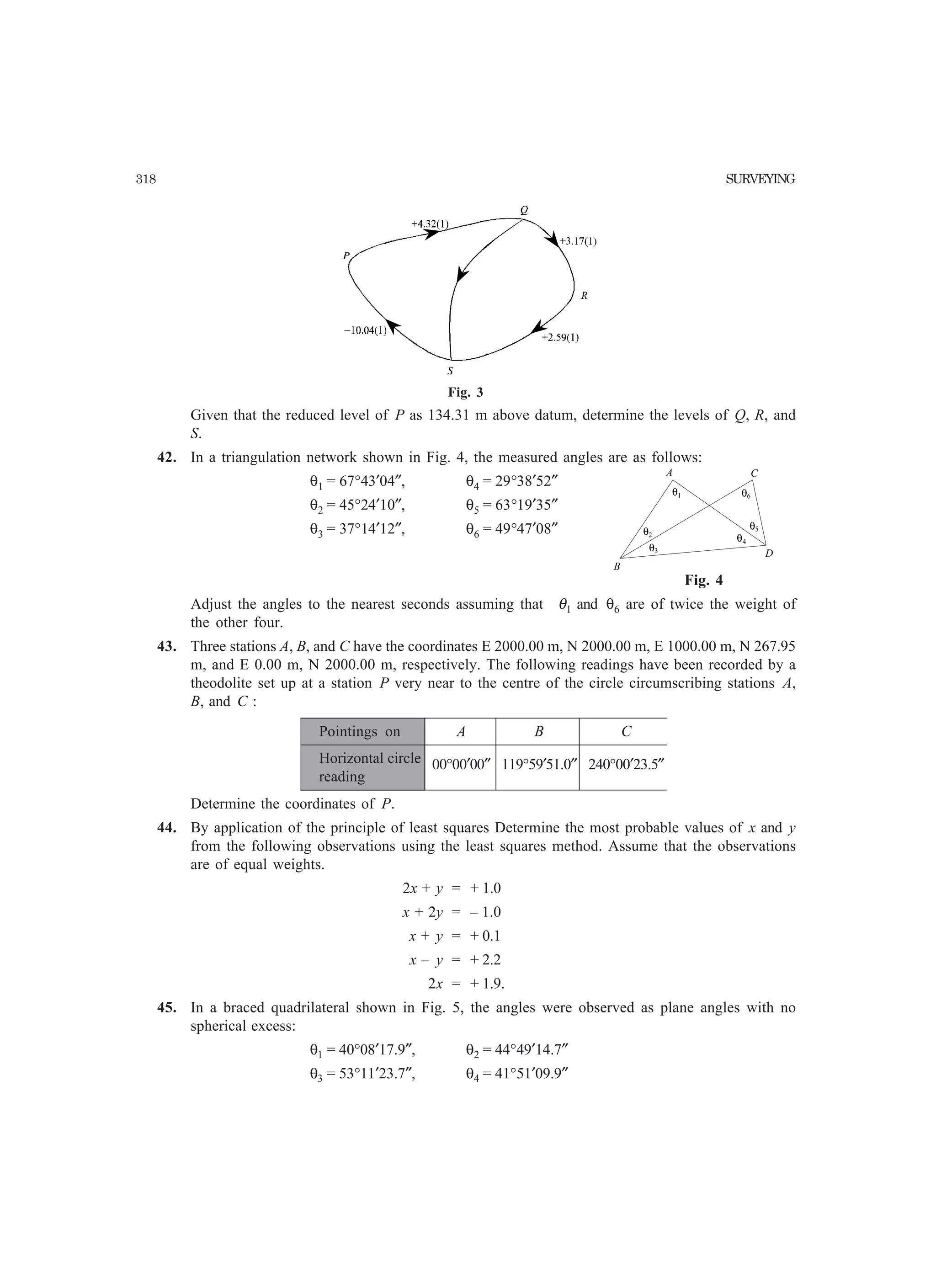 318 SURVEYING
θ1
θ2
θ3
θ4
θ5
θ6
A
B
C
D
Fig. 3
Given that the reduced level of P as 134.31 m above datum, determine the levels of Q, R, and
S.
42. In a triangulation network shown in Fig. 4, the measured angles are as follows:
θ1 = 67°43′04″, θ4 = 29°38′52″
θ2 = 45°24′10″, θ5 = 63°19′35″
θ3 = 37°14′12″, θ6 = 49°47′08″
Adjust the angles to the nearest seconds assuming that θ1 and θ6 are of twice the weight of
the other four.
43. Three stations A, B, and C have the coordinates E 2000.00 m, N 2000.00 m, E 1000.00 m, N 267.95
m, and E 0.00 m, N 2000.00 m, respectively. The following readings have been recorded by a
theodolite set up at a station P very near to the centre of the circle circumscribing stations A,
B, and C :
Pointings on A B C
Horizontal circle 00°00′00″ 119°59′51.0″ 240°00′23.5″
reading
Determine the coordinates of P.
44. By application of the principle of least squares Determine the most probable values of x and y
from the following observations using the least squares method. Assume that the observations
are of equal weights.
2x + y = + 1.0
x + 2y = – 1.0
x + y = + 0.1
x – y = + 2.2
2x = + 1.9.
45. In a braced quadrilateral shown in Fig. 5, the angles were observed as plane angles with no
spherical excess:
θ1 = 40°08′17.9″, θ2 = 44°49′14.7″
θ3 = 53°11′23.7″, θ4 = 41°51′09.9″
Fig. 4
 