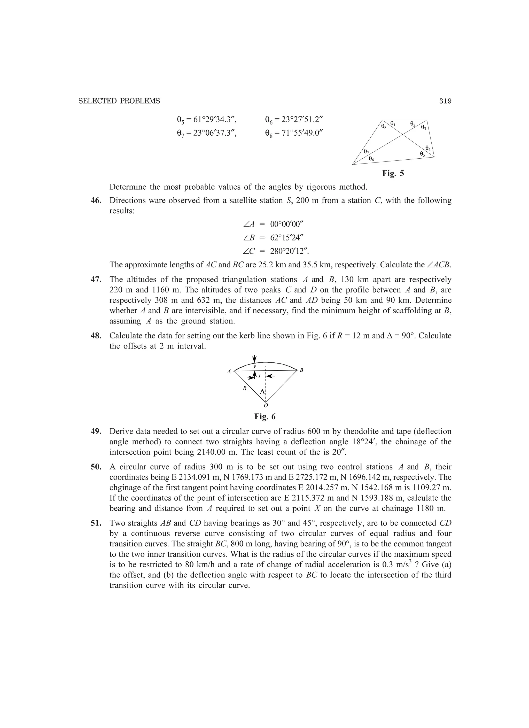 SELECTED PROBLEMS 319
θ5 = 61°29′34.3″, θ6 = 23°27′51.2″
θ7 = 23°06′37.3″, θ8 = 71°55′49.0″
Fig. 5
Determine the most probable values of the angles by rigorous method.
46. Directions ware observed from a satellite station S, 200 m from a station C, with the following
results:
∠A = 00°00′00″
ÐB = 62°15′24″
∠C = 280°20′12″.
The approximate lengths of AC and BC are 25.2 km and 35.5 km, respectively. Calculate the ∠ACB.
47. The altitudes of the proposed triangulation stations A and B, 130 km apart are respectively
220 m and 1160 m. The altitudes of two peaks C and D on the profile between A and B, are
respectively 308 m and 632 m, the distances AC and AD being 50 km and 90 km. Determine
whether A and B are intervisible, and if necessary, find the minimum height of scaffolding at B,
assuming A as the ground station.
48. Calculate the data for setting out the kerb line shown in Fig. 6 if R = 12 m and ∆ = 90°. Calculate
the offsets at 2 m interval.
Fig. 6
49. Derive data needed to set out a circular curve of radius 600 m by theodolite and tape (deflection
angle method) to connect two straights having a deflection angle 18°24′, the chainage of the
intersection point being 2140.00 m. The least count of the is 20″.
50. A circular curve of radius 300 m is to be set out using two control stations A and B, their
coordinates being E 2134.091 m, N 1769.173 m and E 2725.172 m, N 1696.142 m, respectively. The
chginage of the first tangent point having coordinates E 2014.257 m, N 1542.168 m is 1109.27 m.
If the coordinates of the point of intersection are E 2115.372 m and N 1593.188 m, calculate the
bearing and distance from A required to set out a point X on the curve at chainage 1180 m.
51. Two straights AB and CD having bearings as 30° and 45°, respectively, are to be connected CD
by a continuous reverse curve consisting of two circular curves of equal radius and four
transition curves. The straight BC, 800 m long, having bearing of 90°, is to be the common tangent
to the two inner transition curves. What is the radius of the circular curves if the maximum speed
is to be restricted to 80 km/h and a rate of change of radial acceleration is 0.3 m/s3
? Give (a)
the offset, and (b) the deflection angle with respect to BC to locate the intersection of the third
transition curve with its circular curve.
θ1 θ2
θ3
θ4
θ5
θ6
θ7
θ8
 