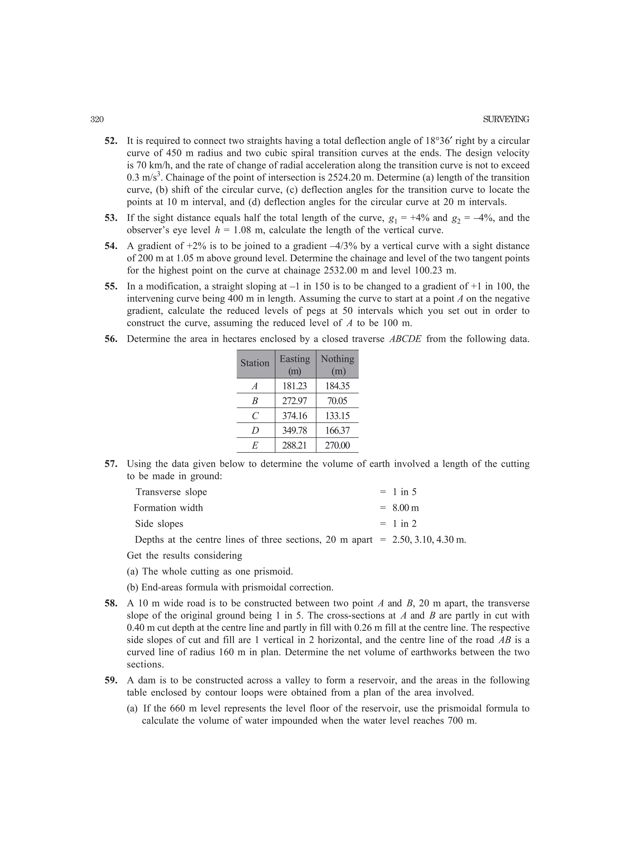 320 SURVEYING
52. It is required to connect two straights having a total deflection angle of 18°36′ right by a circular
curve of 450 m radius and two cubic spiral transition curves at the ends. The design velocity
is 70 km/h, and the rate of change of radial acceleration along the transition curve is not to exceed
0.3 m/s3
. Chainage of the point of intersection is 2524.20 m. Determine (a) length of the transition
curve, (b) shift of the circular curve, (c) deflection angles for the transition curve to locate the
points at 10 m interval, and (d) deflection angles for the circular curve at 20 m intervals.
53. If the sight distance equals half the total length of the curve, g1 = +4% and g2 = –4%, and the
observer’s eye level h = 1.08 m, calculate the length of the vertical curve.
54. A gradient of +2% is to be joined to a gradient –4/3% by a vertical curve with a sight distance
of 200 m at 1.05 m above ground level. Determine the chainage and level of the two tangent points
for the highest point on the curve at chainage 2532.00 m and level 100.23 m.
55. In a modification, a straight sloping at –1 in 150 is to be changed to a gradient of +1 in 100, the
intervening curve being 400 m in length. Assuming the curve to start at a point A on the negative
gradient, calculate the reduced levels of pegs at 50 intervals which you set out in order to
construct the curve, assuming the reduced level of A to be 100 m.
56. Determine the area in hectares enclosed by a closed traverse ABCDE from the following data.
Station Easting Nothing
(m) (m)
A 181.23 184.35
B 272.97 70.05
C 374.16 133.15
D 349.78 166.37
E 288.21 270.00
57. Using the data given below to determine the volume of earth involved a length of the cutting
to be made in ground:
Transverse slope = 1 in 5
Formation width = 8.00 m
Side slopes = 1 in 2
Depths at the centre lines of three sections, 20 m apart = 2.50, 3.10, 4.30 m.
Get the results considering
(a) The whole cutting as one prismoid.
(b) End-areas formula with prismoidal correction.
58. A 10 m wide road is to be constructed between two point A and B, 20 m apart, the transverse
slope of the original ground being 1 in 5. The cross-sections at A and B are partly in cut with
0.40 m cut depth at the centre line and partly in fill with 0.26 m fill at the centre line. The respective
side slopes of cut and fill are 1 vertical in 2 horizontal, and the centre line of the road AB is a
curved line of radius 160 m in plan. Determine the net volume of earthworks between the two
sections.
59. A dam is to be constructed across a valley to form a reservoir, and the areas in the following
table enclosed by contour loops were obtained from a plan of the area involved.
(a) If the 660 m level represents the level floor of the reservoir, use the prismoidal formula to
calculate the volume of water impounded when the water level reaches 700 m.
 