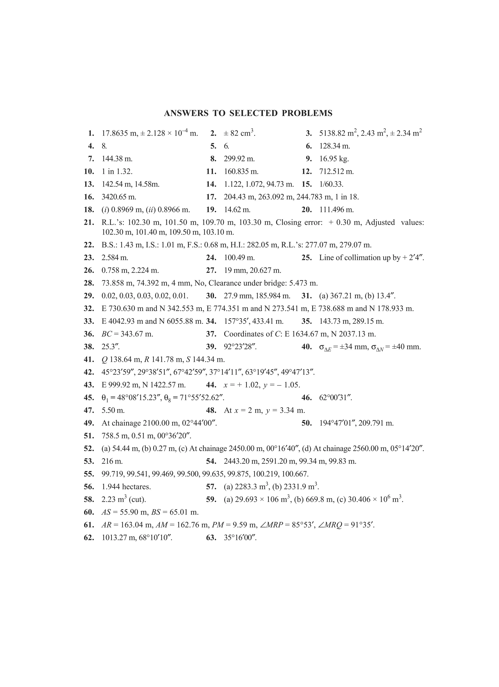 ANSWERS TO SELECTED PROBLEMS
1. 17.8635 m, ± 2.128 × 10–4
m. 2. ± 82 cm3
. 3. 5138.82 m2
, 2.43 m2
, ± 2.34 m2
4. 8. 5. 6. 6. 128.34 m.
7. 144.38 m. 8. 299.92 m. 9. 16.95 kg.
10. 1 in 1.32. 11. 160.835 m. 12. 712.512 m.
13. 142.54 m, 14.58m. 14. 1.122, 1.072, 94.73 m. 15. 1/60.33.
16. 3420.65 m. 17. 204.43 m, 263.092 m, 244.783 m, 1 in 18.
18. (i) 0.8969 m, (ii) 0.8966 m. 19. 14.62 m. 20. 111.496 m.
21. R.L.’s: 102.30 m, 101.50 m, 109.70 m, 103.30 m, Closing error: + 0.30 m, Adjusted values:
102.30 m, 101.40 m, 109.50 m, 103.10 m.
22. B.S.: 1.43 m, I.S.: 1.01 m, F.S.: 0.68 m, H.I.: 282.05 m, R.L.’s: 277.07 m, 279.07 m.
23. 2.584 m. 24. 100.49 m. 25. Line of collimation up by + 2′4″.
26. 0.758 m, 2.224 m. 27. 19 mm, 20.627 m.
28. 73.858 m, 74.392 m, 4 mm, No, Clearance under bridge: 5.473 m.
29. 0.02, 0.03, 0.03, 0.02, 0.01. 30. 27.9 mm, 185.984 m. 31. (a) 367.21 m, (b) 13.4″.
32. E 730.630 m and N 342.553 m, E 774.351 m and N 273.541 m, E 738.688 m and N 178.933 m.
33. E 4042.93 m and N 6055.88 m. 34. 157°35′, 433.41 m. 35. 143.73 m, 289.15 m.
36. BC = 343.67 m. 37. Coordinates of C: E 1634.67 m, N 2037.13 m.
38. 25.3″. 39. 92°23′28″. 40. σ∆E = ±34 mm, σ∆N = ±40 mm.
41. Q 138.64 m, R 141.78 m, S 144.34 m.
42. 45°23′59″, 29°38′51″, 67°42′59″, 37°14′11″, 63°19′45″, 49°47′13″.
43. E 999.92 m, N 1422.57 m. 44. x = + 1.02, y = – 1.05.
45. θ1 = 48°08′15.23″, θ8 = 71°55′52.62″. 46. 62°00′31″.
47. 5.50 m. 48. At x = 2 m, y = 3.34 m.
49. At chainage 2100.00 m, 02°44′00″. 50. 194°47′01″, 209.791 m.
51. 758.5 m, 0.51 m, 00°36′20″.
52. (a) 54.44 m, (b) 0.27 m, (c) At chainage 2450.00 m, 00°16′40″, (d) At chainage 2560.00 m, 05°14′20″.
53. 216 m. 54. 2443.20 m, 2591.20 m, 99.34 m, 99.83 m.
55. 99.719, 99.541, 99.469, 99.500, 99.635, 99.875, 100.219, 100.667.
56. 1.944 hectares. 57. (a) 2283.3 m3
, (b) 2331.9 m3
.
58. 2.23 m3
(cut). 59. (a) 29.693 × 106 m3
, (b) 669.8 m, (c) 30.406 × 106
m3
.
60. AS = 55.90 m, BS = 65.01 m.
61. AR = 163.04 m, AM = 162.76 m, PM = 9.59 m, ∠MRP = 85°53′, ∠MRQ = 91°35′.
62. 1013.27 m, 68°10′10″. 63. 35°16′00″.
 