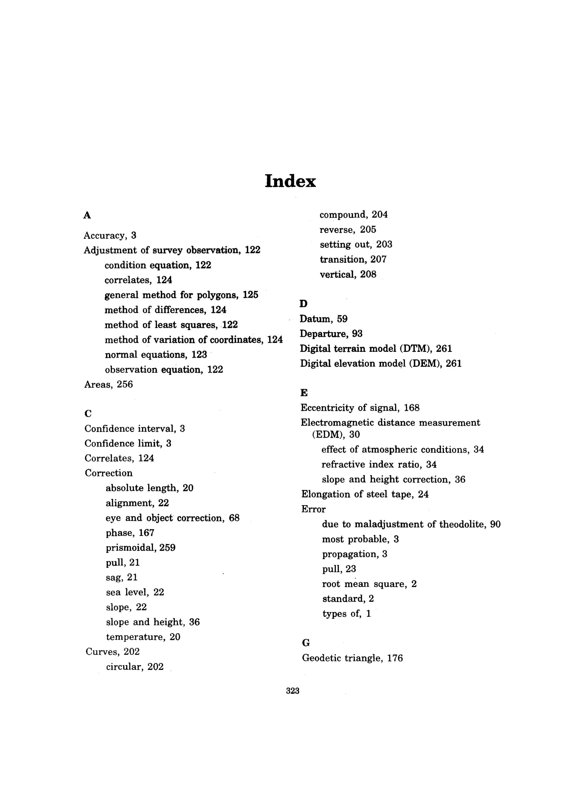 Index
A
Accuracy, 3
Adjustment of survey observation, 122
condition equation, 122
correlates, 124
general method for polygons, 125
method of differences, 124
method of least squares, 122
method of variation of coordinates, 124
normal equations, 123
observation equation, 122
Areas, 256
C
Confidence interval, 3
Confidence limit, 3
Correlates, 124
Correction
absolute length, 20
alignment, 22
eye and object correction, 68
phase, 167
prismoidal, 259
pull,21
sag, 21
sea level, 22
slope, 22
slope and height, 36
temperature, 20
Curves, 202
circular, 202
323
D
compound, 204
reverse, 205
setting out, 203
transition, 207
vertical, 208
Datum, 59
Departure, 93
Digital terrain model (DTM), 261
Digital elevation mod~l (DEM), 261
E
Eccentricity of signal, 168
Electromagnetic distance measurement
(EDM),30
effect of atmospheric conditions 34,
refractive index ratio, 34
slope and height correction, 36
Elongation of steel tape, 24
Error
G
due to maladjustment of theodolite, 90
most probable, 3
propagation, 3
pull, 23
root mean square, 2
standard, 2
types of, 1
Geodetic triangle, 176
 