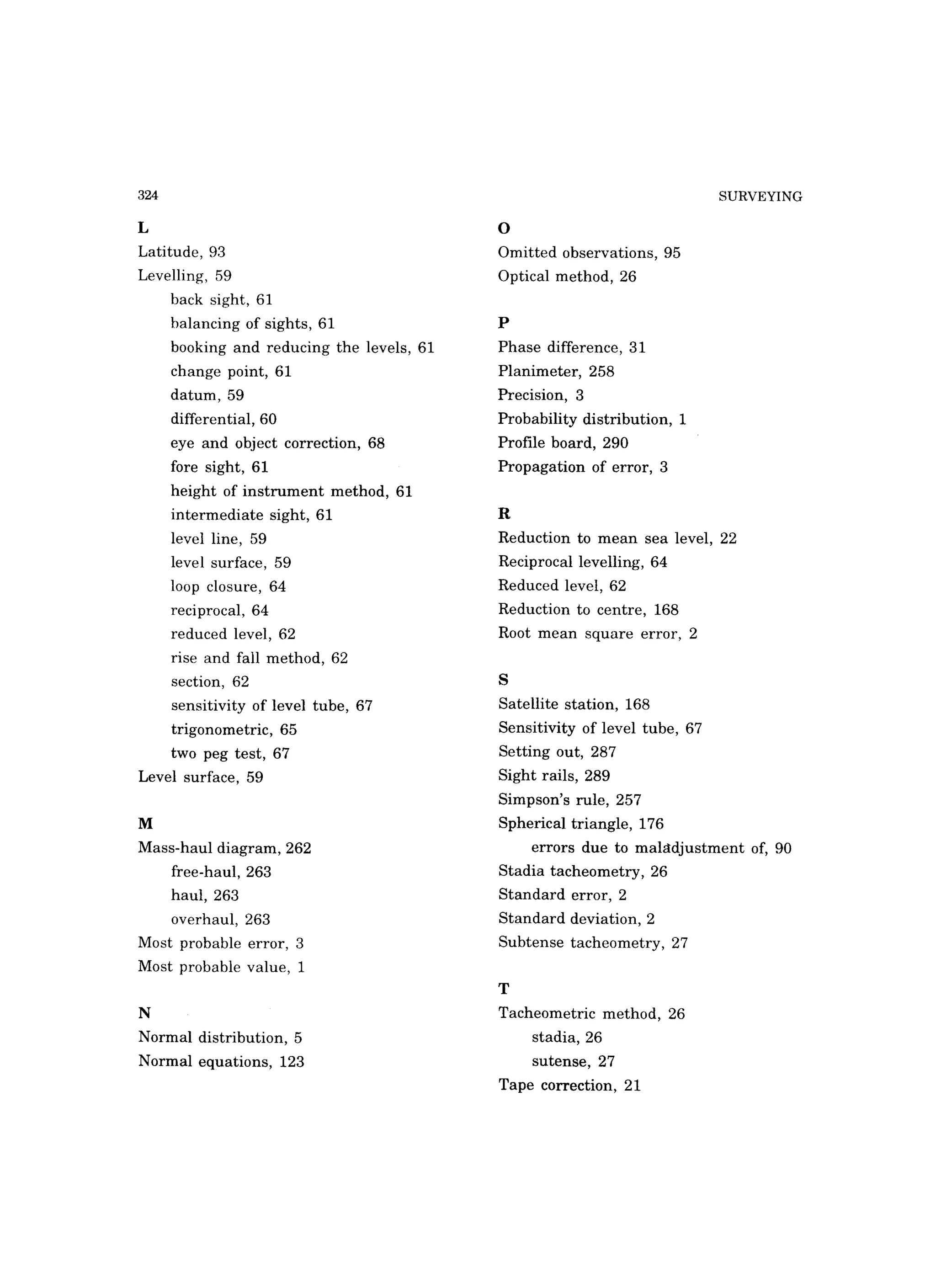 324
L
Latitude, 93
Levelling, 59
back sight, 61
balancing of sights, 61
booking and reducing the levels, 61
change point, 61
datum, 59
differential, 60
eye and object correction, 68
fore sight, 61
height of instrument method, 61
intermediate sight, 61
level line, 59
level surface, 59
loop closure, 64
reciprocal, 64
reduced level, 62
rise and fall method, 62
section, 62
sensitivity of level tube, 67
trigonometric, 65
two peg test, 67
Level surface, 59
M
Mass-haul diagram, 262
free-haul, 263
haul, 263
overhaul, 263
Most probable error, 3
Most probable value, 1
N
Normal distribution, 5
Normal equations, 123
o
Omitted observations, 95
Optical method, 26
p
Phase difference, 31
Planimeter, 258
Precision, 3
Probability distribution, 1
Profile board, 290
Propagation of error, 3
R
SURVEYING
Reduction to mean sea level, 22
Reciprocal levelling, 64
Reduced level, 62
Reduction to centre, 168
Root mean square error, 2
S
Satellite station, 168
Sensitivity of level tube, 67
Setting out, 287
Sight rails, 289
Simpson's rule, 257
Spherical triangle, 176
errors due to mahtdjustment of, 90
Stadia tacheometry, 26
Standard error, 2
Standard deviation, 2
Subtense tacheometry, 27
T
Tacheometric method, 26
stadia, 26
sutense, 27
Tape correction, 21
 