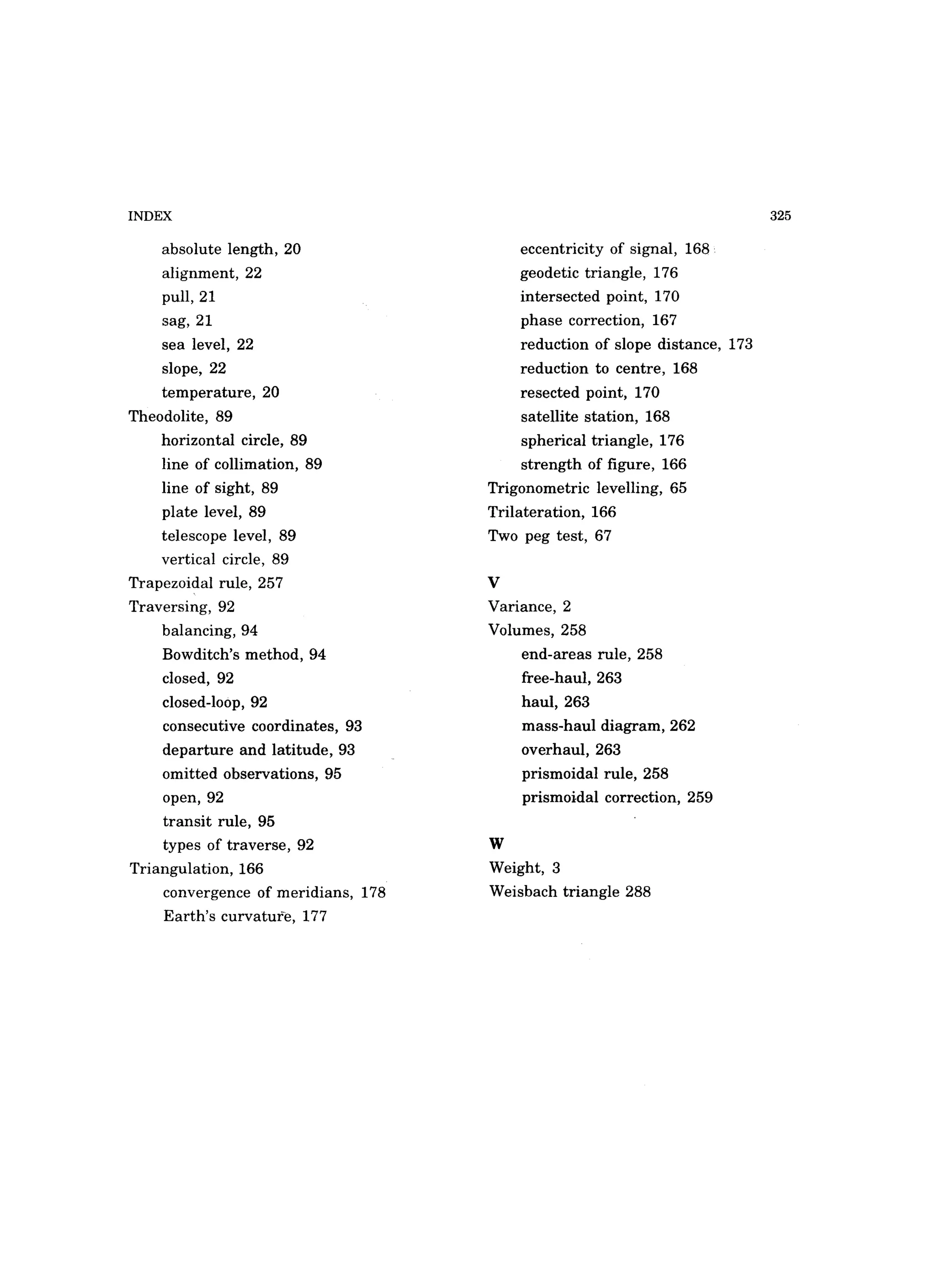 INDEX
absolute length, 20
alignment, 22
pull,21
sag, 21
sea level, 22
slope, 22
temperature, 20
Theodolite, 89
horizontal circle, 89
line of collimation, 89
line of sight, 89
plate level, 89
telescope level, 89
vertical circle, 89
Trapezoidal rule, 257
Traversing, 92
balancing, 94
Bowditch's method, 94
closed, 92
closed-loop, 92
consecutive coordinates, 93
departure and latitude, 93
omitted observations, 95
open, 92
transit rule, 95
types of traverse, 92
Triangulation, 166
convergence of meridians, 178
Earth's curvature, 177
eccentricity of signal, 168
geodetic triangle, 176
intersected point, 170
phase correction, 167
reduction of slope distance, 173
reduction to centre, 168
resected point, 170
satellite station, 168
spherical triangle, 176
strength of figure, 166
Trigonometric levelling, 65
Trilateration, 166
Two peg test, 67
v
Variance, 2
Volumes, 258
end-areas rule, 258
free-haul, 263
haul,263
mass-haul diagram, 262
overhaul, 263
prismoidal rule, 258
prismoidal correction, 259
W
Weight, 3
Weisbach triangle 288
325
 