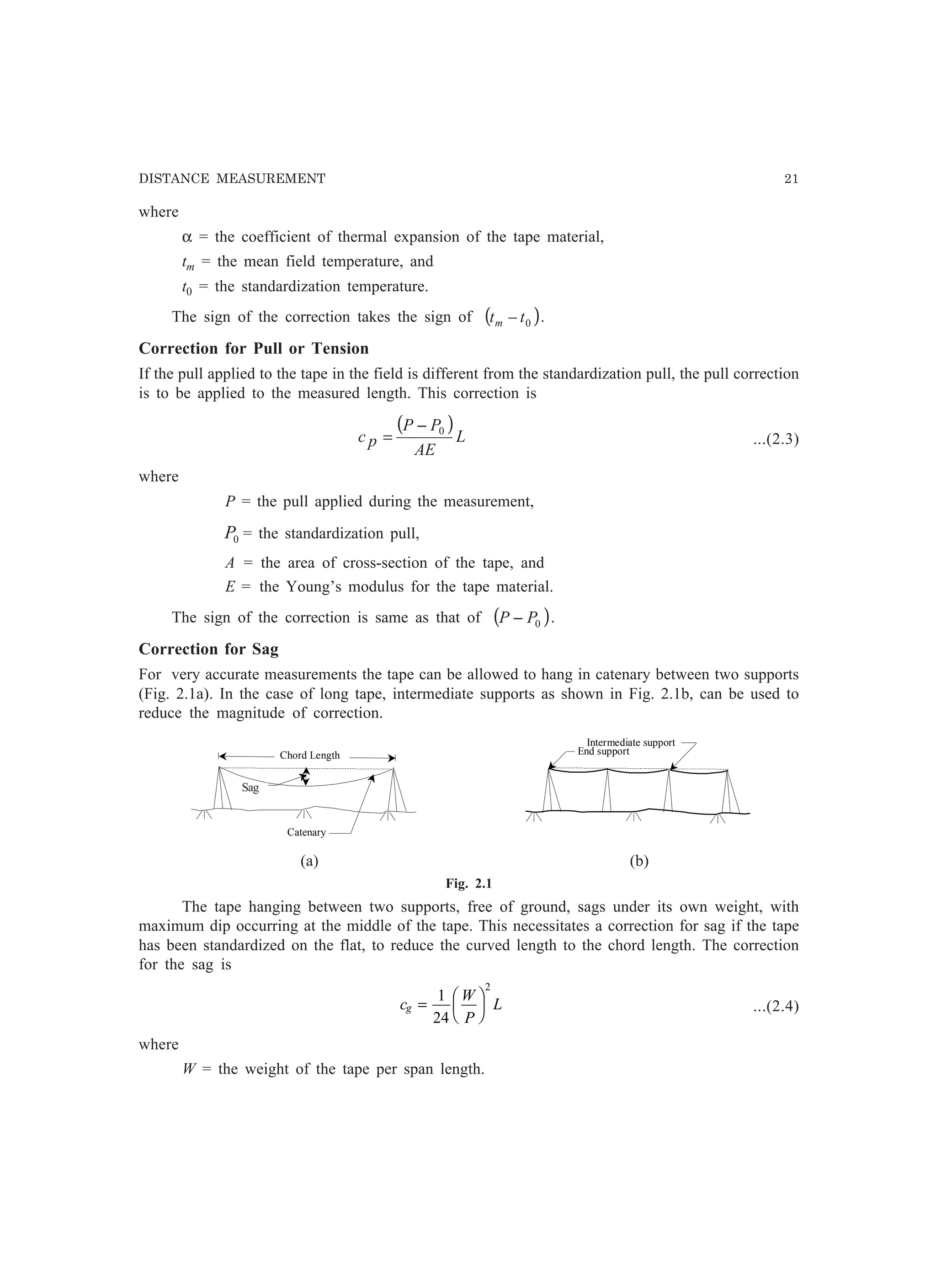 DISTANCE MEASUREMENT 21
End support
Intermediate support
Catenary
Sag
Chord Length
where
α = the coefficient of thermal expansion of the tape material,
tm = the mean field temperature, and
t0 = the standardization temperature.
The sign of the correction takes the sign of ( )0ttm − .
Correction for Pull or Tension
If the pull applied to the tape in the field is different from the standardization pull, the pull correction
is to be applied to the measured length. This correction is
( )
L
AE
PP
pc 0−
= ...(2.3)
where
P = the pull applied during the measurement,
0P = the standardization pull,
A = the area of cross-section of the tape, and
E = the Young’s modulus for the tape material.
The sign of the correction is same as that of ( )0PP − .
Correction for Sag
For very accurate measurements the tape can be allowed to hang in catenary between two supports
(Fig. 2.1a). In the case of long tape, intermediate supports as shown in Fig. 2.1b, can be used to
reduce the magnitude of correction.
(a) (b)
Fig. 2.1
The tape hanging between two supports, free of ground, sags under its own weight, with
maximum dip occurring at the middle of the tape. This necessitates a correction for sag if the tape
has been standardized on the flat, to reduce the curved length to the chord length. The correction
for the sag is
c
W
P
Lg =
F
HG I
KJ1
24
2
...(2.4)
where
W = the weight of the tape per span length.
Sag
 