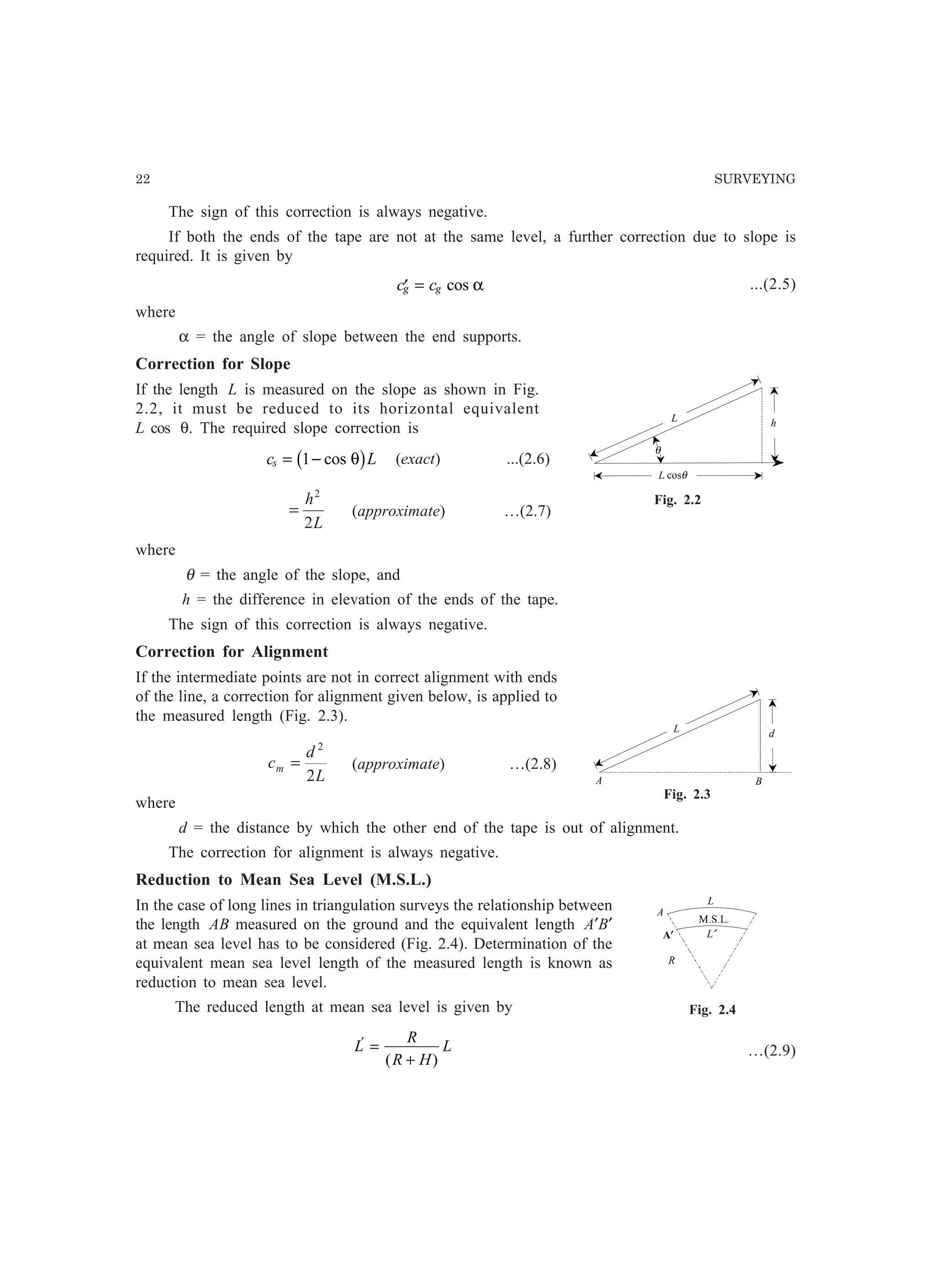 22 SURVEYING
The sign of this correction is always negative.
If both the ends of the tape are not at the same level, a further correction due to slope is
required. It is given by
′ =c cg g cos α ...(2.5)
where
α = the angle of slope between the end supports.
Correction for Slope
If the length L is measured on the slope as shown in Fig.
2.2, it must be reduced to its horizontal equivalent
L cos θ. The required slope correction is
c Ls = −1 cos θb g (exact) ...(2.6)
L
h
2
2
= (approximate) …(2.7)
where
θ = the angle of the slope, and
h = the difference in elevation of the ends of the tape.
The sign of this correction is always negative.
Correction for Alignment
If the intermediate points are not in correct alignment with ends
of the line, a correction for alignment given below, is applied to
the measured length (Fig. 2.3).
L
d
cm
2
2
= (approximate) …(2.8)
where
d = the distance by which the other end of the tape is out of alignment.
The correction for alignment is always negative.
Reduction to Mean Sea Level (M.S.L.)
In the case of long lines in triangulation surveys the relationship between
the length AB measured on the ground and the equivalent length A′B′
at mean sea level has to be considered (Fig. 2.4). Determination of the
equivalent mean sea level length of the measured length is known as
reduction to mean sea level.
The reduced length at mean sea level is given by
L
R
R H
L′
=
+( )
…(2.9)
L cosθ
hL
θ
Fig. 2.2
dL
A B
Fig. 2.3
A
R
L
L′
M.S.L.
A′
Fig. 2.4
 