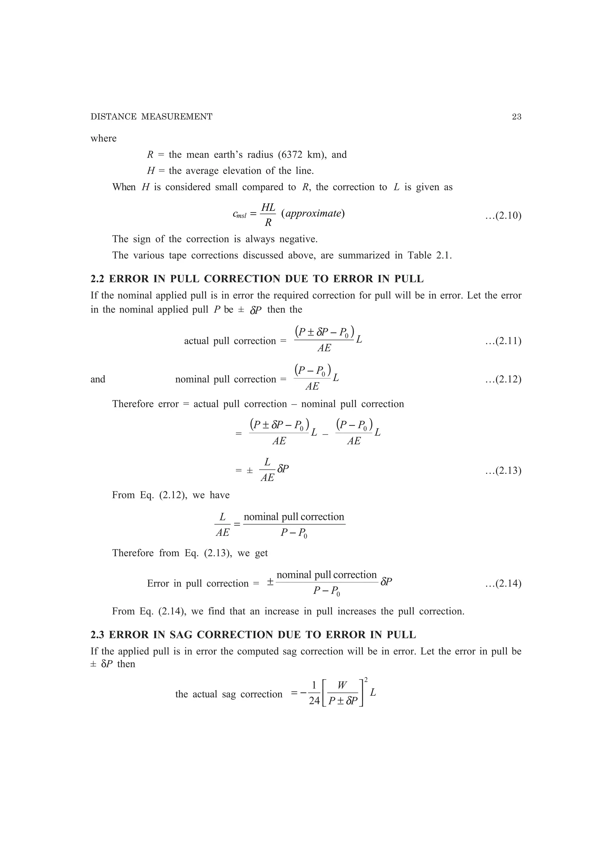 DISTANCE MEASUREMENT 23
where
R = the mean earth’s radius (6372 km), and
H = the average elevation of the line.
When H is considered small compared to R, the correction to L is given as
c
HL
R
approximatemsl = ( ) …(2.10)
The sign of the correction is always negative.
The various tape corrections discussed above, are summarized in Table 2.1.
2.2 ERROR IN PULL CORRECTION DUE TO ERROR IN PULL
If the nominal applied pull is in error the required correction for pull will be in error. Let the error
in the nominal applied pull P be ± Pδ then the
actual pull correction =
( )
L
AE
PPP 0−± δ
…(2.11)
and nominal pull correction =
( )
L
AE
PP 0−
…(2.12)
Therefore error = actual pull correction – nominal pull correction
=
( )
L
AE
PPP 0−± δ
–
( )
L
AE
PP 0−
= ± P
AE
L
δ …(2.13)
From Eq. (2.12), we have
0
correctionpullnominal
PPAE
L
−
=
Therefore from Eq. (2.13), we get
Error in pull correction = P
PP
δ
0
correctionpullnominal
−
± …(2.14)
From Eq. (2.14), we find that an increase in pull increases the pull correction.
2.3 ERROR IN SAG CORRECTION DUE TO ERROR IN PULL
If the applied pull is in error the computed sag correction will be in error. Let the error in pull be
± δP then
the actual sag correction L
PP
W
2
24
1






±
−=
δ
 