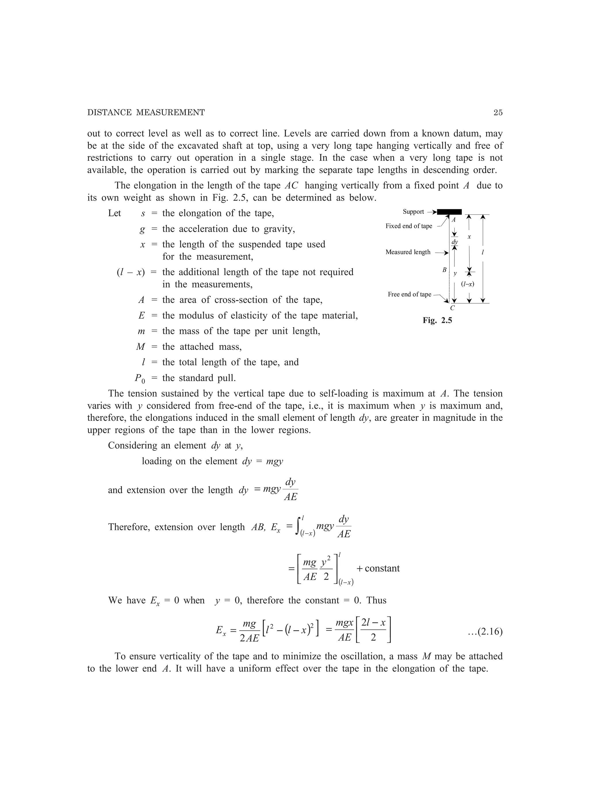 DISTANCE MEASUREMENT 25
out to correct level as well as to correct line. Levels are carried down from a known datum, may
be at the side of the excavated shaft at top, using a very long tape hanging vertically and free of
restrictions to carry out operation in a single stage. In the case when a very long tape is not
available, the operation is carried out by marking the separate tape lengths in descending order.
The elongation in the length of the tape AC hanging vertically from a fixed point A due to
its own weight as shown in Fig. 2.5, can be determined as below.
Let s = the elongation of the tape,
g = the acceleration due to gravity,
x = the length of the suspended tape used
for the measurement,
(l – x) = the additional length of the tape not required
in the measurements,
A = the area of cross-section of the tape,
E = the modulus of elasticity of the tape material,
m = the mass of the tape per unit length,
M = the attached mass,
l = the total length of the tape, and
P0 = the standard pull.
The tension sustained by the vertical tape due to self-loading is maximum at A. The tension
varies with y considered from free-end of the tape, i.e., it is maximum when y is maximum and,
therefore, the elongations induced in the small element of length dy, are greater in magnitude in the
upper regions of the tape than in the lower regions.
Considering an element dy at y,
loading on the element dy = mgy
and extension over the length dy
AE
dy
mgy=
Therefore, extension over length AB, Ex ( )∫ −
=
l
xl AE
dy
mgy
( )
constant
2
2
+





=
−
l
xl
y
AE
mg
We have Ex = 0 when y = 0, therefore the constant = 0. Thus
( )[ ]22
2
xll
AE
mg
Ex −−= 




 −
=
2
2 xl
AE
mgx
…(2.16)
To ensure verticality of the tape and to minimize the oscillation, a mass M may be attached
to the lower end A. It will have a uniform effect over the tape in the elongation of the tape.
x
l
dy
y
(l−x)
A
B
Support
Fixed end of tape
Measured length
Free end of tape
C
Fig. 2.5
 