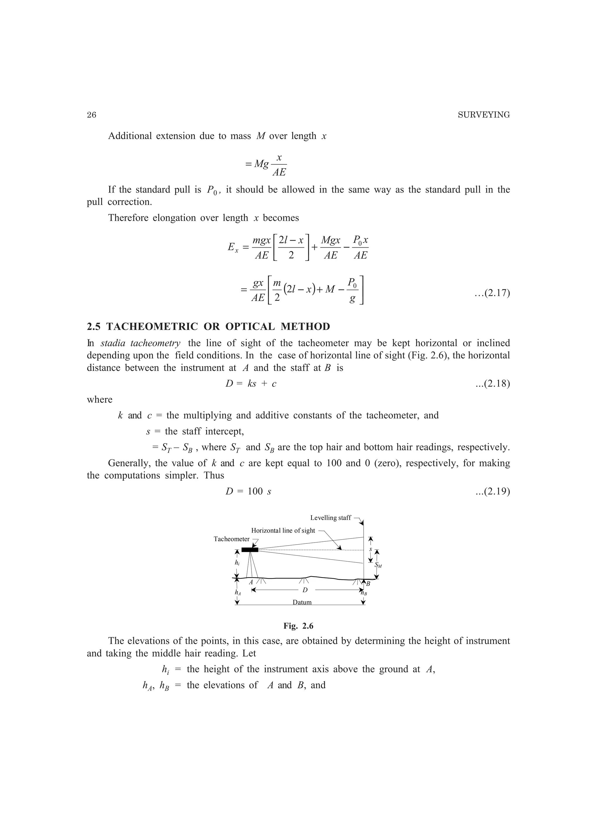 26 SURVEYING
Additional extension due to mass M over length x
AE
x
Mg=
If the standard pull is P0 , it should be allowed in the same way as the standard pull in the
pull correction.
Therefore elongation over length x becomes
AE
xP
AE
Mgxxl
AE
mgx
Ex
0
2
2
−+




 −
=
( ) 





−+−=
g
P
Mxl
m
AE
gx 0
2
2 …(2.17)
2.5 TACHEOMETRIC OR OPTICAL METHOD
In stadia tacheometry the line of sight of the tacheometer may be kept horizontal or inclined
depending upon the field conditions. In the case of horizontal line of sight (Fig. 2.6), the horizontal
distance between the instrument at A and the staff at B is
D = ks + c ...(2.18)
where
k and c = the multiplying and additive constants of the tacheometer, and
s = the staff intercept,
= ST – SB , where ST and SB are the top hair and bottom hair readings, respectively.
Generally, the value of k and c are kept equal to 100 and 0 (zero), respectively, for making
the computations simpler. Thus
D = 100 s ...(2.19)
Datum
D
s
hi
hA hB
SM
A B
Levelling staff
Horizontal line of sight
Tacheometer
Fig. 2.6
The elevations of the points, in this case, are obtained by determining the height of instrument
and taking the middle hair reading. Let
hi = the height of the instrument axis above the ground at A,
hA, hB = the elevations of A and B, and
 