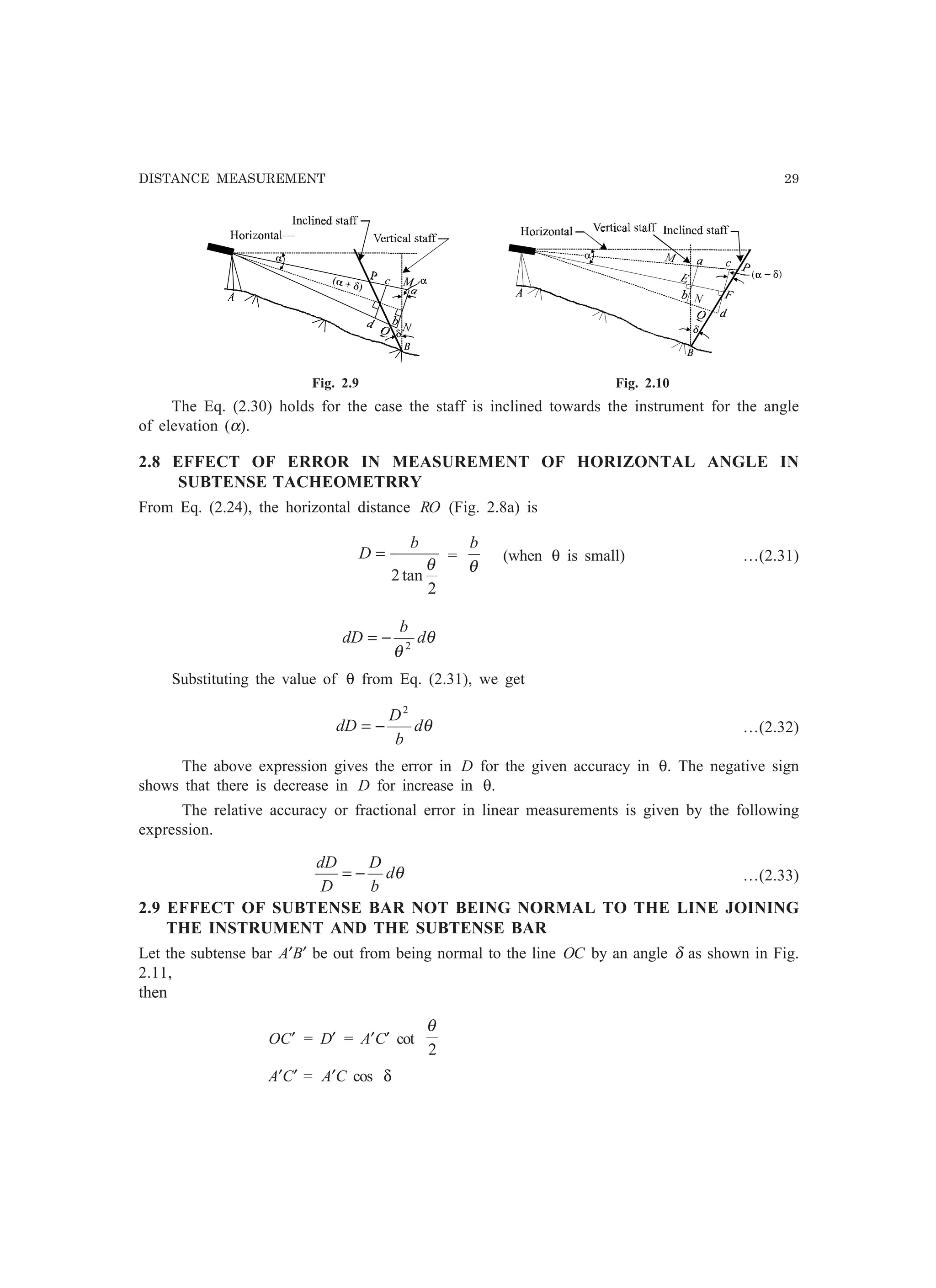 DISTANCE MEASUREMENT 29
Fig. 2.9 Fig. 2.10
The Eq. (2.30) holds for the case the staff is inclined towards the instrument for the angle
of elevation (α).
2.8 EFFECT OF ERROR IN MEASUREMENT OF HORIZONTAL ANGLE IN
SUBTENSE TACHEOMETRRY
From Eq. (2.24), the horizontal distance RO (Fig. 2.8a) is
2
tan2
θ
b
D = =
θ
b
(when θ is small) …(2.31)
θ
θ
d
b
dD 2
−=
Substituting the value of θ from Eq. (2.31), we get
θd
b
D
dD
2
−= …(2.32)
The above expression gives the error in D for the given accuracy in θ. The negative sign
shows that there is decrease in D for increase in θ.
The relative accuracy or fractional error in linear measurements is given by the following
expression.
θd
b
D
D
dD
−= …(2.33)
2.9 EFFECT OF SUBTENSE BAR NOT BEING NORMAL TO THE LINE JOINING
THE INSTRUMENT AND THE SUBTENSE BAR
Let the subtense bar A′B′ be out from being normal to the line OC by an angle δ as shown in Fig.
2.11,
then
OC′ = D′ = A′C′ cot
2
θ
A′C′ = A′C cos δ
 