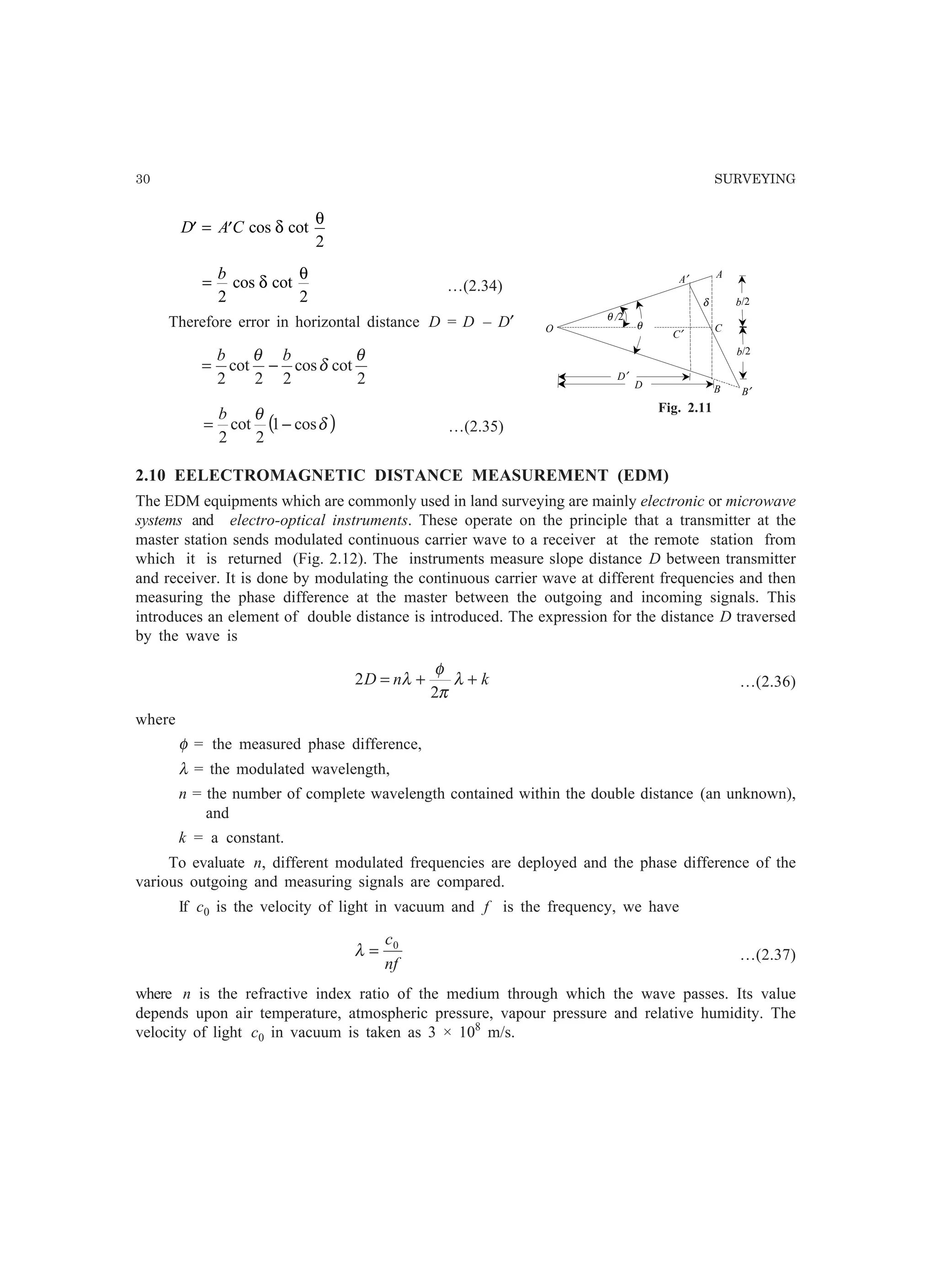 30 SURVEYING
′ = ′D A C cos cotδ
θ
2
=
b
2 2
cos cotδ
θ
…(2.34)
Therefore error in horizontal distance D = D – D′
2
cotcos
22
cot
2
θ
δ
θ bb
−=
( )δ
θ
cos1
2
cot
2
−=
b
…(2.35)
2.10 EELECTROMAGNETIC DISTANCE MEASUREMENT (EDM)
The EDM equipments which are commonly used in land surveying are mainly electronic or microwave
systems and electro-optical instruments. These operate on the principle that a transmitter at the
master station sends modulated continuous carrier wave to a receiver at the remote station from
which it is returned (Fig. 2.12). The instruments measure slope distance D between transmitter
and receiver. It is done by modulating the continuous carrier wave at different frequencies and then
measuring the phase difference at the master between the outgoing and incoming signals. This
introduces an element of double distance is introduced. The expression for the distance D traversed
by the wave is
knD ++= λ
π
φ
λ
2
2 …(2.36)
where
φ = the measured phase difference,
λ = the modulated wavelength,
n = the number of complete wavelength contained within the double distance (an unknown),
and
k = a constant.
To evaluate n, different modulated frequencies are deployed and the phase difference of the
various outgoing and measuring signals are compared.
If c0 is the velocity of light in vacuum and f is the frequency, we have
nf
c0
=λ …(2.37)
where n is the refractive index ratio of the medium through which the wave passes. Its value
depends upon air temperature, atmospheric pressure, vapour pressure and relative humidity. The
velocity of light c0 in vacuum is taken as 3 × 108
m/s.
Fig. 2.11
θ /2
θ
A′
B′
O
b/2
b/2
A
B
C
C′
D
D′
δ
 