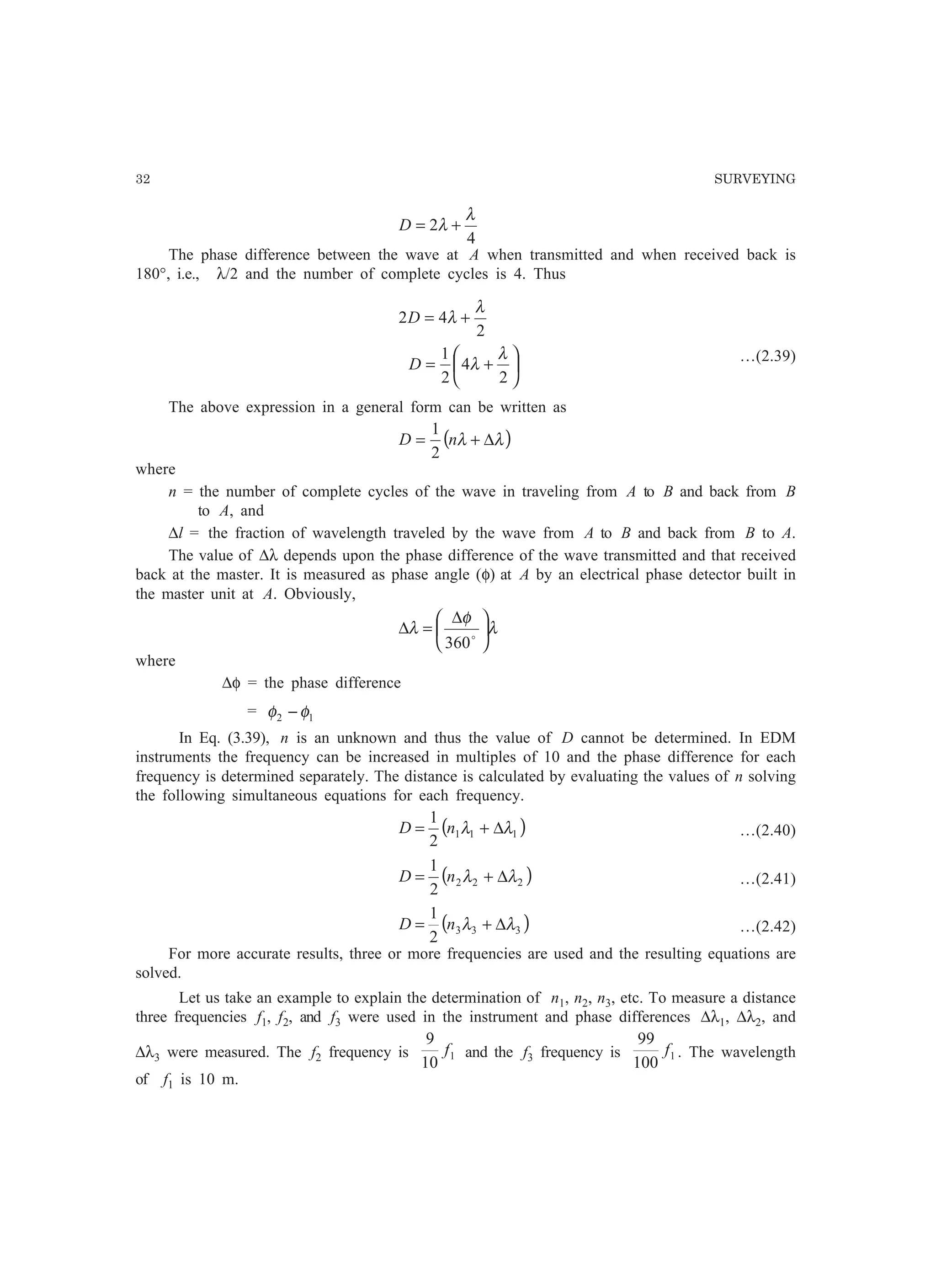 32 SURVEYING
4
2
λ
λ +=D
The phase difference between the wave at A when transmitted and when received back is
180°, i.e., λ/2 and the number of complete cycles is 4. Thus






+=
+=
2
4
2
1
2
42
λ
λ
λ
λ
D
D
…(2.39)
The above expression in a general form can be written as
( )λλ ∆+= nD
2
1
where
n = the number of complete cycles of the wave in traveling from A to B and back from B
to A, and
∆l = the fraction of wavelength traveled by the wave from A to B and back from B to A.
The value of ∆λ depends upon the phase difference of the wave transmitted and that received
back at the master. It is measured as phase angle (φ) at A by an electrical phase detector built in
the master unit at A. Obviously,
λ
φ
λ 




 ∆
=∆ o
360
where
∆φ = the phase difference
= 12 φφ −
In Eq. (3.39), n is an unknown and thus the value of D cannot be determined. In EDM
instruments the frequency can be increased in multiples of 10 and the phase difference for each
frequency is determined separately. The distance is calculated by evaluating the values of n solving
the following simultaneous equations for each frequency.
( )111
2
1
λλ ∆+= nD …(2.40)
( )222
2
1
λλ ∆+= nD …(2.41)
( )333
2
1
λλ ∆+= nD …(2.42)
For more accurate results, three or more frequencies are used and the resulting equations are
solved.
Let us take an example to explain the determination of n1, n2, n3, etc. To measure a distance
three frequencies f1, f2, and f3 were used in the instrument and phase differences ∆λ1, ∆λ2, and
∆λ3 were measured. The f2 frequency is 1
10
9
f and the f3 frequency is 1
100
99
f . The wavelength
of f1 is 10 m.
 
