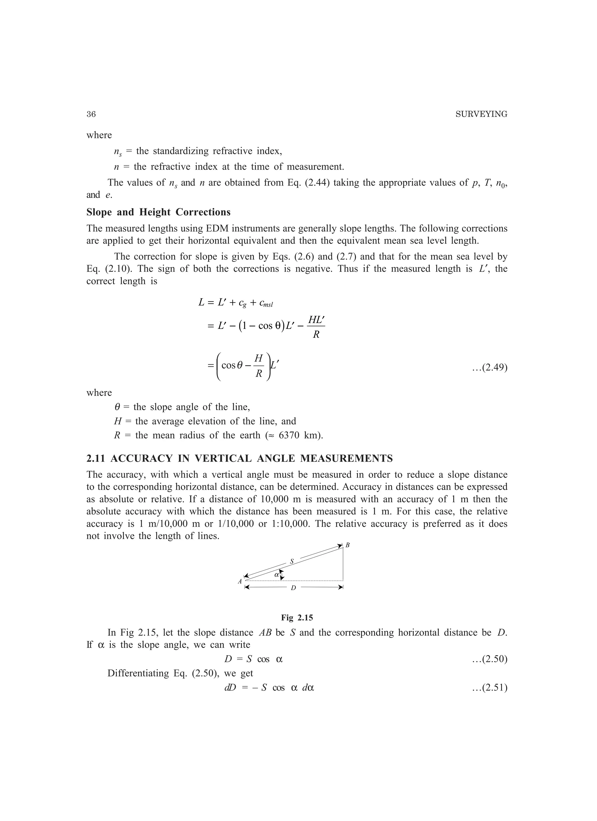 36 SURVEYING
where
ns = the standardizing refractive index,
n = the refractive index at the time of measurement.
The values of ns and n are obtained from Eq. (2.44) taking the appropriate values of p, T, n0,
and e.
Slope and Height Corrections
The measured lengths using EDM instruments are generally slope lengths. The following corrections
are applied to get their horizontal equivalent and then the equivalent mean sea level length.
The correction for slope is given by Eqs. (2.6) and (2.7) and that for the mean sea level by
Eq. (2.10). The sign of both the corrections is negative. Thus if the measured length is L′, the
correct length is
L L c c
L L
HL
R
g msl= ′ + +
= ′ − − ′ − ′1 cos θb g
L
R
H
′





−= θcos …(2.49)
where
θ = the slope angle of the line,
H = the average elevation of the line, and
R = the mean radius of the earth (≈ 6370 km).
2.11 ACCURACY IN VERTICAL ANGLE MEASUREMENTS
The accuracy, with which a vertical angle must be measured in order to reduce a slope distance
to the corresponding horizontal distance, can be determined. Accuracy in distances can be expressed
as absolute or relative. If a distance of 10,000 m is measured with an accuracy of 1 m then the
absolute accuracy with which the distance has been measured is 1 m. For this case, the relative
accuracy is 1 m/10,000 m or 1/10,000 or 1:10,000. The relative accuracy is preferred as it does
not involve the length of lines.
Fig 2.15
In Fig 2.15, let the slope distance AB be S and the corresponding horizontal distance be D.
If α is the slope angle, we can write
D = S cos α …(2.50)
Differentiating Eq. (2.50), we get
dD = – S cos α dα …(2.51)
α
A
D
S
B
 