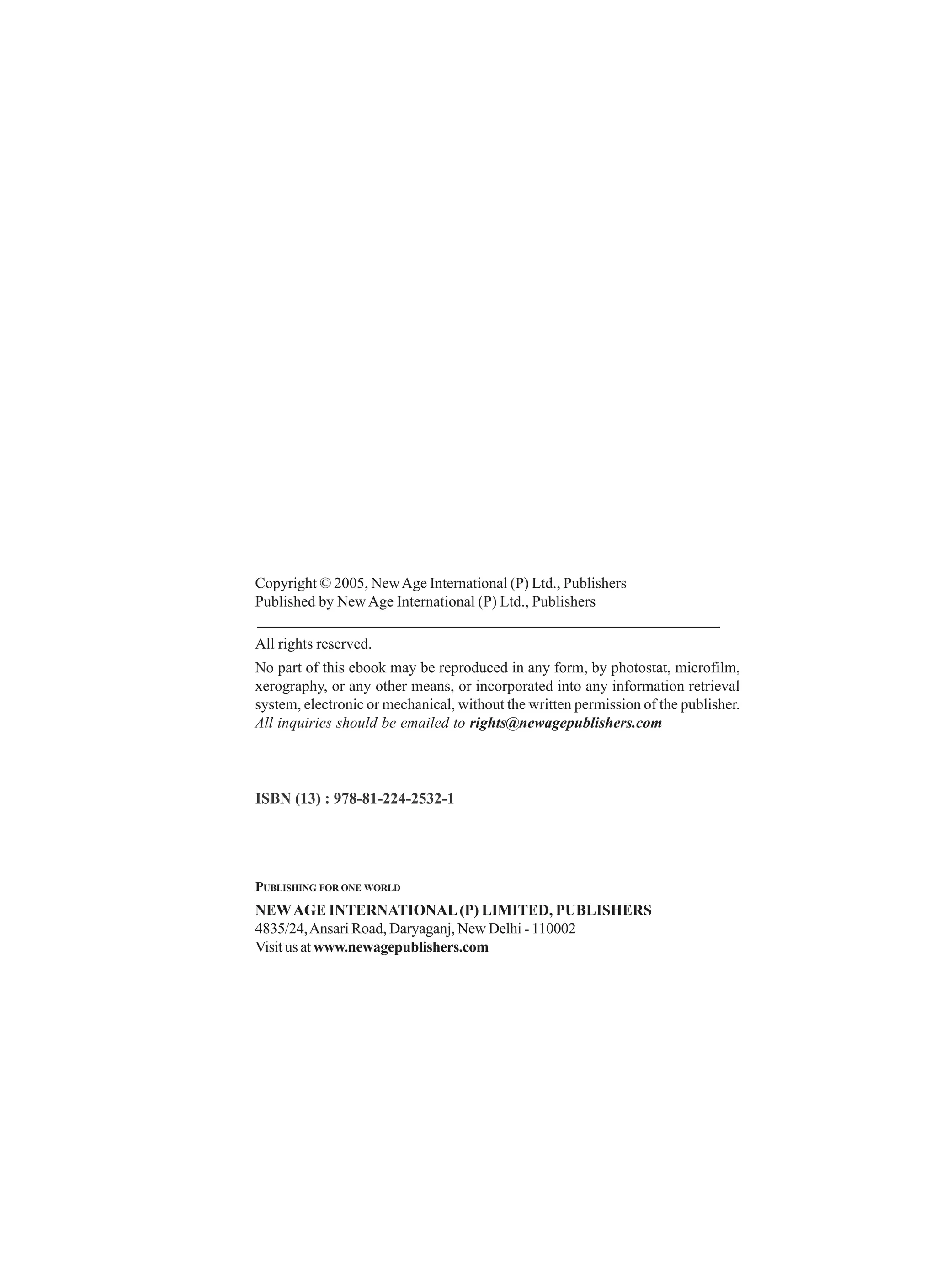 Copyright © 2005, NewAge International (P) Ltd., Publishers
Published by NewAge International (P) Ltd., Publishers
All rights reserved.
No part of this ebook may be reproduced in any form, by photostat, microfilm,
xerography, or any other means, or incorporated into any information retrieval
system, electronic or mechanical, without the written permission of the publisher.
All inquiries should be emailed to rights@newagepublishers.com
PUBLISHING FOR ONE WORLD
NEWAGE INTERNATIONAL(P) LIMITED, PUBLISHERS
4835/24,Ansari Road, Daryaganj, New Delhi - 110002
Visitusatwww.newagepublishers.com
ISBN (13) : 978-81-224-2532-1
 