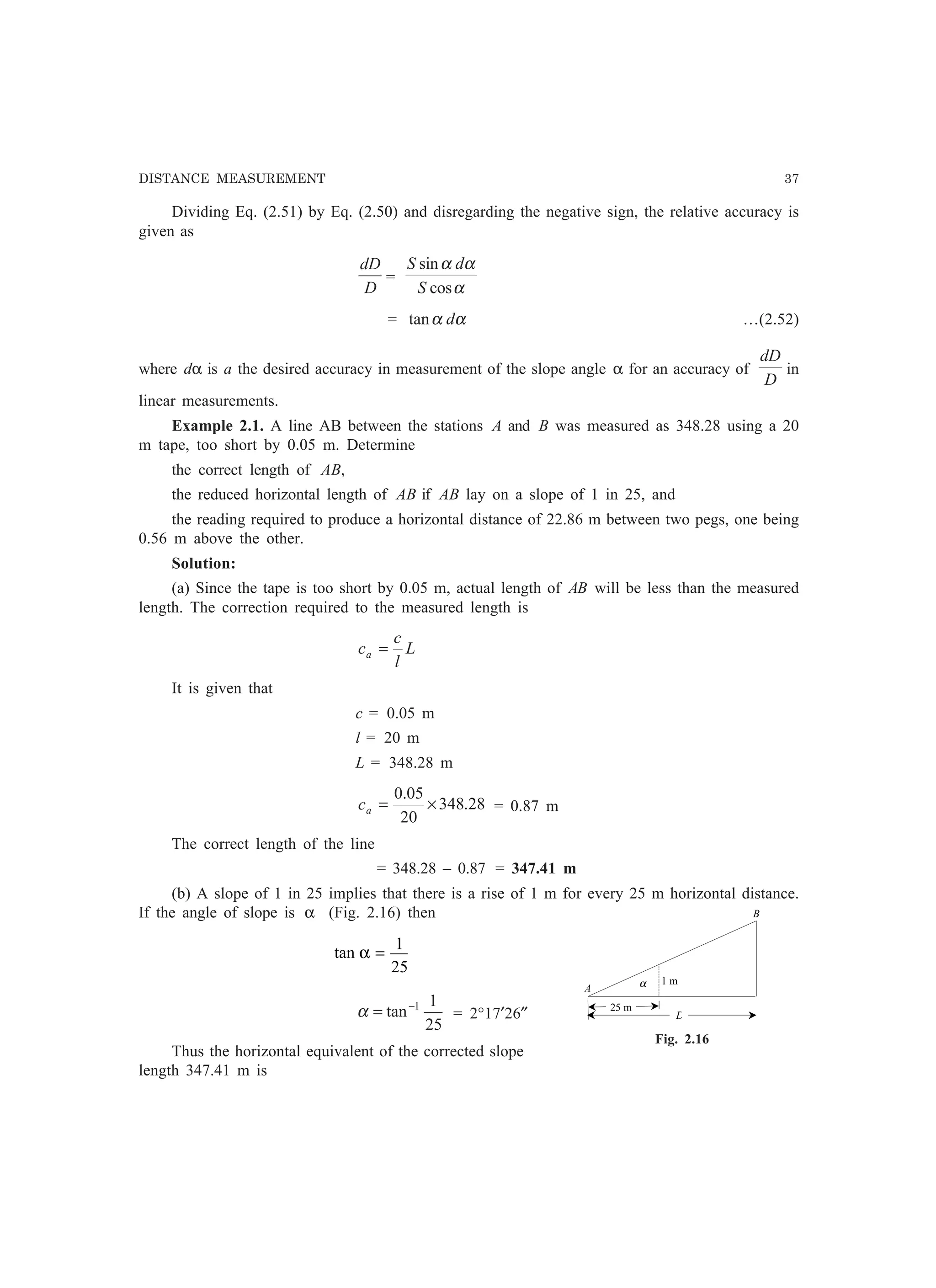 DISTANCE MEASUREMENT 37
Dividing Eq. (2.51) by Eq. (2.50) and disregarding the negative sign, the relative accuracy is
given as
D
dD
=
α
αα
cos
sin
S
dS
= αα dtan …(2.52)
where dα is a the desired accuracy in measurement of the slope angle α for an accuracy of
D
dD
in
linear measurements.
Example 2.1. A line AB between the stations A and B was measured as 348.28 using a 20
m tape, too short by 0.05 m. Determine
the correct length of AB,
the reduced horizontal length of AB if AB lay on a slope of 1 in 25, and
the reading required to produce a horizontal distance of 22.86 m between two pegs, one being
0.56 m above the other.
Solution:
(a) Since the tape is too short by 0.05 m, actual length of AB will be less than the measured
length. The correction required to the measured length is
L
l
c
ca =
It is given that
c = 0.05 m
l = 20 m
L = 348.28 m
28.348
20
05.0
×=ac = 0.87 m
The correct length of the line
= 348.28 – 0.87 = 347.41 m
(b) A slope of 1 in 25 implies that there is a rise of 1 m for every 25 m horizontal distance.
If the angle of slope is α (Fig. 2.16) then
tan α =
1
25
25
1
tan 1−
=α = 2°17′26″
Thus the horizontal equivalent of the corrected slope
length 347.41 m is
D
25 m
1 mαA
B
Fig. 2.16
 