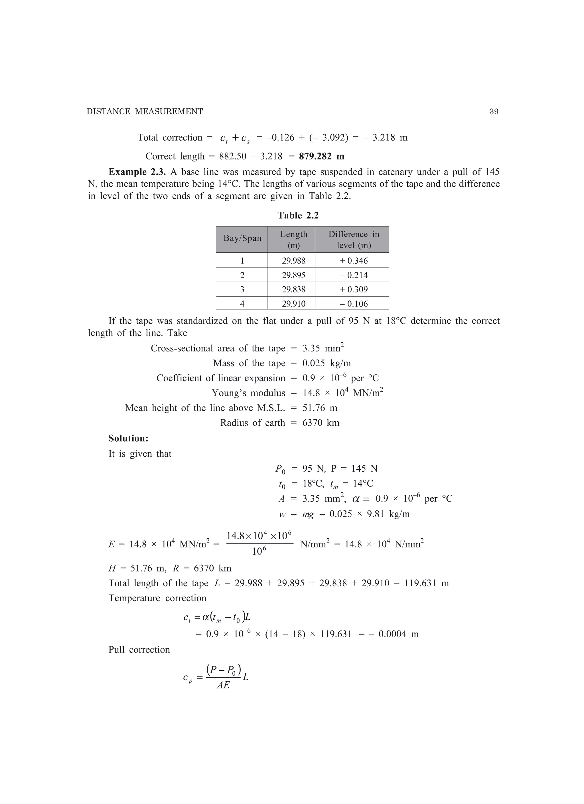DISTANCE MEASUREMENT 39
Total correction = st cc + = –0.126 + (– 3.092) = – 3.218 m
Correct length = 882.50 – 3.218 = 879.282 m
Example 2.3. A base line was measured by tape suspended in catenary under a pull of 145
N, the mean temperature being 14°C. The lengths of various segments of the tape and the difference
in level of the two ends of a segment are given in Table 2.2.
Table 2.2
Bay/Span Length Difference in
(m) level (m)
1 29.988 + 0.346
2 29.895 – 0.214
3 29.838 + 0.309
4 29.910 – 0.106
If the tape was standardized on the flat under a pull of 95 N at 18°C determine the correct
length of the line. Take
Cross-sectional area of the tape = 3.35 mm2
Mass of the tape = 0.025 kg/m
Coefficient of linear expansion = 0.9 × 10–6
per °C
Young’s modulus = 14.8 × 104
MN/m2
Mean height of the line above M.S.L. = 51.76 m
Radius of earth = 6370 km
Solution:
It is given that
P0 = 95 N, P = 145 N
t0 = 18°C, tm = 14°C
A = 3.35 mm2
, =α 0.9 × 10–6
per °C
w = mg = 0.025 × 9.81 kg/m
E = 14.8 × 104
MN/m2
= 6
64
10
10108.14 ××
N/mm2
= 14.8 × 104
N/mm2
H = 51.76 m, R = 6370 km
Total length of the tape L = 29.988 + 29.895 + 29.838 + 29.910 = 119.631 m
Temperature correction
( )Lttc mt 0−= α
= 0.9 × 10–6
× (14 – 18) × 119.631 = – 0.0004 m
Pull correction
( )L
AE
PP
cp
0−
=
 