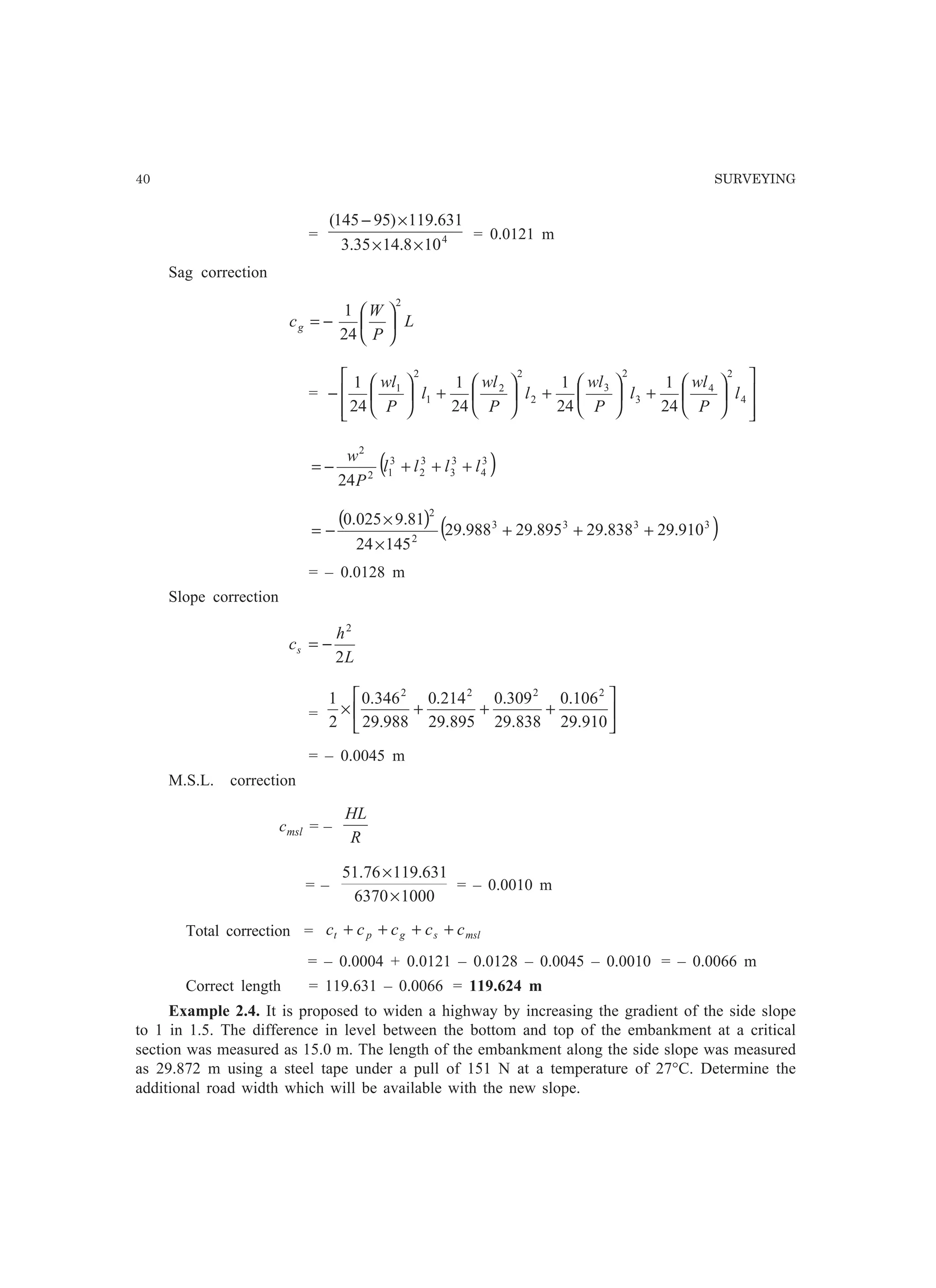 40 SURVEYING
= 4
108.1435.3
631.119)95145(
××
×−
= 0.0121 m
Sag correction
L
P
W
cg
2
24
1






−=
=














+





+





+





− 4
2
4
3
2
3
2
2
2
1
2
1
24
1
24
1
24
1
24
1
l
P
wl
l
P
wl
l
P
wl
l
P
wl
( )3
4
3
3
3
2
3
12
2
24
llll
P
w
+++−=
( ) ( )3333
2
2
910.29838.29895.29988.29
14524
81.9025.0
+++
×
×
−=
= – 0.0128 m
Slope correction
L
h
cs
2
2
−=
= 





+++×
910.29
106.0
838.29
309.0
895.29
214.0
988.29
346.0
2
1 2222
= – 0.0045 m
M.S.L. correction
cmsl = –
R
HL
= –
10006370
631.11976.51
×
×
= – 0.0010 m
Total correction = mslsgpt ccccc ++++
= – 0.0004 + 0.0121 – 0.0128 – 0.0045 – 0.0010 = – 0.0066 m
Correct length = 119.631 – 0.0066 = 119.624 m
Example 2.4. It is proposed to widen a highway by increasing the gradient of the side slope
to 1 in 1.5. The difference in level between the bottom and top of the embankment at a critical
section was measured as 15.0 m. The length of the embankment along the side slope was measured
as 29.872 m using a steel tape under a pull of 151 N at a temperature of 27°C. Determine the
additional road width which will be available with the new slope.
 
