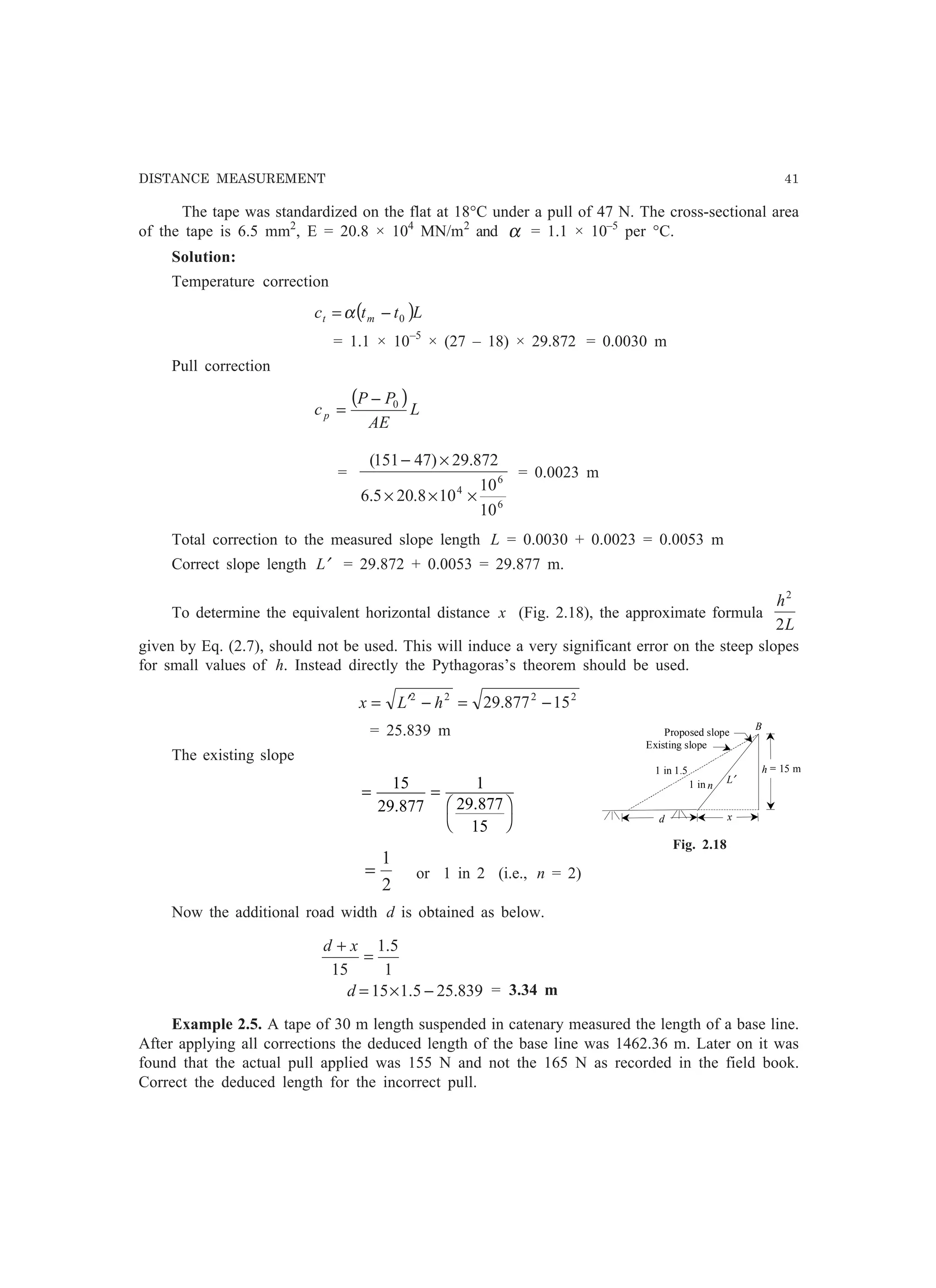 DISTANCE MEASUREMENT 41
The tape was standardized on the flat at 18°C under a pull of 47 N. The cross-sectional area
of the tape is 6.5 mm2
, E = 20.8 × 104
MN/m2
and α = 1.1 × 10–5
per °C.
Solution:
Temperature correction
( )Lttc mt 0−=α
= 1.1 × 10–5
× (27 – 18) × 29.872 = 0.0030 m
Pull correction
( )L
AE
PP
cp
0−
=
=
6
6
4
10
10
108.205.6
872.29)47151(
×××
×−
= 0.0023 m
Total correction to the measured slope length L = 0.0030 + 0.0023 = 0.0053 m
Correct slope length L′ = 29.872 + 0.0053 = 29.877 m.
To determine the equivalent horizontal distance x (Fig. 2.18), the approximate formula
L
h
2
2
given by Eq. (2.7), should not be used. This will induce a very significant error on the steep slopes
for small values of h. Instead directly the Pythagoras’s theorem should be used.
2222
15877.29 −=−′= hLx
= 25.839 m
The existing slope
= =
F
H
I
K
15
29 877
1
29 877
15
. .
2
1
= or 1 in 2 (i.e., n = 2)
Now the additional road width d is obtained as below.
839.255.115
1
5.1
15
−×=
=
+
d
xd
= 3.34 m
Example 2.5. A tape of 30 m length suspended in catenary measured the length of a base line.
After applying all corrections the deduced length of the base line was 1462.36 m. Later on it was
found that the actual pull applied was 155 N and not the 165 N as recorded in the field book.
Correct the deduced length for the incorrect pull.
d
h = 15 m
L′
B
x
1 in 1.5
1 in n
Proposed slope
Existing slope
Fig. 2.18
 