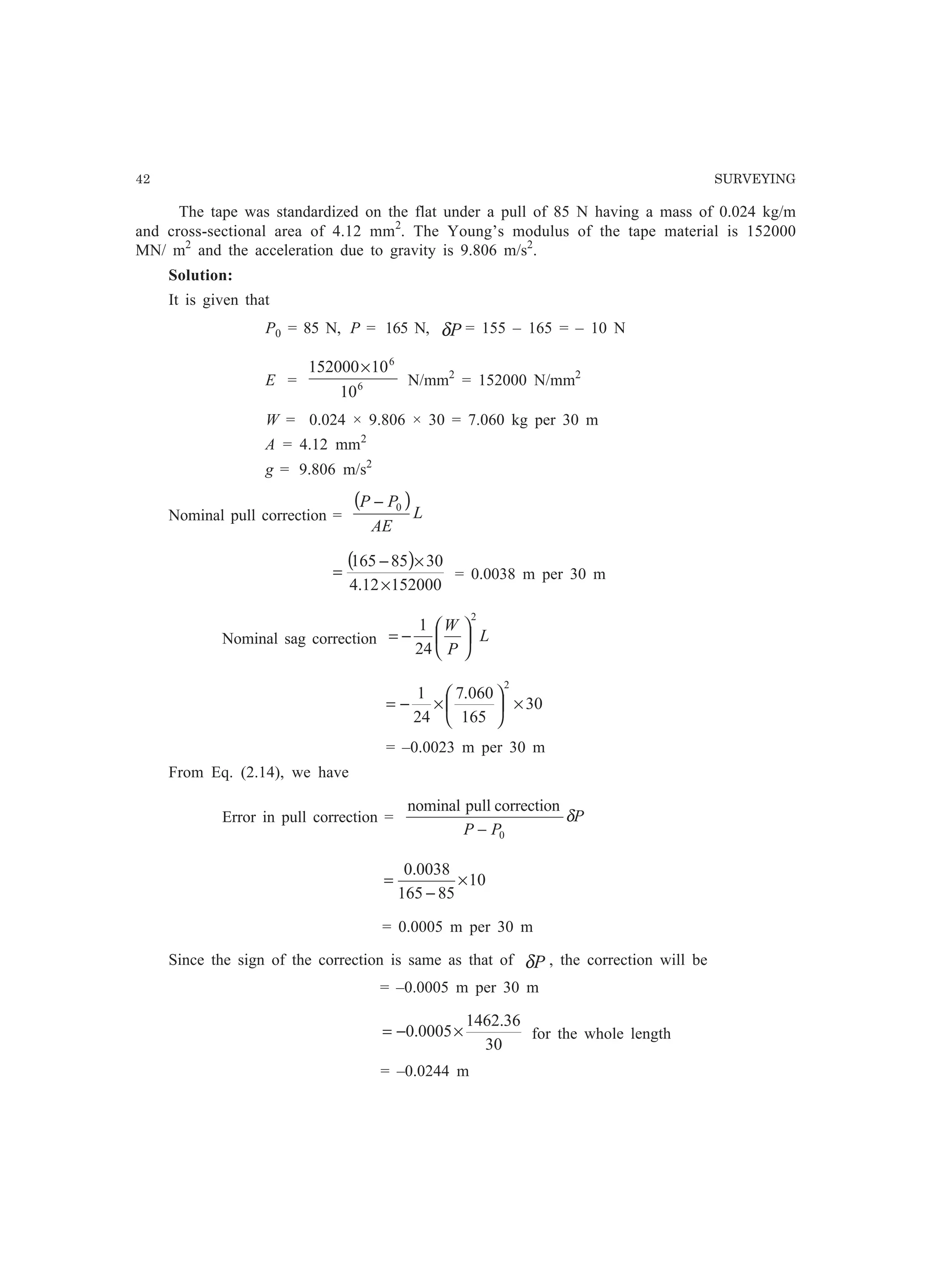 42 SURVEYING
The tape was standardized on the flat under a pull of 85 N having a mass of 0.024 kg/m
and cross-sectional area of 4.12 mm2
. The Young’s modulus of the tape material is 152000
MN/ m2
and the acceleration due to gravity is 9.806 m/s2
.
Solution:
It is given that
P0 = 85 N, P = 165 N, Pδ = 155 – 165 = – 10 N
E = 6
6
10
10152000×
N/mm2
= 152000 N/mm2
W = 0.024 × 9.806 × 30 = 7.060 kg per 30 m
A = 4.12 mm2
g = 9.806 m/s2
Nominal pull correction =
( )
L
AE
PP 0−
( )
15200012.4
3085165
×
×−
= = 0.0038 m per 30 m
Nominal sag correction L
P
W
2
24
1






−=
30
165
060.7
24
1
2
×





×−=
= –0.0023 m per 30 m
From Eq. (2.14), we have
Error in pull correction = P
PP
δ
0
correctionpullnominal
−
10
85165
0038.0
×
−
=
= 0.0005 m per 30 m
Since the sign of the correction is same as that of Pδ , the correction will be
= –0.0005 m per 30 m
30
36.1462
0005.0 ×−= for the whole length
= –0.0244 m
 