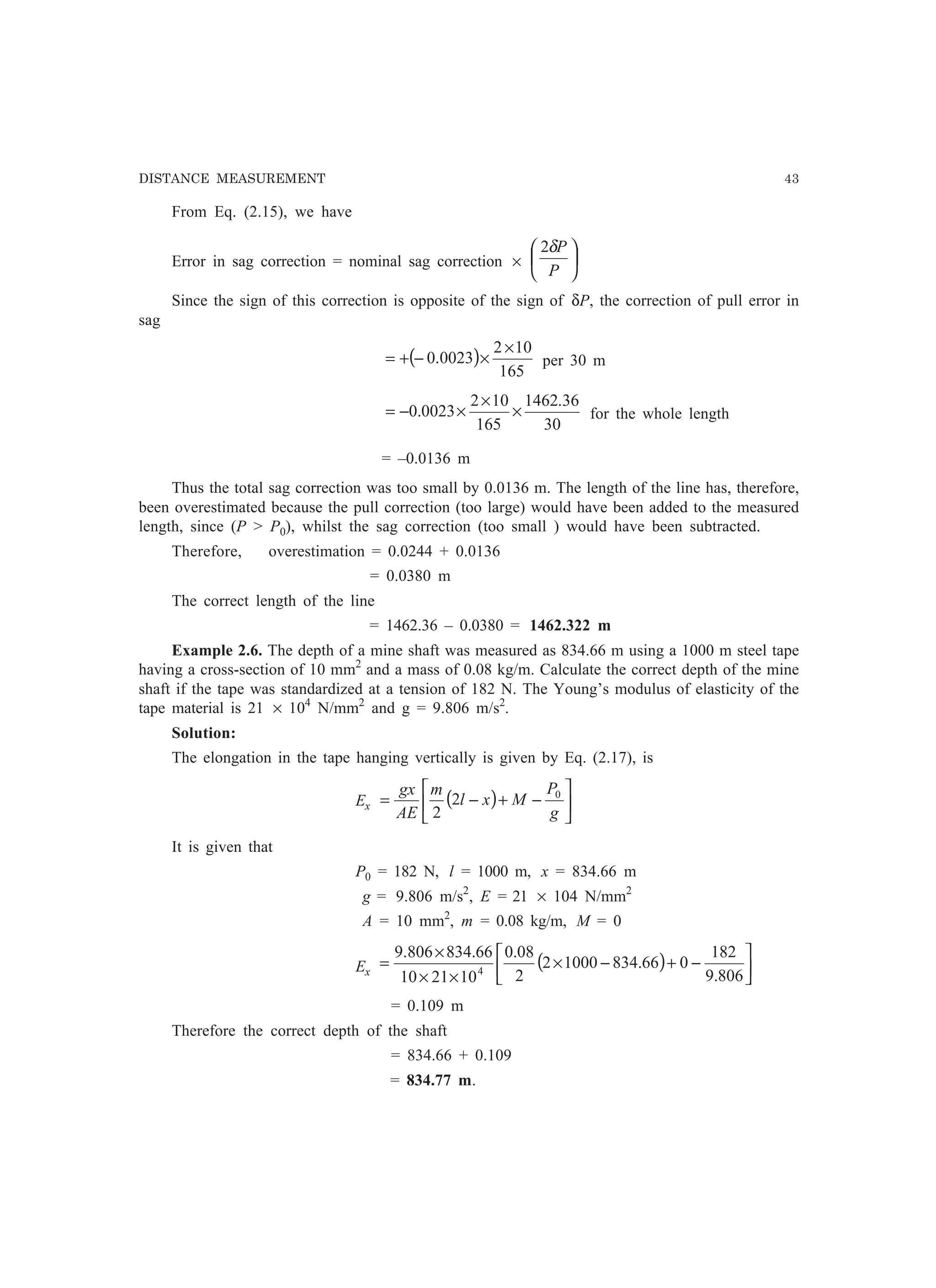 DISTANCE MEASUREMENT 43
From Eq. (2.15), we have
Error in sag correction = nominal sag correction × 





P
Pδ2
Since the sign of this correction is opposite of the sign of δP, the correction of pull error in
sag
( )
165
102
0023.0
×
×−+= per 30 m
30
36.1462
165
102
0023.0 ×
×
×−= for the whole length
= –0.0136 m
Thus the total sag correction was too small by 0.0136 m. The length of the line has, therefore,
been overestimated because the pull correction (too large) would have been added to the measured
length, since (P  P0), whilst the sag correction (too small ) would have been subtracted.
Therefore, overestimation = 0.0244 + 0.0136
= 0.0380 m
The correct length of the line
= 1462.36 – 0.0380 = 1462.322 m
Example 2.6. The depth of a mine shaft was measured as 834.66 m using a 1000 m steel tape
having a cross-section of 10 mm2
and a mass of 0.08 kg/m. Calculate the correct depth of the mine
shaft if the tape was standardized at a tension of 182 N. The Young’s modulus of elasticity of the
tape material is 21 × 104
N/mm2
and g = 9.806 m/s2
.
Solution:
The elongation in the tape hanging vertically is given by Eq. (2.17), is
Ex ( ) 





−+−=
g
P
Mxl
m
AE
gx 0
2
2
It is given that
P0 = 182 N, l = 1000 m, x = 834.66 m
g = 9.806 m/s2
, E = 21 × 104 N/mm2
A = 10 mm2
, m = 0.08 kg/m, M = 0
Ex
( ) 





−+−×
××
×
=
806.9
182
066.83410002
2
08.0
102110
66.834806.9
4
= 0.109 m
Therefore the correct depth of the shaft
= 834.66 + 0.109
= 834.77 m.
 