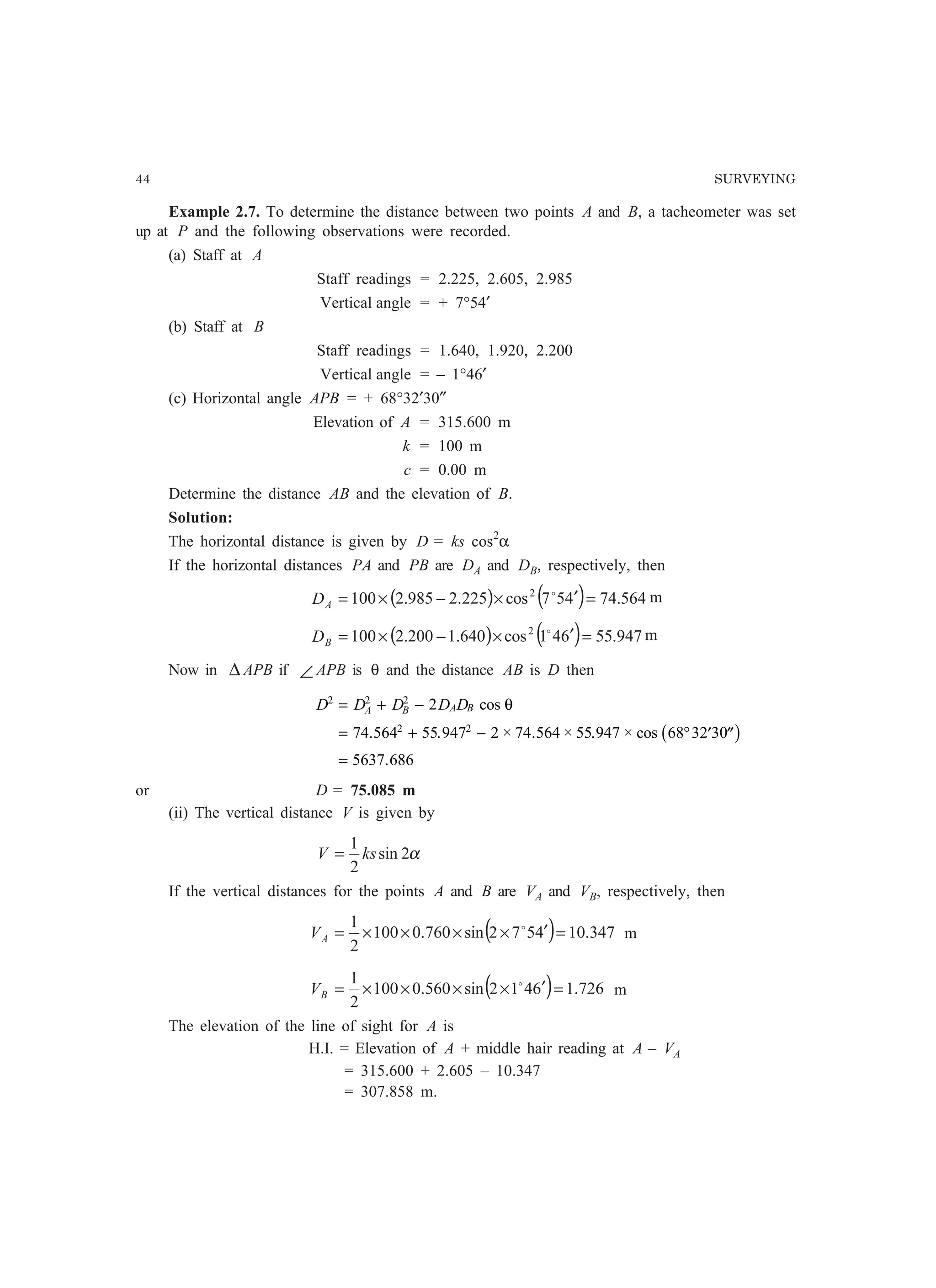 44 SURVEYING
Example 2.7. To determine the distance between two points A and B, a tacheometer was set
up at P and the following observations were recorded.
(a) Staff at A
Staff readings = 2.225, 2.605, 2.985
Vertical angle = + 7°54′
(b) Staff at B
Staff readings = 1.640, 1.920, 2.200
Vertical angle = – 1°46′
(c) Horizontal angle APB = + 68°32′30″
Elevation of A = 315.600 m
k = 100 m
c = 0.00 m
Determine the distance AB and the elevation of B.
Solution:
The horizontal distance is given by D = ks cos2
α
If the horizontal distances PA and PB are DA and DB, respectively, then
( ) ( ) 564.74457cos225.2985.2100 2
=′×−×= o
AD m
( ) ( ) 947.55641cos640.1200.2100 2
=′×−×= o
BD m
Now in ∆ APB if ∠ APB is θ and the distance AB is D then
D D D D DA B A B
2 2 2
2 2
2
74 564 55 947 2 74 564 55 947 68 32 30
5637 686
= + −
= + − ° ′ ′′
=
cos
. . × . × . × cos
.
θ
b g
or D = 75.085 m
(ii) The vertical distance V is given by
α2sin
2
1
ksV =
If the vertical distances for the points A and B are VA and VB, respectively, then
( ) 347.104572sin760.0100
2
1
=′××××= o
AV m
( ) 726.16412sin560.0100
2
1
=′××××= o
BV m
The elevation of the line of sight for A is
H.I. = Elevation of A + middle hair reading at A – VA
= 315.600 + 2.605 – 10.347
= 307.858 m.
 