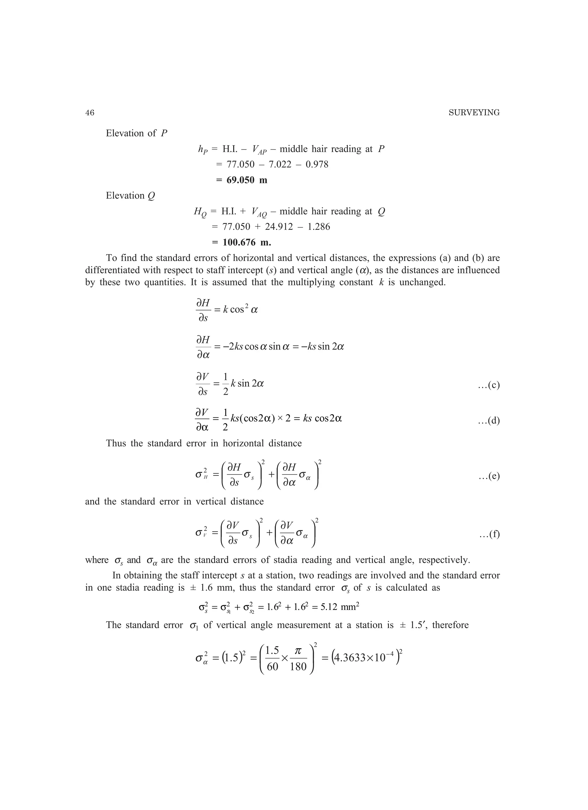 46 SURVEYING
Elevation of P
hP = H.I. – VAP – middle hair reading at P
= 77.050 – 7.022 – 0.978
= 69.050 m
Elevation Q
HQ = H.I. + VAQ – middle hair reading at Q
= 77.050 + 24.912 – 1.286
= 100.676 m.
To find the standard errors of horizontal and vertical distances, the expressions (a) and (b) are
differentiated with respect to staff intercept (s) and vertical angle (α), as the distances are influenced
by these two quantities. It is assumed that the multiplying constant k is unchanged.
α2
cosk
s
H
=
∂
∂
ααα
α
2sinsincos2 ksks
H
−=−=
∂
∂
α2sin
2
1
k
s
V
=
∂
∂
…(c)
∂
∂α
α α
V
ks ks= =
1
2
2 2 2(cos ) × cos …(d)
Thus the standard error in horizontal distance
22
2






∂
∂
+





∂
∂
= ασ
α
σσ
H
s
H
sH …(e)
and the standard error in vertical distance
22
2






∂
∂
+





∂
∂
= ασ
α
σσ
V
s
V
sV …(f)
where σs and σα are the standard errors of stadia reading and vertical angle, respectively.
In obtaining the staff intercept s at a station, two readings are involved and the standard error
in one stadia reading is ± 1.6 mm, thus the standard error σs of s is calculated as
σ σ σs s s
2 2 2 2 2
1 2
1 6 1 6 5 12= + = + =. . . mm2
The standard error σ1 of vertical angle measurement at a station is ± 1.5′, therefore
( ) ( )24
2
22
103633.4
18060
5.1
5.1 −
×=





×==
π
σα
 