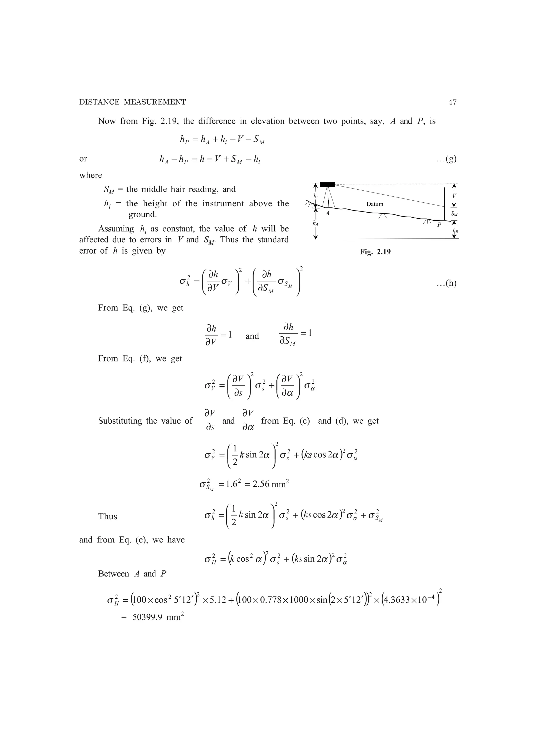 DISTANCE MEASUREMENT 47
Now from Fig. 2.19, the difference in elevation between two points, say, A and P, is
MiAP SVhhh −−+=
or iMPA hSVhhh −+==− …(g)
where
SM = the middle hair reading, and
hi = the height of the instrument above the
ground.
Assuming hi as constant, the value of h will be
affected due to errors in V and SM. Thus the standard
error of h is given by
22
2






∂
∂
+





∂
∂
= MS
M
Vh
S
h
V
h
σσσ …(h)
From Eq. (g), we get
1=
∂
∂
V
h
and 1=
∂
∂
MS
h
From Eq. (f), we get
2
2
2
2
2
ασ
α
σσ 





∂
∂
+





∂
∂
=
V
s
V
sV
Substituting the value of
s
V
∂
∂
and
α∂
∂V
from Eq. (c) and (d), we get
( ) 222
2
2
2cos2sin
2
1
ασασασ ksk sV +





=
56.26.1 22
==MSσ mm2
Thus ( ) 2222
2
2
2cos2sin
2
1
MSsh ksk σσασασ α ++





=
and from Eq. (e), we have
( ) ( ) 222222
2sincos ασασασ ksk sH +=
Between A and P
( ) ( )( ) ( )
2
42222
103633.42152sin1000778.010012.5215cos100 −
××′××××+×′×= oo
Hσ
= 50399.9 mm2
Fig. 2.19
hA
A
P
SM
Datum
hi
hB
V
A
 