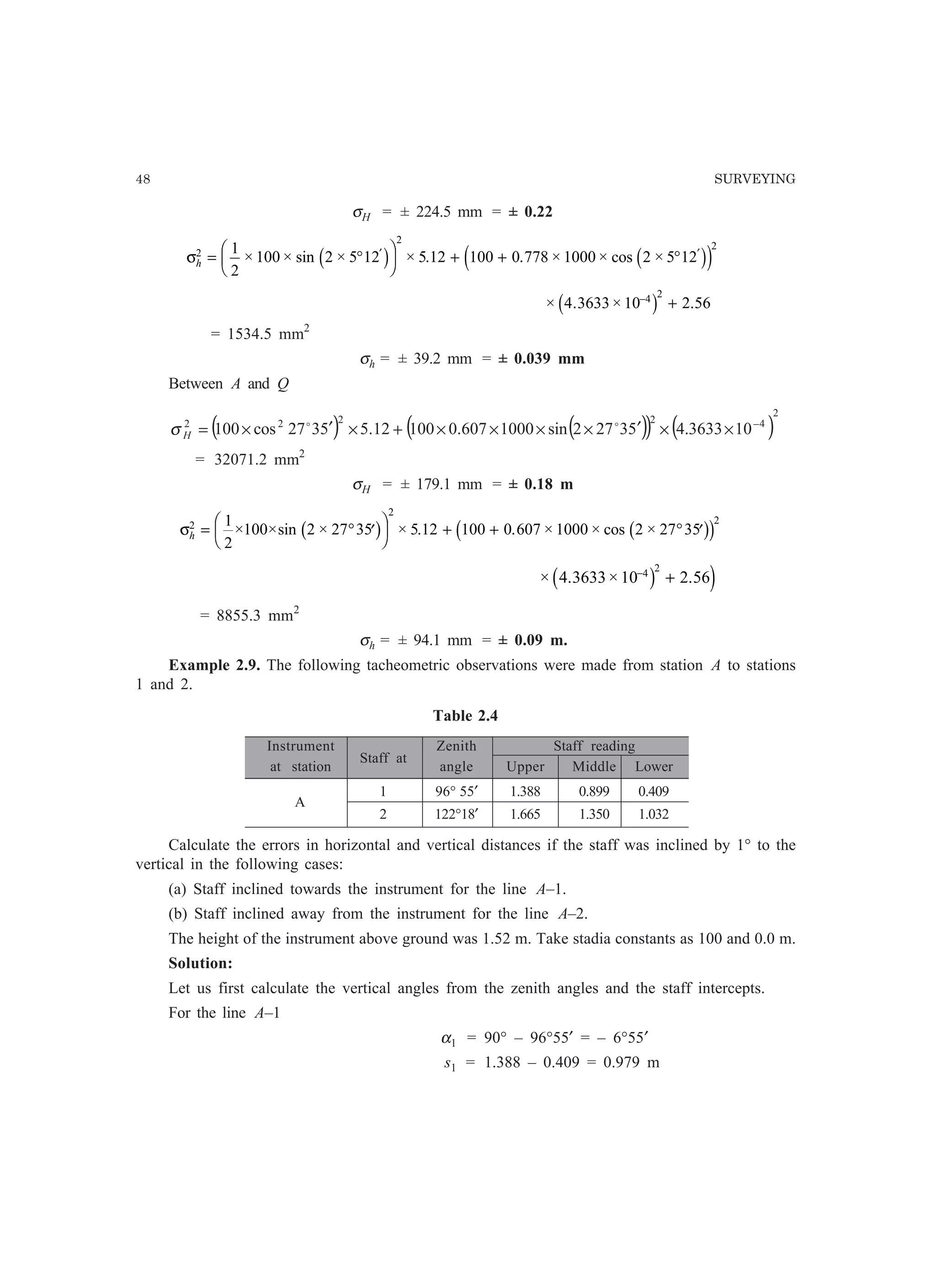 48 SURVEYING
σH = ± 224.5 mm = ± 0.22
σh
2
2
21
2
100 2 5 12 5 12 100 0 778 1000 2 5 12= °
F
HG I
KJ + + °′ ′
× × sin × × . . × × cos ×c h c he j
× . × .4 3633 10 2 564 2−
+c h
= 1534.5 mm2
σh = ± 39.2 mm = ± 0.039 mm
Between A and Q
( ) ( )( ) ( )
2
42222
103633.453272sin1000607.010012.55327cos100 −
××′××××+×′×= oo
Hσ
= 32071.2 mm2
σH = ± 179.1 mm = ± 0.18 m
σh
2
2
21
2
100 2 27 35 5 12 100 0 607 1000 2 27 35= ° ′
F
HG I
KJ + + ° ′× ×sin × × . . × × cos ×b g b gc h
× . × .4 3633 10 2 564 2−
+c h j
= 8855.3 mm2
σh = ± 94.1 mm = ± 0.09 m.
Example 2.9. The following tacheometric observations were made from station A to stations
1 and 2.
Table 2.4
Instrument
Staff at
Zenith Staff reading
at station angle Upper Middle Lower
A
1 96° 55′ 1.388 0.899 0.409
2 122°18′ 1.665 1.350 1.032
Calculate the errors in horizontal and vertical distances if the staff was inclined by 1° to the
vertical in the following cases:
(a) Staff inclined towards the instrument for the line A–1.
(b) Staff inclined away from the instrument for the line A–2.
The height of the instrument above ground was 1.52 m. Take stadia constants as 100 and 0.0 m.
Solution:
Let us first calculate the vertical angles from the zenith angles and the staff intercepts.
For the line A–1
α1 = 90° – 96°55′ = – 6°55′
s1 = 1.388 – 0.409 = 0.979 m
 