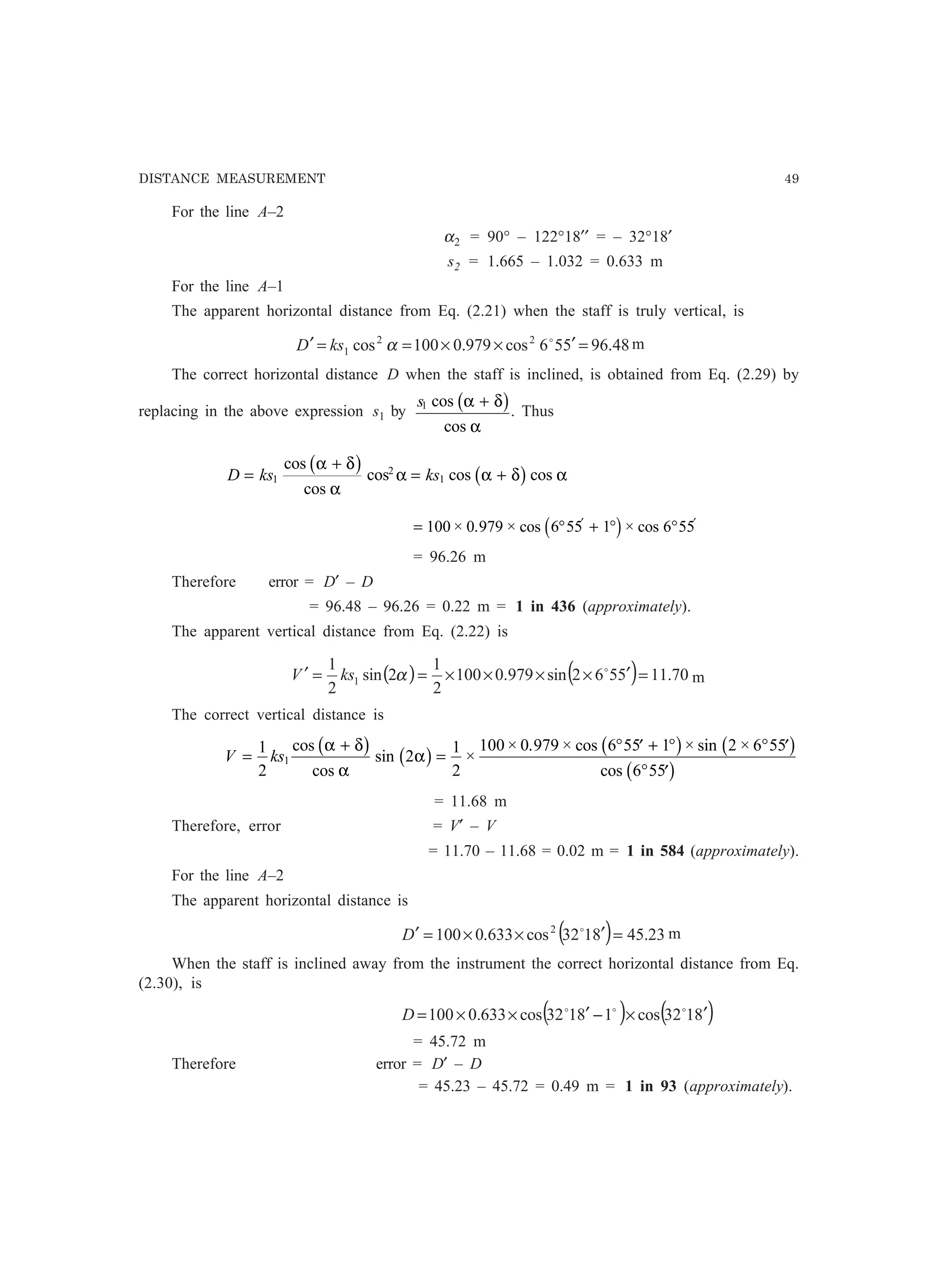 DISTANCE MEASUREMENT 49
For the line A–2
α2 = 90° – 122°18′′ = – 32°18′
s2 = 1.665 – 1.032 = 0.633 m
For the line A–1
The apparent horizontal distance from Eq. (2.21) when the staff is truly vertical, is
48.96556cos979.0100cos 22
1 =′××==′ o
αksD m
The correct horizontal distance D when the staff is inclined, is obtained from Eq. (2.29) by
replacing in the above expression s1 by
s1 cos
cos
α δ
α
+b g. Thus
D ks ks=
+
= +1
2
1
cos
cos
cos cos cos
α δ
α
α α δ α
b g b g
= ° + ° °′ ′
100 0 979 6 55 1 6 55× . × cos × cosc h
= 96.26 m
Therefore error = D′ – D
= 96.48 – 96.26 = 0.22 m = 1 in 436 (approximately).
The apparent vertical distance from Eq. (2.22) is
( ) ( ) 70.115562sin979.0100
2
1
2sin
2
1
1 =′××××==′ o
αksV m
The correct vertical distance is
V ks=
+
=
° ′ + ° ° ′
° ′
1
2
2
1
2
100 0 979 6 55 1 2 6 55
6 55
1
cos
cos
sin ×
× . × cos × sin ×
cos
α δ
α
α
b g b g b g b g
b g
= 11.68 m
Therefore, error = V′ – V
= 11.70 – 11.68 = 0.02 m = 1 in 584 (approximately).
For the line A–2
The apparent horizontal distance is
( ) 23.458132cos633.0100 2
=′××=′ o
D m
When the staff is inclined away from the instrument the correct horizontal distance from Eq.
(2.30), is
( ) ( )8132cos18132cos633.0100 ′×−′××= ooo
D
= 45.72 m
Therefore error = D′ – D
= 45.23 – 45.72 = 0.49 m = 1 in 93 (approximately).
 
