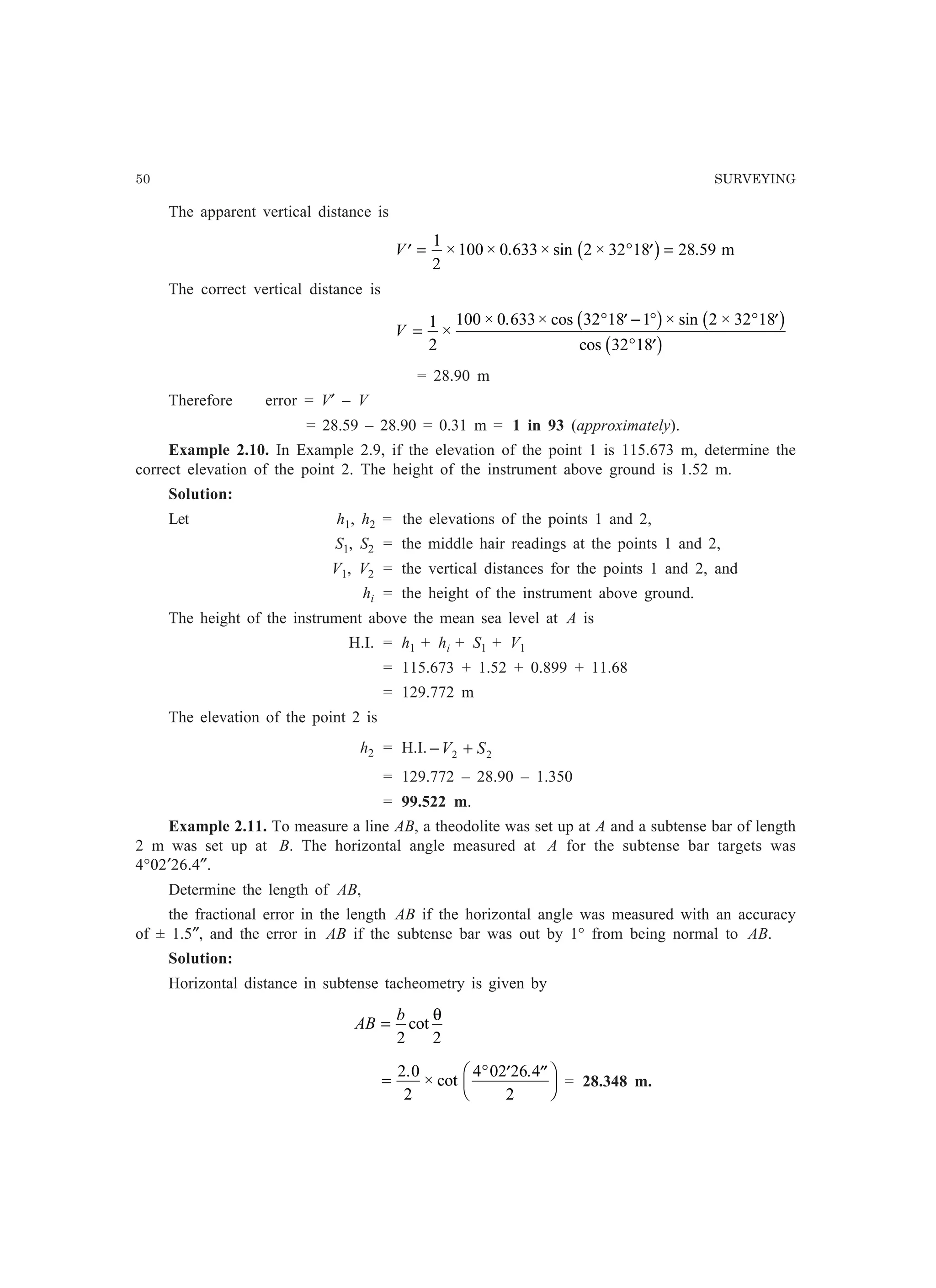 50 SURVEYING
The apparent vertical distance is
′ = ° ′ =V
1
2
100 0 633 2 32 18 28 59× × . × sin × .b g m
The correct vertical distance is
V =
° ′ − ° ° ′
° ′
1
2
100 0 633 32 18 1 2 32 18
32 18
×
× . × cos × sin ×
cos
b g b g
b g
= 28.90 m
Therefore error = V′ – V
= 28.59 – 28.90 = 0.31 m = 1 in 93 (approximately).
Example 2.10. In Example 2.9, if the elevation of the point 1 is 115.673 m, determine the
correct elevation of the point 2. The height of the instrument above ground is 1.52 m.
Solution:
Let h1, h2 = the elevations of the points 1 and 2,
S1, S2 = the middle hair readings at the points 1 and 2,
V1, V2 = the vertical distances for the points 1 and 2, and
hi = the height of the instrument above ground.
The height of the instrument above the mean sea level at A is
H.I. = h1 + hi + S1 + V1
= 115.673 + 1.52 + 0.899 + 11.68
= 129.772 m
The elevation of the point 2 is
h2 = H.I. 22 SV +−
= 129.772 – 28.90 – 1.350
= 99.522 m.
Example 2.11. To measure a line AB, a theodolite was set up at A and a subtense bar of length
2 m was set up at B. The horizontal angle measured at A for the subtense bar targets was
4°02′26.4″.
Determine the length of AB,
the fractional error in the length AB if the horizontal angle was measured with an accuracy
of ± 1.5″, and the error in AB if the subtense bar was out by 1° from being normal to AB.
Solution:
Horizontal distance in subtense tacheometry is given by
AB
b
=
2 2
cot
θ
=
° ′ ′′F
H
I
K
2 0
2
4 02 26 4
2
.
× cot
.
= 28.348 m.
 