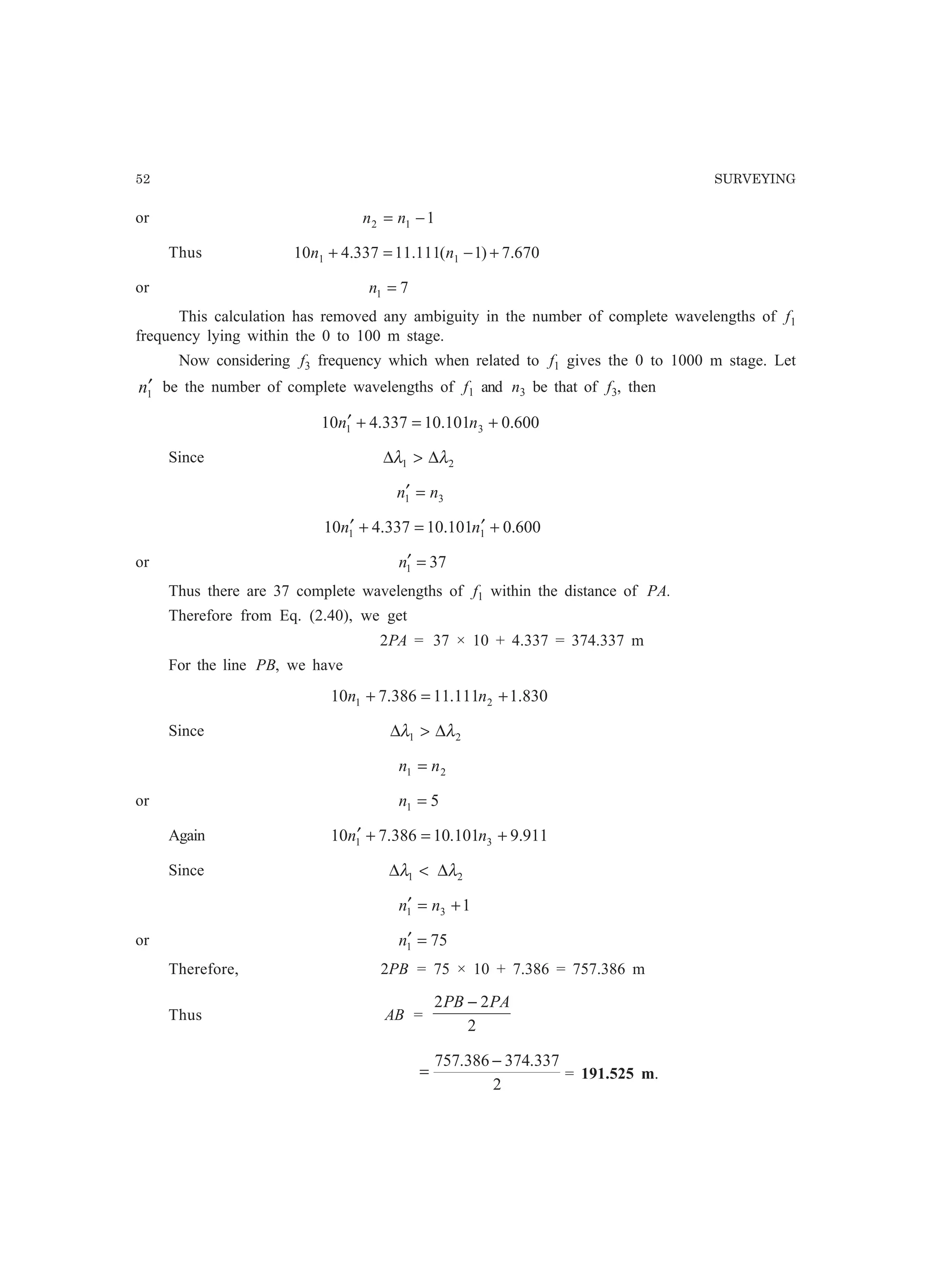 52 SURVEYING
or 112 −= nn
Thus 670.7)1(111.11337.410 11 +−=+ nn
or 71 =n
This calculation has removed any ambiguity in the number of complete wavelengths of f1
frequency lying within the 0 to 100 m stage.
Now considering f3 frequency which when related to f1 gives the 0 to 1000 m stage. Let
1n′ be the number of complete wavelengths of f1 and n3 be that of f3, then
600.0101.10337.410 31 +=+′ nn
Since 21 λλ ∆∆
31 nn =′
600.0101.10337.410 11 +′=+′ nn
or 371 =′n
Thus there are 37 complete wavelengths of f1 within the distance of PA.
Therefore from Eq. (2.40), we get
2PA = 37 × 10 + 4.337 = 374.337 m
For the line PB, we have
830.1111.11386.710 21 +=+ nn
Since 21 λλ ∆∆
21 nn =
or 51 =n
Again 911.9101.10386.710 31 +=+′ nn
Since 21 λλ ∆∆
131 +=′ nn
or 751 =′n
Therefore, 2PB = 75 × 10 + 7.386 = 757.386 m
Thus AB =
2
22 PAPB −
2
337.374386.757 −
= = 191.525 m.
 