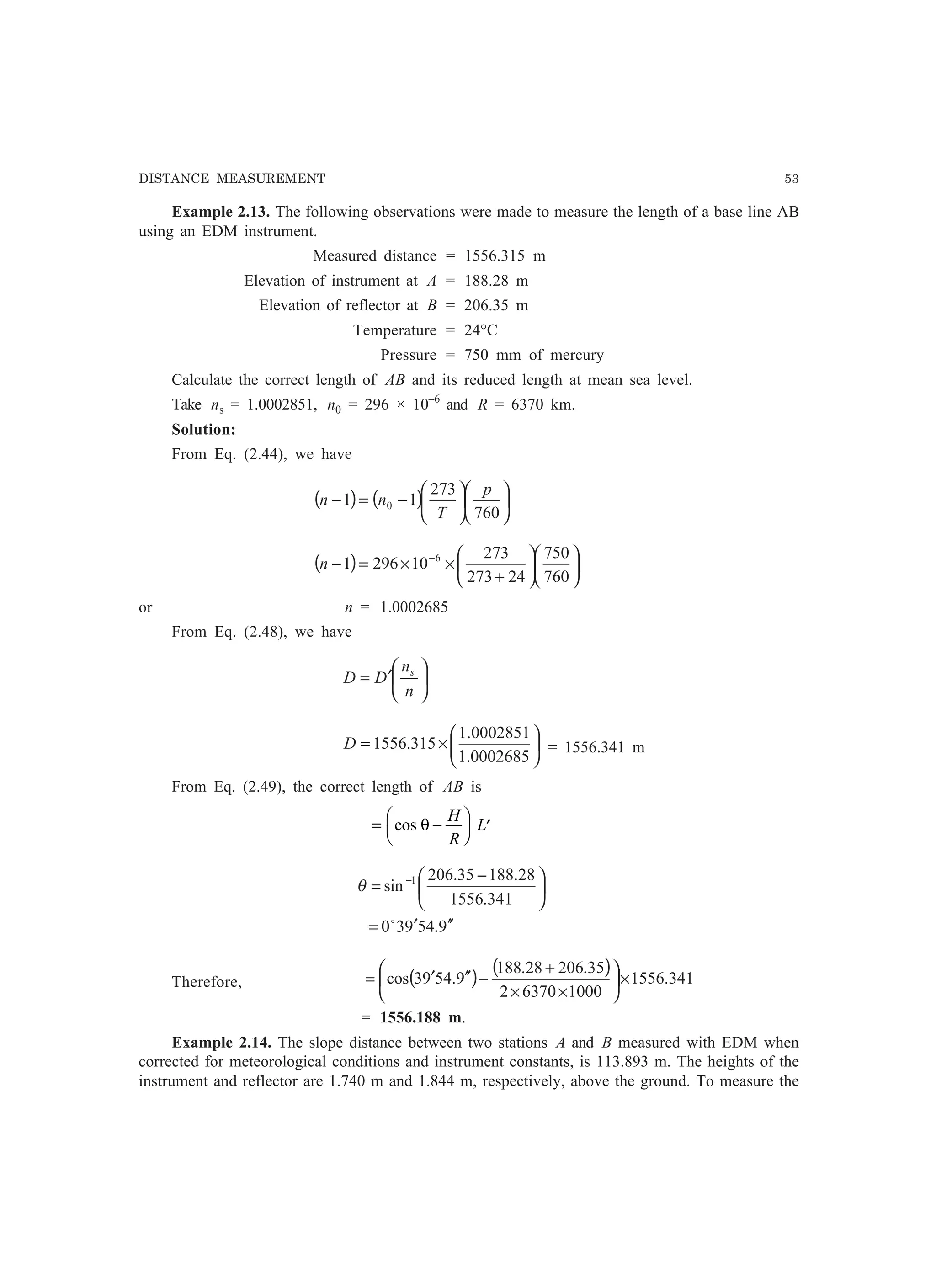 DISTANCE MEASUREMENT 53
Example 2.13. The following observations were made to measure the length of a base line AB
using an EDM instrument.
Measured distance = 1556.315 m
Elevation of instrument at A = 188.28 m
Elevation of reflector at B = 206.35 m
Temperature = 24°C
Pressure = 750 mm of mercury
Calculate the correct length of AB and its reduced length at mean sea level.
Take ns = 1.0002851, n0 = 296 × 10–6
and R = 6370 km.
Solution:
From Eq. (2.44), we have
( ) ( ) 











−=−
760
273
11 0
p
T
nn
( ) 











+
××=− −
760
750
24273
273
102961 6
n
or n = 1.0002685
From Eq. (2.48), we have






′=
n
n
DD s






×=
0002685.1
0002851.1
315.1556D = 1556.341 m
From Eq. (2.49), the correct length of AB is
= −
F
H
I
K ′cos θ
H
R
L
9.54930
341.1556
28.18835.206
sin 1
′′′=





 −
= −
o
θ
Therefore, ( ) ( ) 341.1556
100063702
35.20628.188
9.5493cos ×





××
+
−′′′=
= 1556.188 m.
Example 2.14. The slope distance between two stations A and B measured with EDM when
corrected for meteorological conditions and instrument constants, is 113.893 m. The heights of the
instrument and reflector are 1.740 m and 1.844 m, respectively, above the ground. To measure the
 