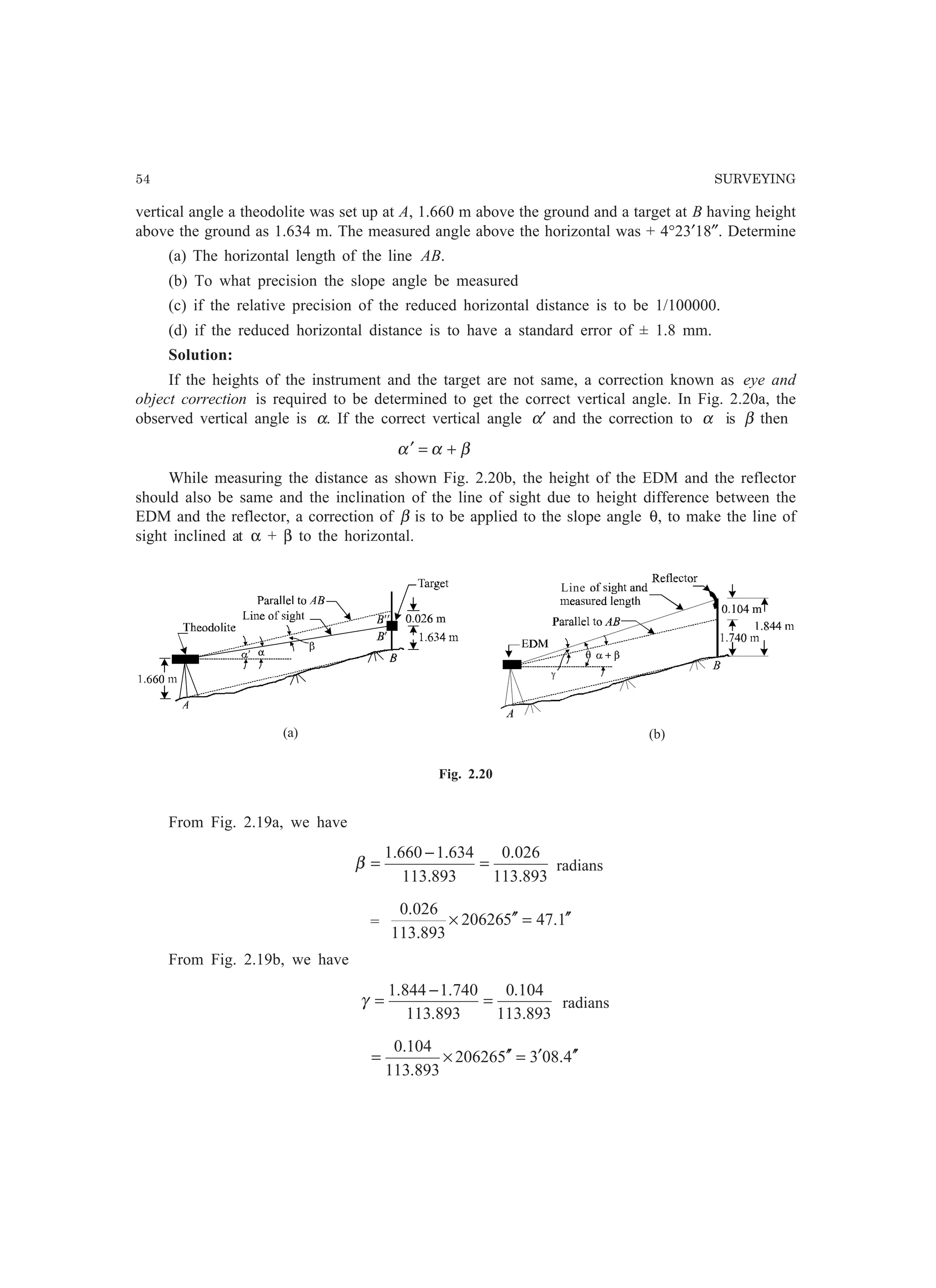 54 SURVEYING
vertical angle a theodolite was set up at A, 1.660 m above the ground and a target at B having height
above the ground as 1.634 m. The measured angle above the horizontal was + 4°23′18″. Determine
(a) The horizontal length of the line AB.
(b) To what precision the slope angle be measured
(c) if the relative precision of the reduced horizontal distance is to be 1/100000.
(d) if the reduced horizontal distance is to have a standard error of ± 1.8 mm.
Solution:
If the heights of the instrument and the target are not same, a correction known as eye and
object correction is required to be determined to get the correct vertical angle. In Fig. 2.20a, the
observed vertical angle is α. If the correct vertical angle α′ and the correction to α is β then
βαα +=′
While measuring the distance as shown Fig. 2.20b, the height of the EDM and the reflector
should also be same and the inclination of the line of sight due to height difference between the
EDM and the reflector, a correction of β is to be applied to the slope angle θ, to make the line of
sight inclined at α + β to the horizontal.
Fig. 2.20
From Fig. 2.19a, we have
893.113
026.0
893.113
634.1660.1
=
−
=β radians
= 1.47520626
893.113
026.0
′′=′′×
From Fig. 2.19b, we have
893.113
104.0
893.113
740.1844.1
=
−
=γ radians
4.083520626
893.113
104.0
′′′=′′×=
(a) (b)
Line
 