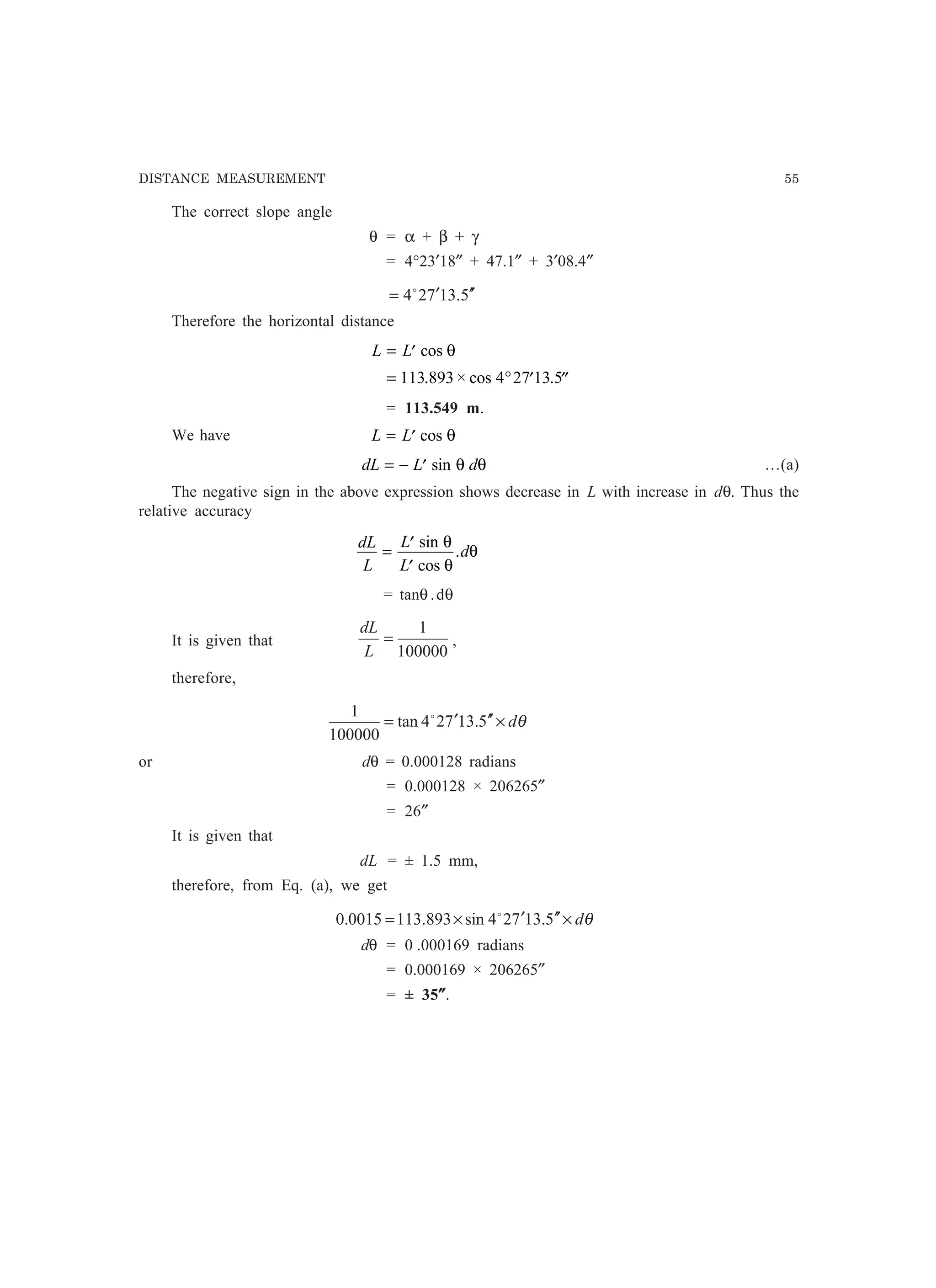 DISTANCE MEASUREMENT 55
The correct slope angle
θ = α + β + γ
= 4°23′18″ + 47.1″ + 3′08.4″
5.13724 ′′′= o
Therefore the horizontal distance
L L= ′
= ° ′ ′′
cos
. × cos .
θ
113 893 4 27 13 5
= 113.549 m.
We have L L= ′ cos θ
dL L d= − ′ sin θ θ …(a)
The negative sign in the above expression shows decrease in L with increase in dθ. Thus the
relative accuracy
dL
L
L
L
d= ′
′
sin
cos
.
θ
θ
θ
= tanθ .dθ
It is given that
100000
1
=
L
dL
,
therefore,
θd×′′′= 5.13724tan
100000
1 o
or dθ = 0.000128 radians
= 0.000128 × 206265″
= 26″
It is given that
dL = ± 1.5 mm,
therefore, from Eq. (a), we get
θd×′′′×= 5.13724sin893.1130015.0 o
dθ = 0 .000169 radians
= 0.000169 × 206265″
= ± 35″″″″″.
 