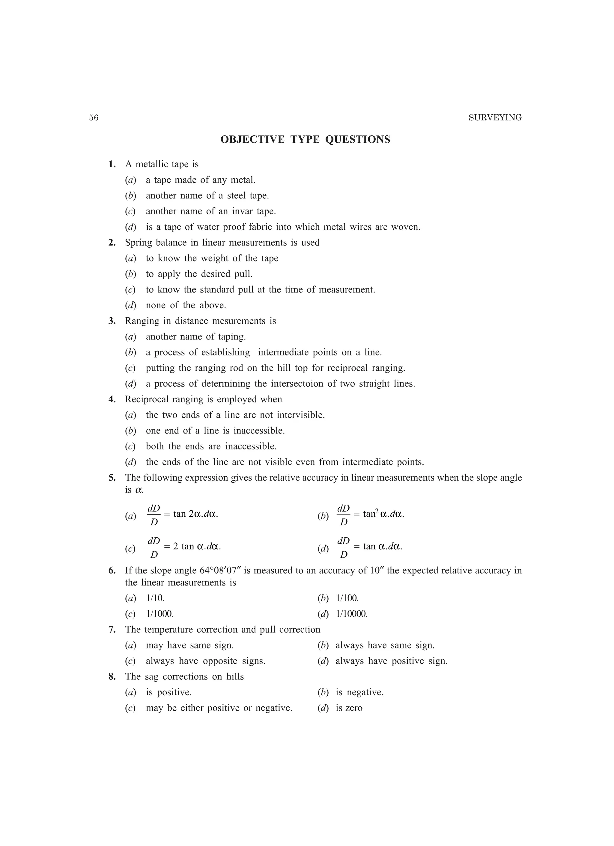 56 SURVEYING
OBJECTIVE TYPE QUESTIONS
1. A metallic tape is
(a) a tape made of any metal.
(b) another name of a steel tape.
(c) another name of an invar tape.
(d) is a tape of water proof fabric into which metal wires are woven.
2. Spring balance in linear measurements is used
(a) to know the weight of the tape
(b) to apply the desired pull.
(c) to know the standard pull at the time of measurement.
(d) none of the above.
3. Ranging in distance mesurements is
(a) another name of taping.
(b) a process of establishing intermediate points on a line.
(c) putting the ranging rod on the hill top for reciprocal ranging.
(d) a process of determining the intersectoion of two straight lines.
4. Reciprocal ranging is employed when
(a) the two ends of a line are not intervisible.
(b) one end of a line is inaccessible.
(c) both the ends are inaccessible.
(d) the ends of the line are not visible even from intermediate points.
5. The following expression gives the relative accuracy in linear measurements when the slope angle
is α.
(a)
dD
D
d= tan . .2α α (b)
dD
D
d= tan . .2
α α
(c)
dD
D
d= 2 tan . .α α (d)
dD
D
d= tan . .α α
6. If the slope angle 64°08′07″ is measured to an accuracy of 10″ the expected relative accuracy in
the linear measurements is
(a) 1/10. (b) 1/100.
(c) 1/1000. (d) 1/10000.
7. The temperature correction and pull correction
(a) may have same sign. (b) always have same sign.
(c) always have opposite signs. (d) always have positive sign.
8. The sag corrections on hills
(a) is positive. (b) is negative.
(c) may be either positive or negative. (d) is zero
 