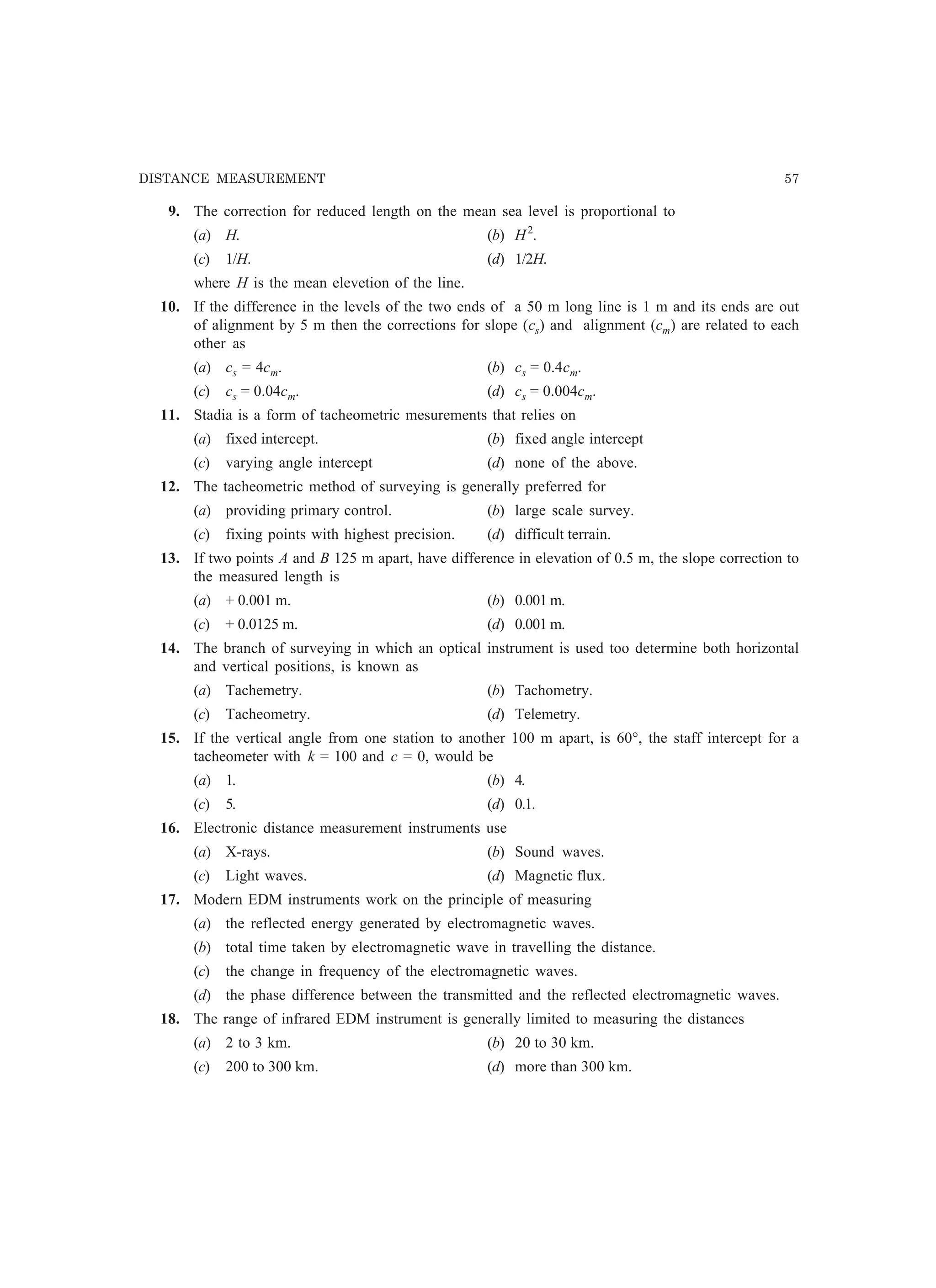 DISTANCE MEASUREMENT 57
9. The correction for reduced length on the mean sea level is proportional to
(a) H. (b) H2
.
(c) 1/H. (d) 1/2H.
where H is the mean elevetion of the line.
10. If the difference in the levels of the two ends of a 50 m long line is 1 m and its ends are out
of alignment by 5 m then the corrections for slope (cs) and alignment (cm) are related to each
other as
(a) cs = 4cm. (b) cs = 0.4cm.
(c) cs = 0.04cm. (d) cs = 0.004cm.
11. Stadia is a form of tacheometric mesurements that relies on
(a) fixed intercept. (b) fixed angle intercept
(c) varying angle intercept (d) none of the above.
12. The tacheometric method of surveying is generally preferred for
(a) providing primary control. (b) large scale survey.
(c) fixing points with highest precision. (d) difficult terrain.
13. If two points A and B 125 m apart, have difference in elevation of 0.5 m, the slope correction to
the measured length is
(a) + 0.001 m. (b) 0.001 m.
(c) + 0.0125 m. (d) 0.001 m.
14. The branch of surveying in which an optical instrument is used too determine both horizontal
and vertical positions, is known as
(a) Tachemetry. (b) Tachometry.
(c) Tacheometry. (d) Telemetry.
15. If the vertical angle from one station to another 100 m apart, is 60°, the staff intercept for a
tacheometer with k = 100 and c = 0, would be
(a) 1. (b) 4.
(c) 5. (d) 0.1.
16. Electronic distance measurement instruments use
(a) X-rays. (b) Sound waves.
(c) Light waves. (d) Magnetic flux.
17. Modern EDM instruments work on the principle of measuring
(a) the reflected energy generated by electromagnetic waves.
(b) total time taken by electromagnetic wave in travelling the distance.
(c) the change in frequency of the electromagnetic waves.
(d) the phase difference between the transmitted and the reflected electromagnetic waves.
18. The range of infrared EDM instrument is generally limited to measuring the distances
(a) 2 to 3 km. (b) 20 to 30 km.
(c) 200 to 300 km. (d) more than 300 km.
 