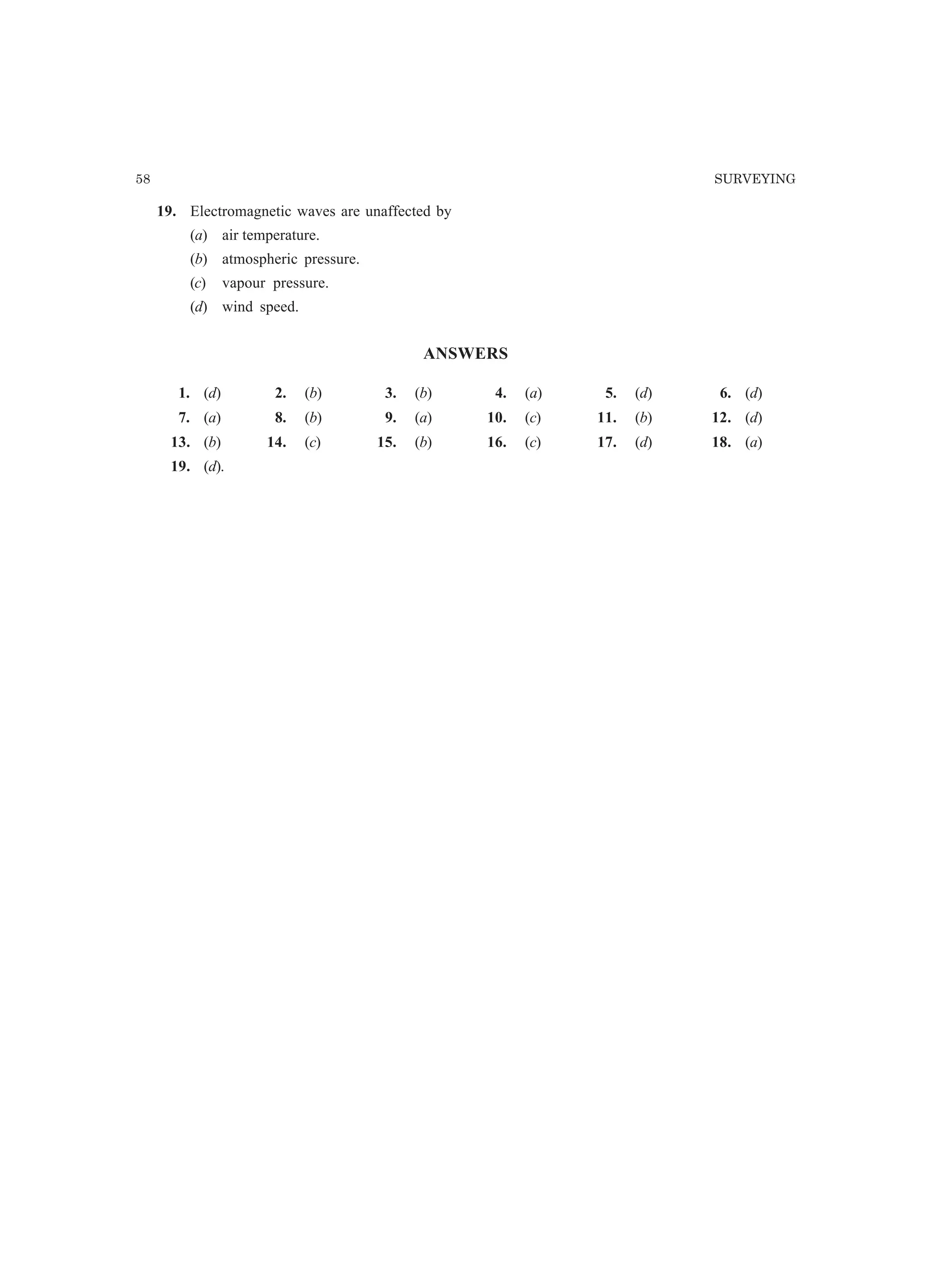 58 SURVEYING
19. Electromagnetic waves are unaffected by
(a) air temperature.
(b) atmospheric pressure.
(c) vapour pressure.
(d) wind speed.
ANSWERS
1. (d) 2. (b) 3. (b) 4. (a) 5. (d) 6. (d)
7. (a) 8. (b) 9. (a) 10. (c) 11. (b) 12. (d)
13. (b) 14. (c) 15. (b) 16. (c) 17. (d) 18. (a)
19. (d).
 