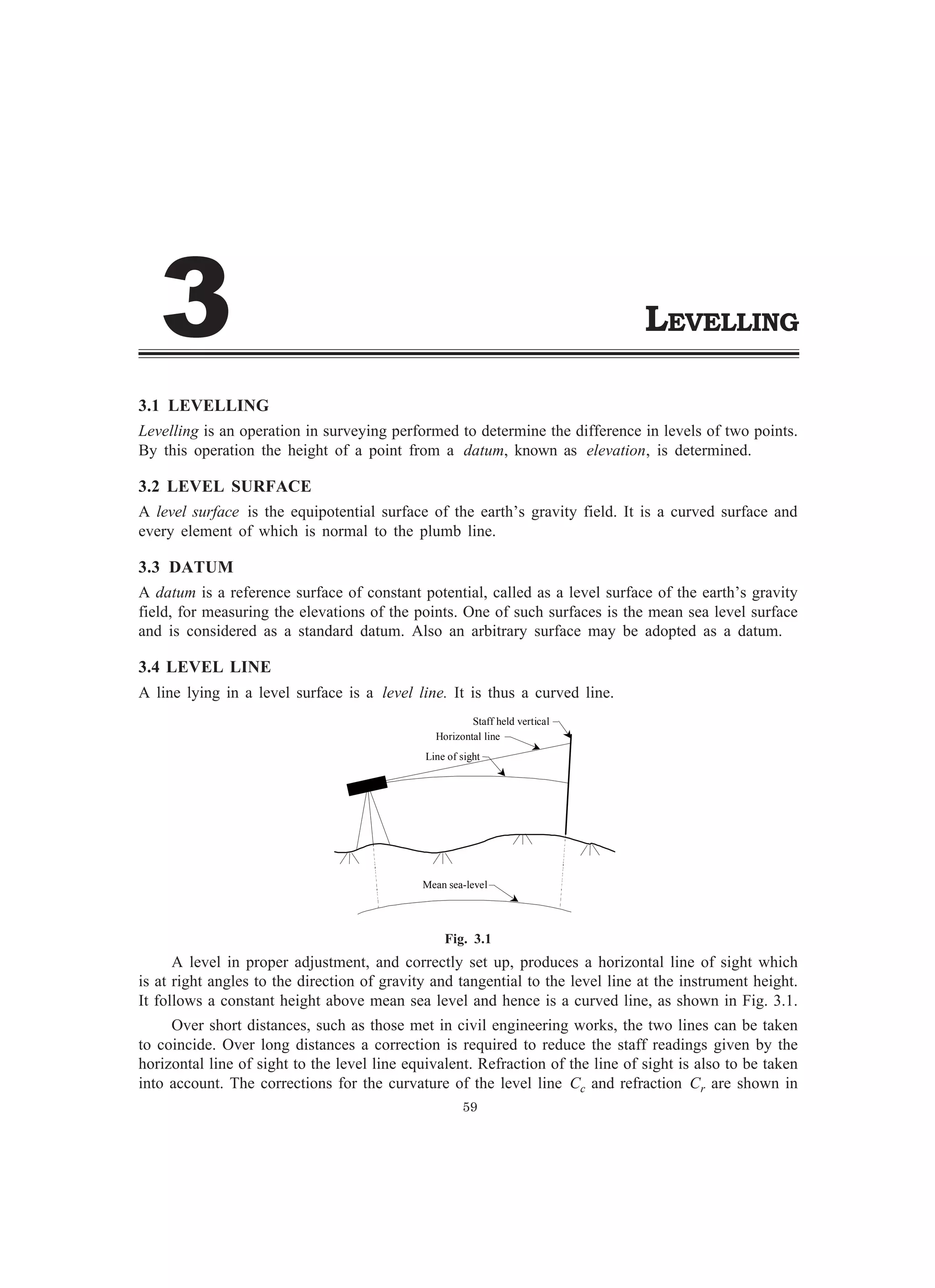 LEVELLING
3.1 LEVELLING
Levelling is an operation in surveying performed to determine the difference in levels of two points.
By this operation the height of a point from a datum, known as elevation, is determined.
3.2 LEVEL SURFACE
A level surface is the equipotential surface of the earth’s gravity field. It is a curved surface and
every element of which is normal to the plumb line.
3.3 DATUM
A datum is a reference surface of constant potential, called as a level surface of the earth’s gravity
field, for measuring the elevations of the points. One of such surfaces is the mean sea level surface
and is considered as a standard datum. Also an arbitrary surface may be adopted as a datum.
3.4 LEVEL LINE
A line lying in a level surface is a level line. It is thus a curved line.
Line of sight
Horizontal line
Staff held vertical
Mean sea-level
Fig. 3.1
A level in proper adjustment, and correctly set up, produces a horizontal line of sight which
is at right angles to the direction of gravity and tangential to the level line at the instrument height.
It follows a constant height above mean sea level and hence is a curved line, as shown in Fig. 3.1.
Over short distances, such as those met in civil engineering works, the two lines can be taken
to coincide. Over long distances a correction is required to reduce the staff readings given by the
horizontal line of sight to the level line equivalent. Refraction of the line of sight is also to be taken
into account. The corrections for the curvature of the level line Cc and refraction Cr are shown in
59
!
 