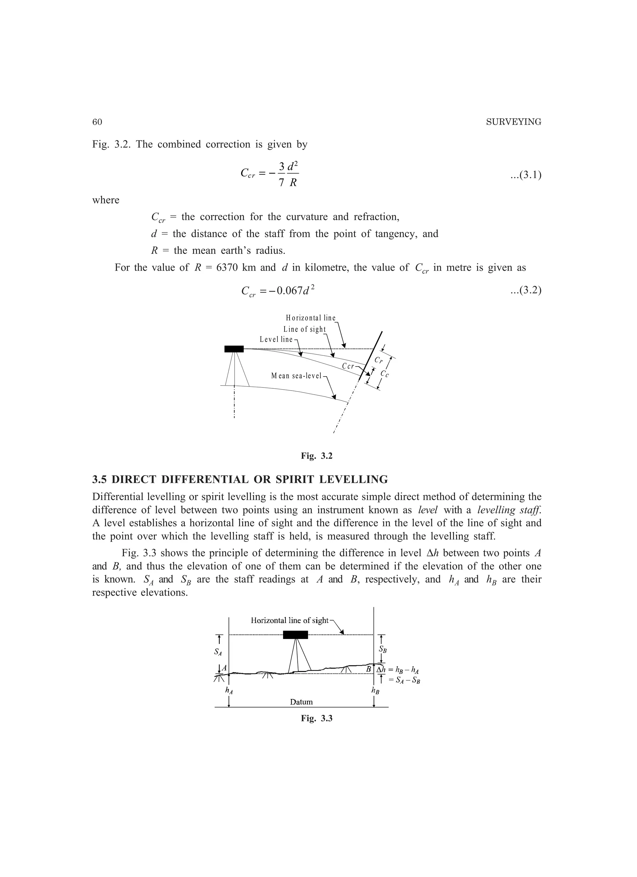60 SURVEYING
Fig. 3.2. The combined correction is given by
C
d
R
cr = −
3
7
2
...(3.1)
where
Ccr = the correction for the curvature and refraction,
d = the distance of the staff from the point of tangency, and
R = the mean earth’s radius.
For the value of R = 6370 km and d in kilometre, the value of Ccr in metre is given as
2
067.0 dCcr −= ...(3.2)
Fig. 3.2
3.5 DIRECT DIFFERENTIAL OR SPIRIT LEVELLING
Differential levelling or spirit levelling is the most accurate simple direct method of determining the
difference of level between two points using an instrument known as level with a levelling staff.
A level establishes a horizontal line of sight and the difference in the level of the line of sight and
the point over which the levelling staff is held, is measured through the levelling staff.
Fig. 3.3 shows the principle of determining the difference in level ∆h between two points A
and B, and thus the elevation of one of them can be determined if the elevation of the other one
is known. SA and SB are the staff readings at A and B, respectively, and hA and hB are their
respective elevations.
Fig. 3.3
Level line
Line of sight
H orizontal line
M ean sea-level
C r
C c
C cr
 